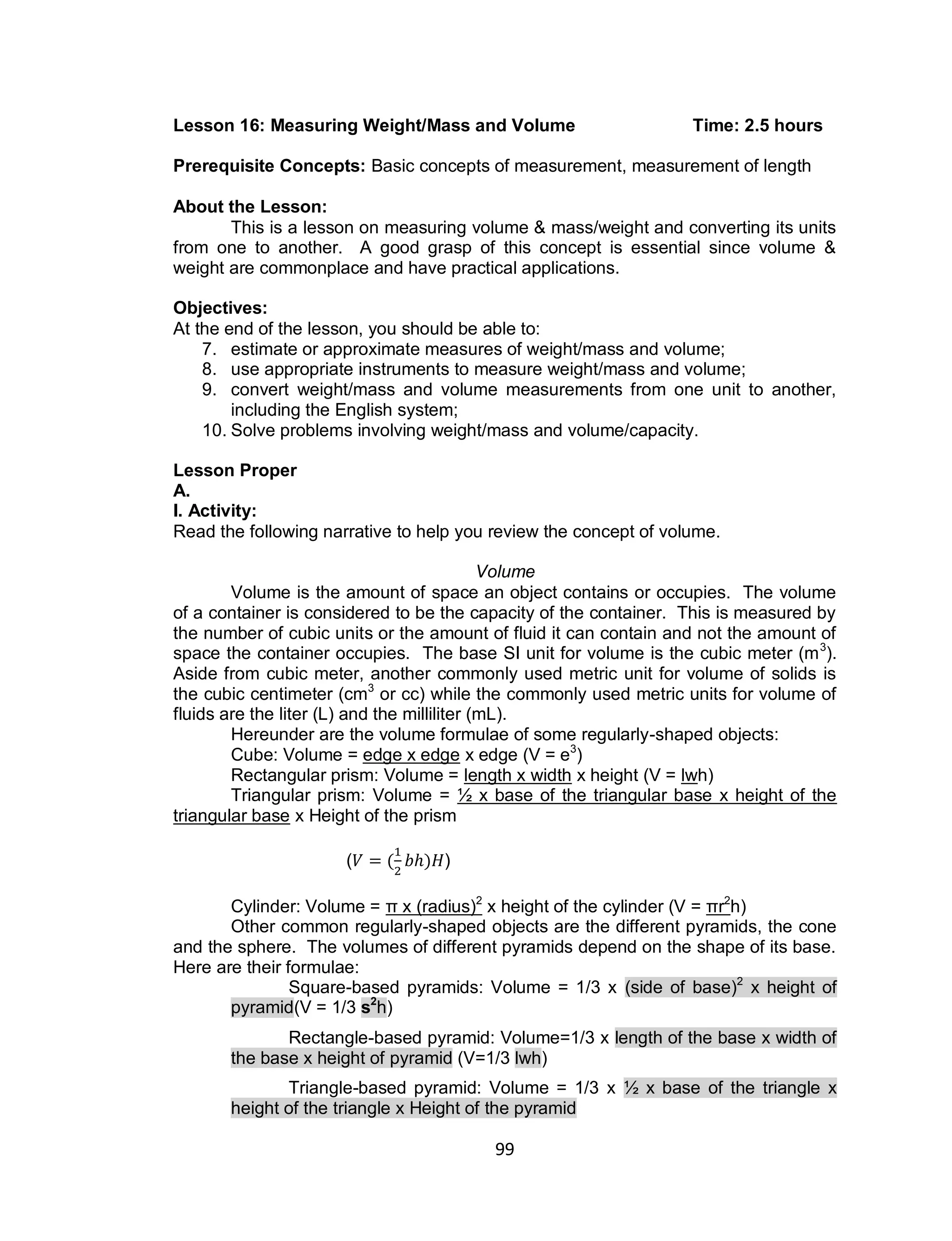 99
Lesson 16: Measuring Weight/Mass and Volume Time: 2.5 hours
Prerequisite Concepts: Basic concepts of measurement, measurement of length
About the Lesson:
This is a lesson on measuring volume & mass/weight and converting its units
from one to another. A good grasp of this concept is essential since volume &
weight are commonplace and have practical applications.
Objectives:
At the end of the lesson, you should be able to:
7. estimate or approximate measures of weight/mass and volume;
8. use appropriate instruments to measure weight/mass and volume;
9. convert weight/mass and volume measurements from one unit to another,
including the English system;
10. Solve problems involving weight/mass and volume/capacity.
Lesson Proper
A.
I. Activity:
Read the following narrative to help you review the concept of volume.
Volume
Volume is the amount of space an object contains or occupies. The volume
of a container is considered to be the capacity of the container. This is measured by
the number of cubic units or the amount of fluid it can contain and not the amount of
space the container occupies. The base SI unit for volume is the cubic meter (m3
).
Aside from cubic meter, another commonly used metric unit for volume of solids is
the cubic centimeter (cm3
or cc) while the commonly used metric units for volume of
fluids are the liter (L) and the milliliter (mL).
Hereunder are the volume formulae of some regularly-shaped objects:
Cube: Volume = edge x edge x edge (V = e3
)
Rectangular prism: Volume = length x width x height (V = lwh)
Triangular prism: Volume = 1⁄2 x base of the triangular base x height of the
triangular base x Height of the prism
( ( ) )
Cylinder: Volume = π x (radius)2
x height of the cylinder (V = πr2
h)
Other common regularly-shaped objects are the different pyramids, the cone
and the sphere. The volumes of different pyramids depend on the shape of its base.
Here are their formulae:
Square-based pyramids: Volume = 1/3 x (side of base)2
x height of
pyramid(V = 1/3 s2
h)
Rectangle-based pyramid: Volume=1/3 x length of the base x width of
the base x height of pyramid (V=1/3 lwh)
Triangle-based pyramid: Volume = 1/3 x 1⁄2 x base of the triangle x
height of the triangle x Height of the pyramid
 