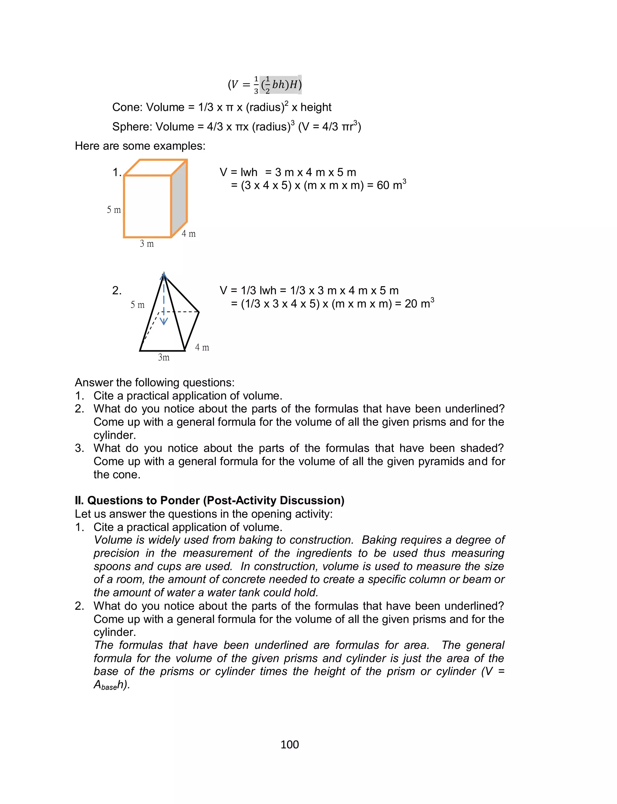 100
( ( ) )
Cone: Volume = 1/3 x π x (radius)2
x height
Sphere: Volume = 4/3 x πx (radius)3
(V = 4/3 πr3
)
Here are some examples:
1. V = lwh = 3 m x 4 m x 5 m
= (3 x 4 x 5) x (m x m x m) = 60 m3
2. V = 1/3 lwh = 1/3 x 3 m x 4 m x 5 m
= (1/3 x 3 x 4 x 5) x (m x m x m) = 20 m3
Answer the following questions:
1. Cite a practical application of volume.
2. What do you notice about the parts of the formulas that have been underlined?
Come up with a general formula for the volume of all the given prisms and for the
cylinder.
3. What do you notice about the parts of the formulas that have been shaded?
Come up with a general formula for the volume of all the given pyramids and for
the cone.
II. Questions to Ponder (Post-Activity Discussion)
Let us answer the questions in the opening activity:
1. Cite a practical application of volume.
Volume is widely used from baking to construction. Baking requires a degree of
precision in the measurement of the ingredients to be used thus measuring
spoons and cups are used. In construction, volume is used to measure the size
of a room, the amount of concrete needed to create a specific column or beam or
the amount of water a water tank could hold.
2. What do you notice about the parts of the formulas that have been underlined?
Come up with a general formula for the volume of all the given prisms and for the
cylinder.
The formulas that have been underlined are formulas for area. The general
formula for the volume of the given prisms and cylinder is just the area of the
base of the prisms or cylinder times the height of the prism or cylinder (V =
Abaseh).
3 m
4 m
5 m
4 m
3m
5 m
 