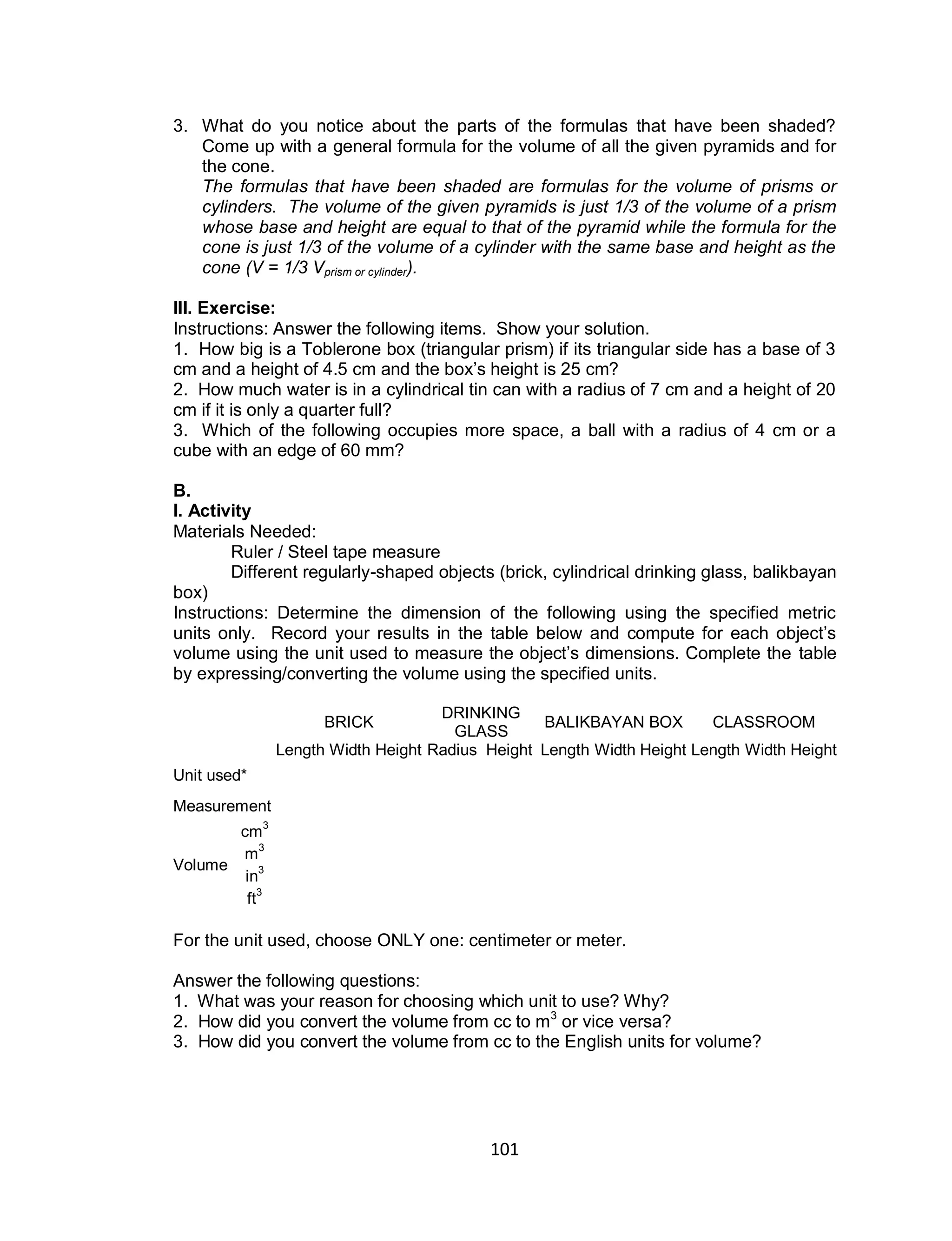 101
3. What do you notice about the parts of the formulas that have been shaded?
Come up with a general formula for the volume of all the given pyramids and for
the cone.
The formulas that have been shaded are formulas for the volume of prisms or
cylinders. The volume of the given pyramids is just 1/3 of the volume of a prism
whose base and height are equal to that of the pyramid while the formula for the
cone is just 1/3 of the volume of a cylinder with the same base and height as the
cone (V = 1/3 Vprism or cylinder).
III. Exercise:
Instructions: Answer the following items. Show your solution.
1. How big is a Toblerone box (triangular prism) if its triangular side has a base of 3
cm and a height of 4.5 cm and the box’s height is 25 cm?
2. How much water is in a cylindrical tin can with a radius of 7 cm and a height of 20
cm if it is only a quarter full?
3. Which of the following occupies more space, a ball with a radius of 4 cm or a
cube with an edge of 60 mm?
B.
I. Activity
Materials Needed:
Ruler / Steel tape measure
Different regularly-shaped objects (brick, cylindrical drinking glass, balikbayan
box)
Instructions: Determine the dimension of the following using the specified metric
units only. Record your results in the table below and compute for each object’s
volume using the unit used to measure the object’s dimensions. Complete the table
by expressing/converting the volume using the specified units.
BRICK
DRINKING
GLASS
BALIKBAYAN BOX CLASSROOM
Length Width Height Radius Height Length Width Height Length Width Height
Unit used*
Measurement
Volume
cm
3
m
3
in3
ft3
For the unit used, choose ONLY one: centimeter or meter.
Answer the following questions:
1. What was your reason for choosing which unit to use? Why?
2. How did you convert the volume from cc to m3
or vice versa?
3. How did you convert the volume from cc to the English units for volume?
 