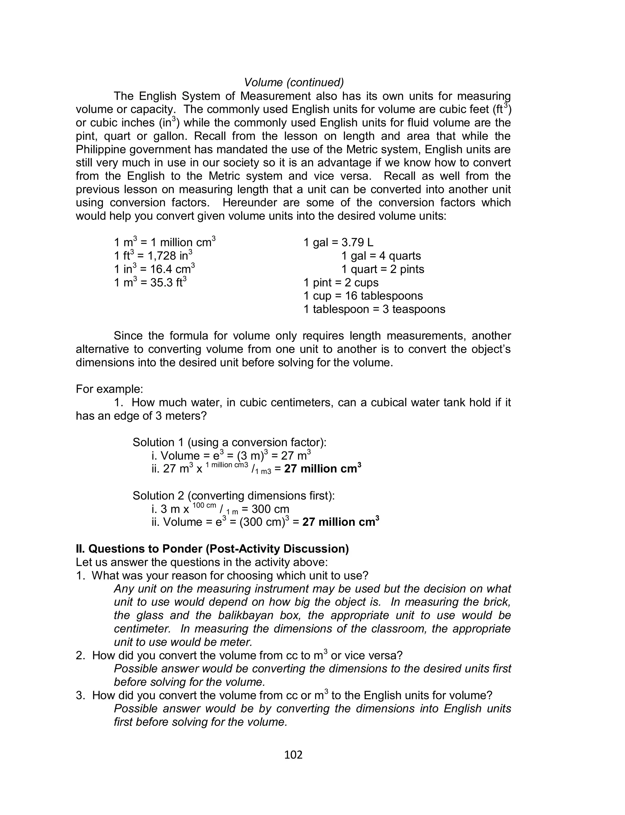 102
Volume (continued)
The English System of Measurement also has its own units for measuring
volume or capacity. The commonly used English units for volume are cubic feet (ft3
)
or cubic inches (in3
) while the commonly used English units for fluid volume are the
pint, quart or gallon. Recall from the lesson on length and area that while the
Philippine government has mandated the use of the Metric system, English units are
still very much in use in our society so it is an advantage if we know how to convert
from the English to the Metric system and vice versa. Recall as well from the
previous lesson on measuring length that a unit can be converted into another unit
using conversion factors. Hereunder are some of the conversion factors which
would help you convert given volume units into the desired volume units:
1 m3
= 1 million cm3
1 gal = 3.79 L
1 ft3
= 1,728 in3
1 gal = 4 quarts
1 in3
= 16.4 cm3
1 quart = 2 pints
1 m3
= 35.3 ft3
1 pint = 2 cups
1 cup = 16 tablespoons
1 tablespoon = 3 teaspoons
Since the formula for volume only requires length measurements, another
alternative to converting volume from one unit to another is to convert the object’s
dimensions into the desired unit before solving for the volume.
For example:
1. How much water, in cubic centimeters, can a cubical water tank hold if it
has an edge of 3 meters?
Solution 1 (using a conversion factor):
i. Volume = e3
= (3 m)3
= 27 m3
ii. 27 m3
x 1 million cm3
/1 m3 = 27 million cm3
Solution 2 (converting dimensions first):
i. 3 m x 100 cm
/ 1 m = 300 cm
ii. Volume = e3
= (300 cm)3
= 27 million cm3
II. Questions to Ponder (Post-Activity Discussion)
Let us answer the questions in the activity above:
1. What was your reason for choosing which unit to use?
Any unit on the measuring instrument may be used but the decision on what
unit to use would depend on how big the object is. In measuring the brick,
the glass and the balikbayan box, the appropriate unit to use would be
centimeter. In measuring the dimensions of the classroom, the appropriate
unit to use would be meter.
2. How did you convert the volume from cc to m3
or vice versa?
Possible answer would be converting the dimensions to the desired units first
before solving for the volume.
3. How did you convert the volume from cc or m3
to the English units for volume?
Possible answer would be by converting the dimensions into English units
first before solving for the volume.
 
