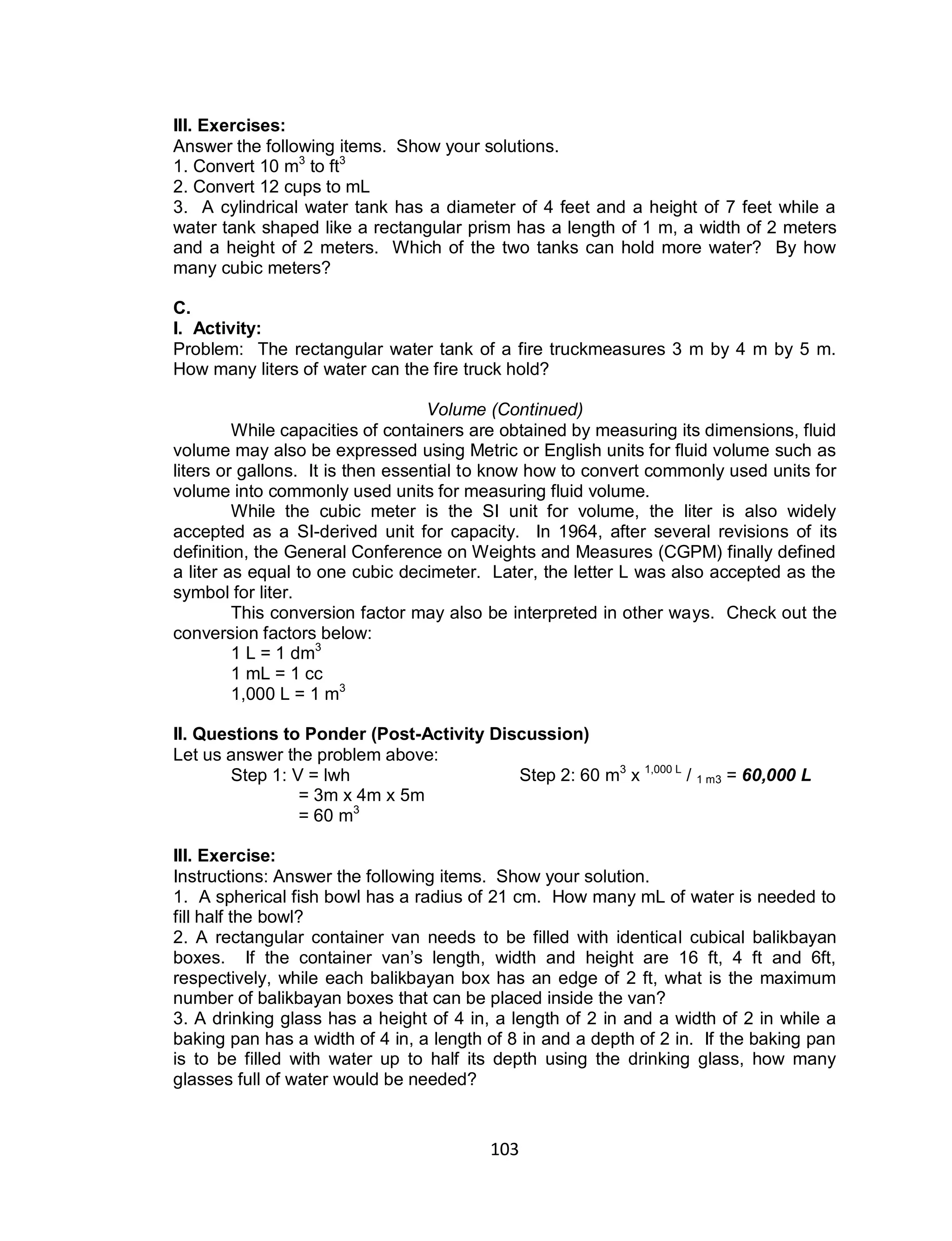 103
III. Exercises:
Answer the following items. Show your solutions.
1. Convert 10 m3
to ft3
2. Convert 12 cups to mL
3. A cylindrical water tank has a diameter of 4 feet and a height of 7 feet while a
water tank shaped like a rectangular prism has a length of 1 m, a width of 2 meters
and a height of 2 meters. Which of the two tanks can hold more water? By how
many cubic meters?
C.
I. Activity:
Problem: The rectangular water tank of a fire truckmeasures 3 m by 4 m by 5 m.
How many liters of water can the fire truck hold?
Volume (Continued)
While capacities of containers are obtained by measuring its dimensions, fluid
volume may also be expressed using Metric or English units for fluid volume such as
liters or gallons. It is then essential to know how to convert commonly used units for
volume into commonly used units for measuring fluid volume.
While the cubic meter is the SI unit for volume, the liter is also widely
accepted as a SI-derived unit for capacity. In 1964, after several revisions of its
definition, the General Conference on Weights and Measures (CGPM) finally defined
a liter as equal to one cubic decimeter. Later, the letter L was also accepted as the
symbol for liter.
This conversion factor may also be interpreted in other ways. Check out the
conversion factors below:
1 L = 1 dm3
1 mL = 1 cc
1,000 L = 1 m3
II. Questions to Ponder (Post-Activity Discussion)
Let us answer the problem above:
Step 1: V = lwh Step 2: 60 m3
x 1,000 L
/ 1 m3 = 60,000 L
= 3m x 4m x 5m
= 60 m3
III. Exercise:
Instructions: Answer the following items. Show your solution.
1. A spherical fish bowl has a radius of 21 cm. How many mL of water is needed to
fill half the bowl?
2. A rectangular container van needs to be filled with identical cubical balikbayan
boxes. If the container van’s length, width and height are 16 ft, 4 ft and 6ft,
respectively, while each balikbayan box has an edge of 2 ft, what is the maximum
number of balikbayan boxes that can be placed inside the van?
3. A drinking glass has a height of 4 in, a length of 2 in and a width of 2 in while a
baking pan has a width of 4 in, a length of 8 in and a depth of 2 in. If the baking pan
is to be filled with water up to half its depth using the drinking glass, how many
glasses full of water would be needed?
 