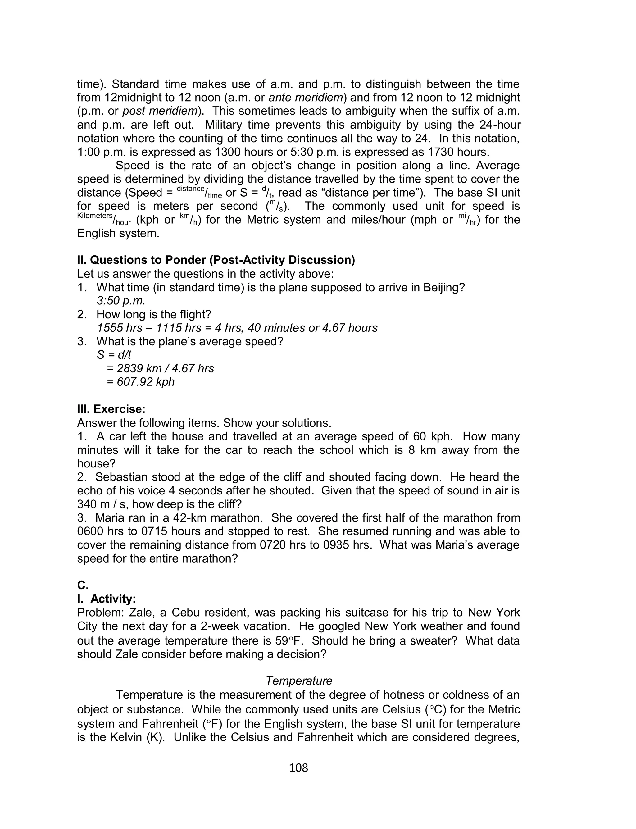 108
time). Standard time makes use of a.m. and p.m. to distinguish between the time
from 12midnight to 12 noon (a.m. or ante meridiem) and from 12 noon to 12 midnight
(p.m. or post meridiem). This sometimes leads to ambiguity when the suffix of a.m.
and p.m. are left out. Military time prevents this ambiguity by using the 24-hour
notation where the counting of the time continues all the way to 24. In this notation,
1:00 p.m. is expressed as 1300 hours or 5:30 p.m. is expressed as 1730 hours.
Speed is the rate of an object’s change in position along a line. Average
speed is determined by dividing the distance travelled by the time spent to cover the
distance (Speed = distance
/time or S = d
/t, read as “distance per time”). The base SI unit
for speed is meters per second (m
/s). The commonly used unit for speed is
Kilometers
/hour (kph or km
/h) for the Metric system and miles/hour (mph or mi
/hr) for the
English system.
II. Questions to Ponder (Post-Activity Discussion)
Let us answer the questions in the activity above:
1. What time (in standard time) is the plane supposed to arrive in Beijing?
3:50 p.m.
2. How long is the flight?
1555 hrs – 1115 hrs = 4 hrs, 40 minutes or 4.67 hours
3. What is the plane’s average speed?
S = d/t
= 2839 km / 4.67 hrs
= 607.92 kph
III. Exercise:
Answer the following items. Show your solutions.
1. A car left the house and travelled at an average speed of 60 kph. How many
minutes will it take for the car to reach the school which is 8 km away from the
house?
2. Sebastian stood at the edge of the cliff and shouted facing down. He heard the
echo of his voice 4 seconds after he shouted. Given that the speed of sound in air is
340 m / s, how deep is the cliff?
3. Maria ran in a 42-km marathon. She covered the first half of the marathon from
0600 hrs to 0715 hours and stopped to rest. She resumed running and was able to
cover the remaining distance from 0720 hrs to 0935 hrs. What was Maria’s average
speed for the entire marathon?
C.
I. Activity:
Problem: Zale, a Cebu resident, was packing his suitcase for his trip to New York
City the next day for a 2-week vacation. He googled New York weather and found
out the average temperature there is 59F. Should he bring a sweater? What data
should Zale consider before making a decision?
Temperature
Temperature is the measurement of the degree of hotness or coldness of an
object or substance. While the commonly used units are Celsius (C) for the Metric
system and Fahrenheit (F) for the English system, the base SI unit for temperature
is the Kelvin (K). Unlike the Celsius and Fahrenheit which are considered degrees,
 