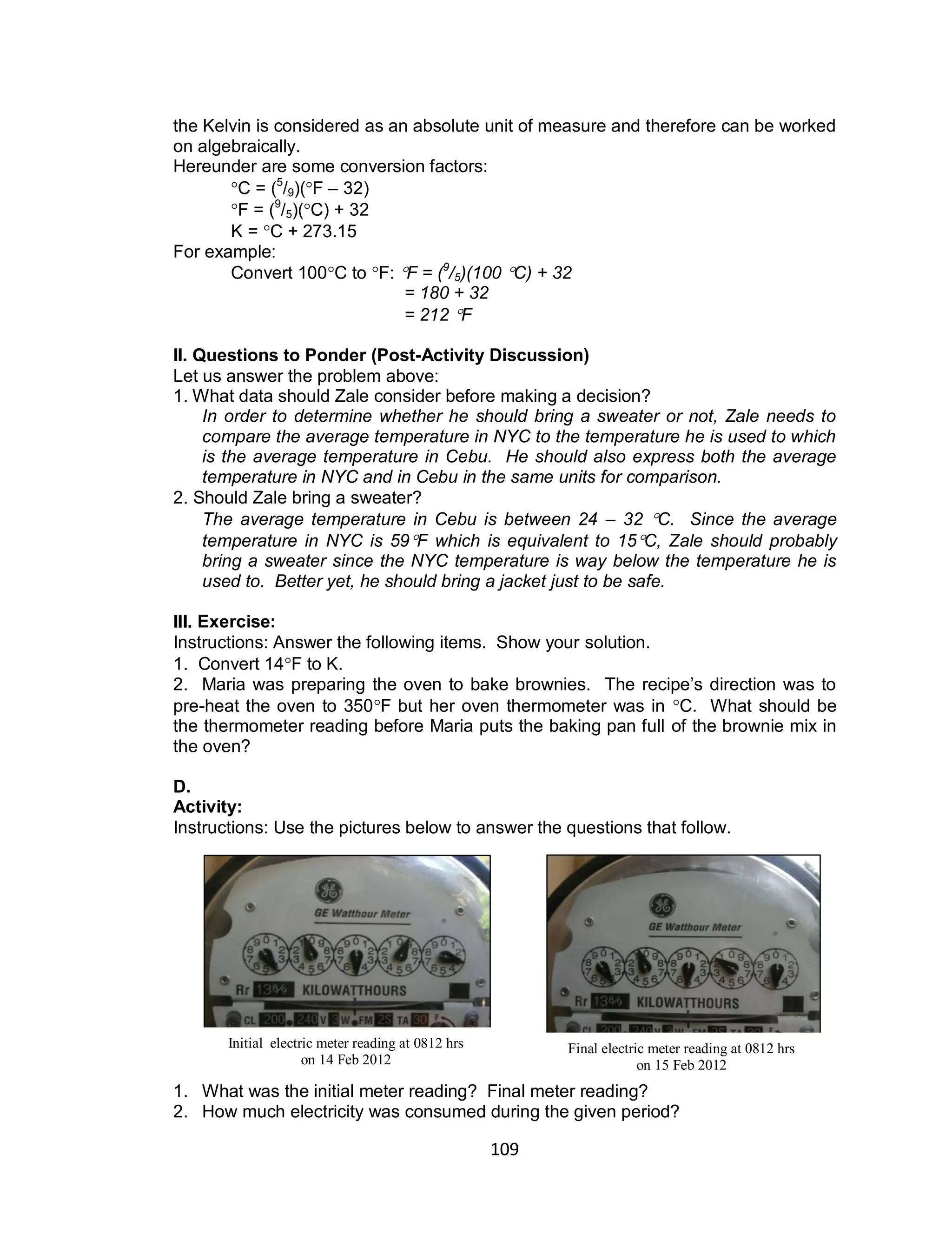 109
the Kelvin is considered as an absolute unit of measure and therefore can be worked
on algebraically.
Hereunder are some conversion factors:
C = (5
/9)(F – 32)
F = (9
/5)(C) + 32
K = C + 273.15
For example:
Convert 100C to F: F = (9
/5)(100 C) + 32
= 180 + 32
= 212 F
II. Questions to Ponder (Post-Activity Discussion)
Let us answer the problem above:
1. What data should Zale consider before making a decision?
In order to determine whether he should bring a sweater or not, Zale needs to
compare the average temperature in NYC to the temperature he is used to which
is the average temperature in Cebu. He should also express both the average
temperature in NYC and in Cebu in the same units for comparison.
2. Should Zale bring a sweater?
The average temperature in Cebu is between 24 – 32 C. Since the average
temperature in NYC is 59F which is equivalent to 15C, Zale should probably
bring a sweater since the NYC temperature is way below the temperature he is
used to. Better yet, he should bring a jacket just to be safe.
III. Exercise:
Instructions: Answer the following items. Show your solution.
1. Convert 14F to K.
2. Maria was preparing the oven to bake brownies. The recipe’s direction was to
pre-heat the oven to 350F but her oven thermometer was in C. What should be
the thermometer reading before Maria puts the baking pan full of the brownie mix in
the oven?
D.
Activity:
Instructions: Use the pictures below to answer the questions that follow.
1. What was the initial meter reading? Final meter reading?
2. How much electricity was consumed during the given period?
Initial electric meter reading at 0812 hrs
on 14 Feb 2012
Final electric meter reading at 0812 hrs
on 15 Feb 2012
 