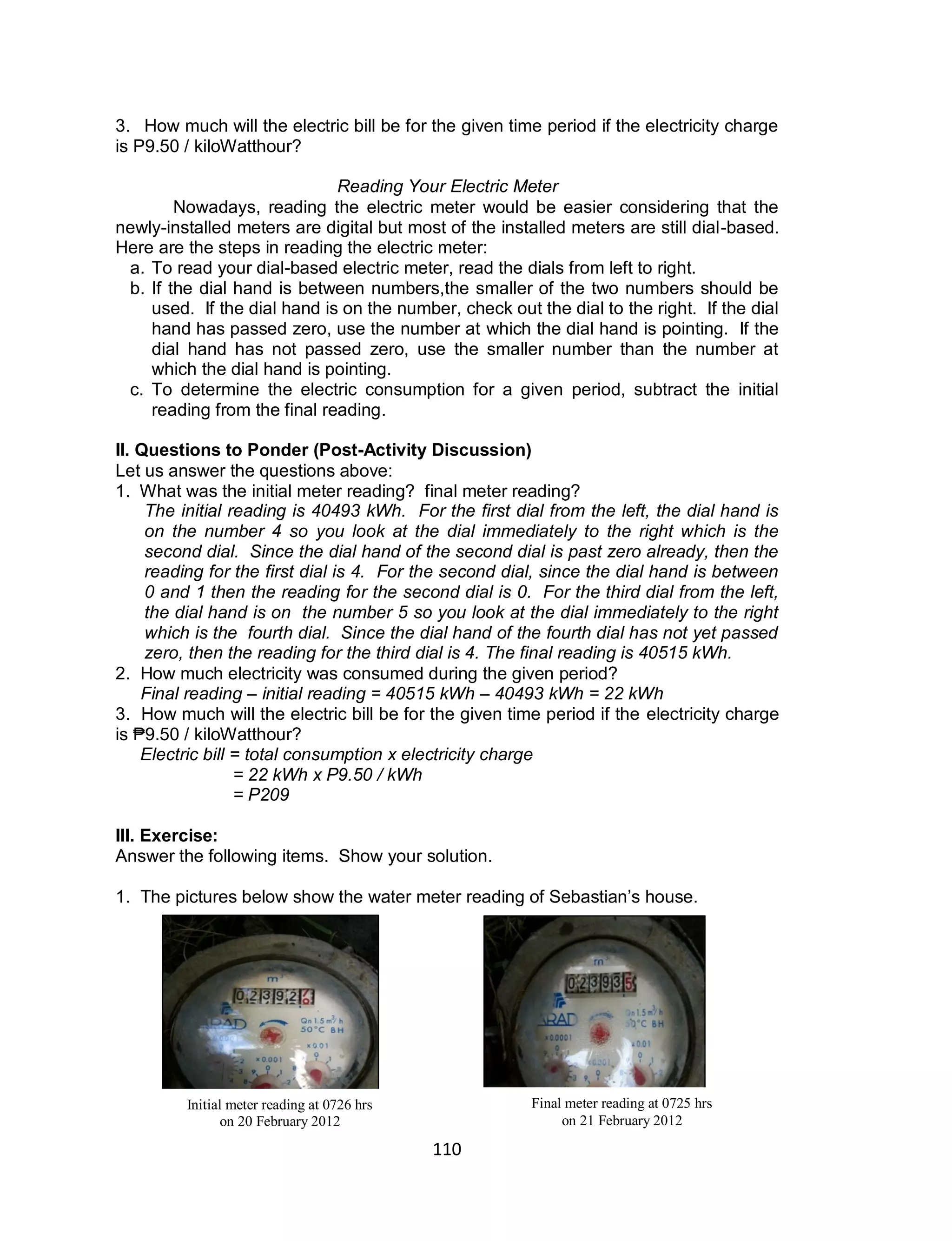 110
3. How much will the electric bill be for the given time period if the electricity charge
is P9.50 / kiloWatthour?
Reading Your Electric Meter
Nowadays, reading the electric meter would be easier considering that the
newly-installed meters are digital but most of the installed meters are still dial-based.
Here are the steps in reading the electric meter:
a. To read your dial-based electric meter, read the dials from left to right.
b. If the dial hand is between numbers,the smaller of the two numbers should be
used. If the dial hand is on the number, check out the dial to the right. If the dial
hand has passed zero, use the number at which the dial hand is pointing. If the
dial hand has not passed zero, use the smaller number than the number at
which the dial hand is pointing.
c. To determine the electric consumption for a given period, subtract the initial
reading from the final reading.
II. Questions to Ponder (Post-Activity Discussion)
Let us answer the questions above:
1. What was the initial meter reading? final meter reading?
The initial reading is 40493 kWh. For the first dial from the left, the dial hand is
on the number 4 so you look at the dial immediately to the right which is the
second dial. Since the dial hand of the second dial is past zero already, then the
reading for the first dial is 4. For the second dial, since the dial hand is between
0 and 1 then the reading for the second dial is 0. For the third dial from the left,
the dial hand is on the number 5 so you look at the dial immediately to the right
which is the fourth dial. Since the dial hand of the fourth dial has not yet passed
zero, then the reading for the third dial is 4. The final reading is 40515 kWh.
2. How much electricity was consumed during the given period?
Final reading – initial reading = 40515 kWh – 40493 kWh = 22 kWh
3. How much will the electric bill be for the given time period if the electricity charge
is ₱9.50 / kiloWatthour?
Electric bill = total consumption x electricity charge
= 22 kWh x P9.50 / kWh
= P209
III. Exercise:
Answer the following items. Show your solution.
1. The pictures below show the water meter reading of Sebastian’s house.
Initial meter reading at 0726 hrs
on 20 February 2012
Final meter reading at 0725 hrs
on 21 February 2012
 