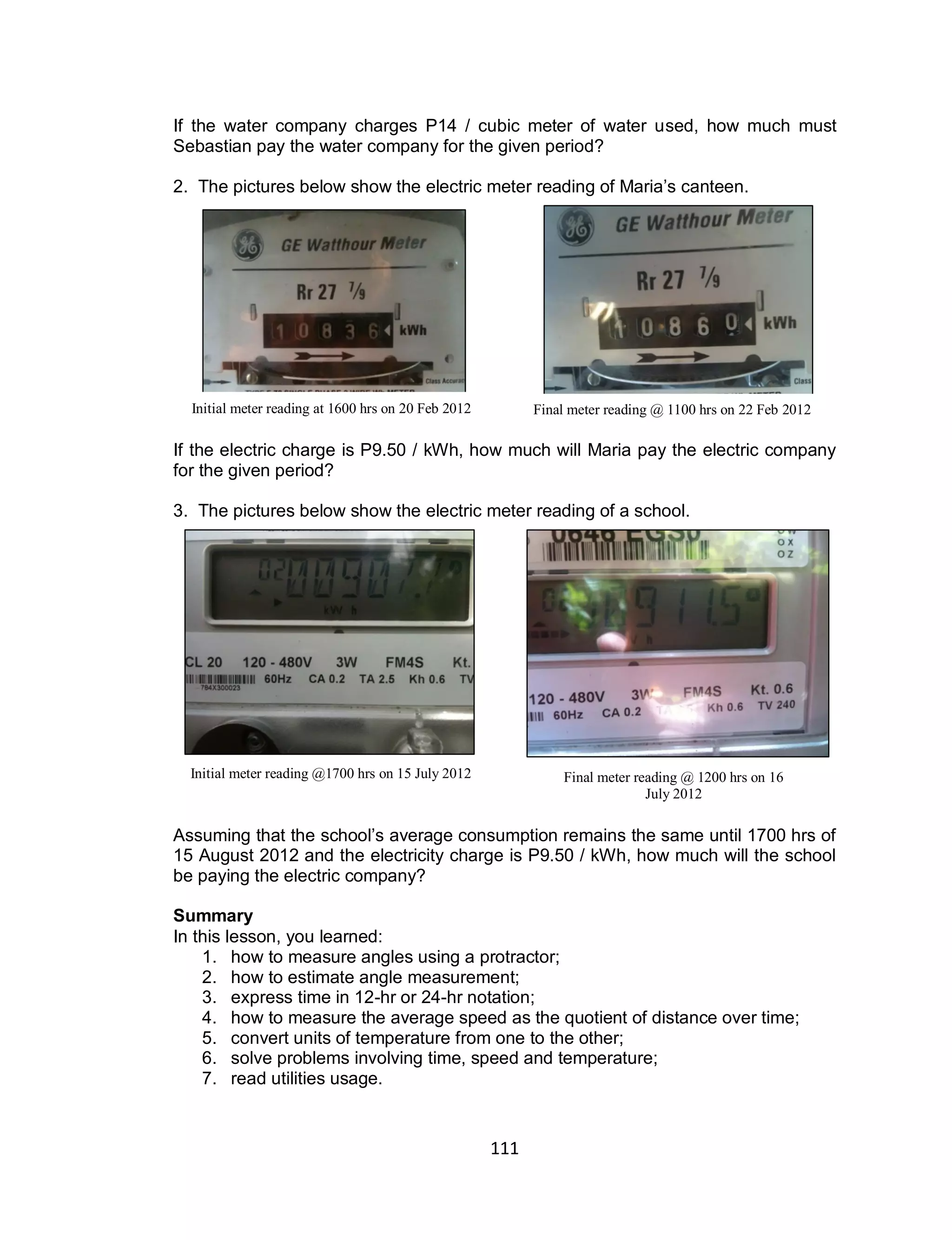 111
If the water company charges P14 / cubic meter of water used, how much must
Sebastian pay the water company for the given period?
2. The pictures below show the electric meter reading of Maria’s canteen.
If the electric charge is P9.50 / kWh, how much will Maria pay the electric company
for the given period?
3. The pictures below show the electric meter reading of a school.
Assuming that the school’s average consumption remains the same until 1700 hrs of
15 August 2012 and the electricity charge is P9.50 / kWh, how much will the school
be paying the electric company?
Summary
In this lesson, you learned:
1. how to measure angles using a protractor;
2. how to estimate angle measurement;
3. express time in 12-hr or 24-hr notation;
4. how to measure the average speed as the quotient of distance over time;
5. convert units of temperature from one to the other;
6. solve problems involving time, speed and temperature;
7. read utilities usage.
Initial meter reading at 1600 hrs on 20 Feb 2012 Final meter reading @ 1100 hrs on 22 Feb 2012
Initial meter reading @1700 hrs on 15 July 2012 Final meter reading @ 1200 hrs on 16
July 2012
 