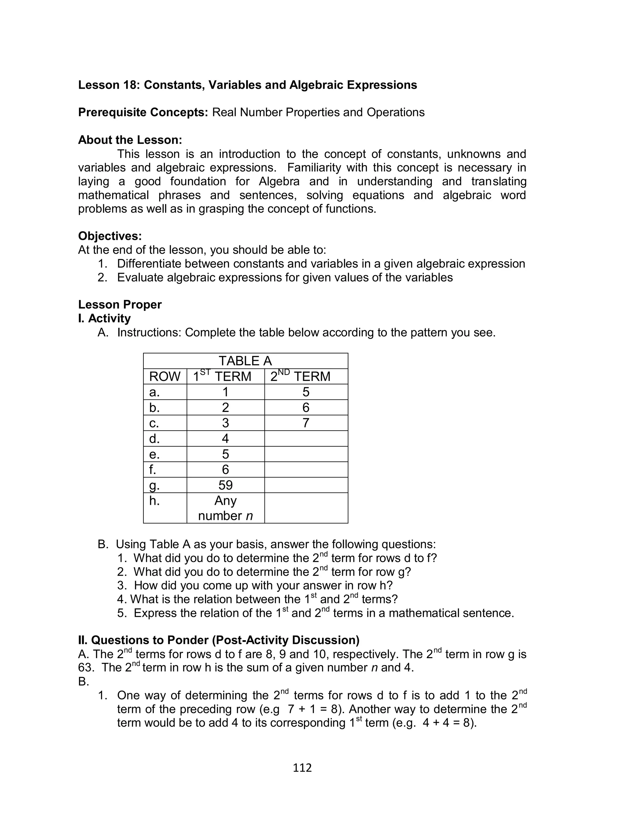 112
Lesson 18: Constants, Variables and Algebraic Expressions
Prerequisite Concepts: Real Number Properties and Operations
About the Lesson:
This lesson is an introduction to the concept of constants, unknowns and
variables and algebraic expressions. Familiarity with this concept is necessary in
laying a good foundation for Algebra and in understanding and translating
mathematical phrases and sentences, solving equations and algebraic word
problems as well as in grasping the concept of functions.
Objectives:
At the end of the lesson, you should be able to:
1. Differentiate between constants and variables in a given algebraic expression
2. Evaluate algebraic expressions for given values of the variables
Lesson Proper
I. Activity
A. Instructions: Complete the table below according to the pattern you see.
TABLE A
ROW 1ST
TERM 2ND
TERM
a. 1 5
b. 2 6
c. 3 7
d. 4
e. 5
f. 6
g. 59
h. Any
number n
B. Using Table A as your basis, answer the following questions:
1. What did you do to determine the 2nd
term for rows d to f?
2. What did you do to determine the 2nd
term for row g?
3. How did you come up with your answer in row h?
4. What is the relation between the 1st
and 2nd
terms?
5. Express the relation of the 1st
and 2nd
terms in a mathematical sentence.
II. Questions to Ponder (Post-Activity Discussion)
A. The 2nd
terms for rows d to f are 8, 9 and 10, respectively. The 2nd
term in row g is
63. The 2nd
term in row h is the sum of a given number n and 4.
B.
1. One way of determining the 2nd
terms for rows d to f is to add 1 to the 2nd
term of the preceding row (e.g 7 + 1 = 8). Another way to determine the 2nd
term would be to add 4 to its corresponding 1st
term (e.g. 4 + 4 = 8).
 