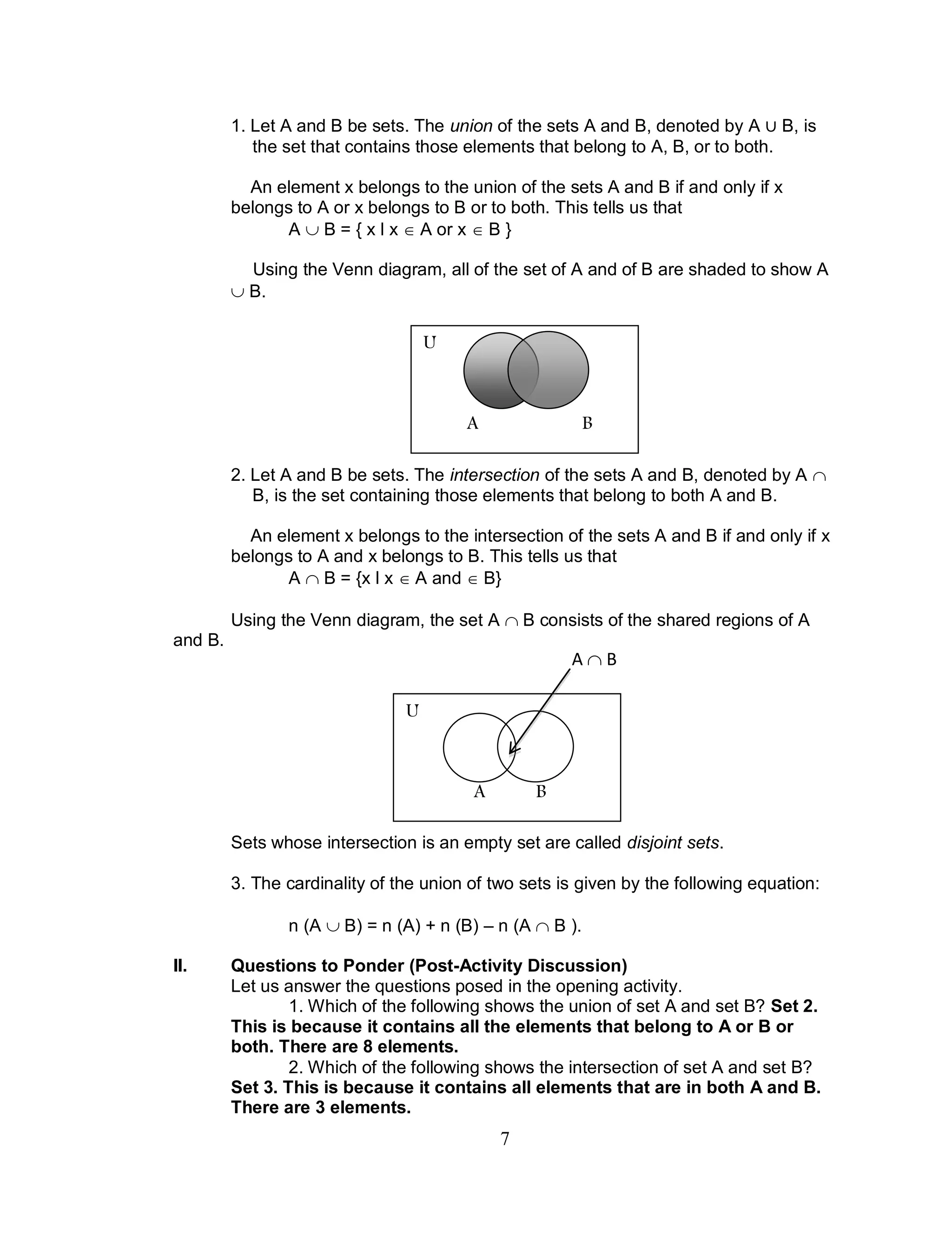 7
1. Let A and B be sets. The union of the sets A and B, denoted by A B, is
the set that contains those elements that belong to A, B, or to both.
An element x belongs to the union of the sets A and B if and only if x
belongs to A or x belongs to B or to both. This tells us that
A  B = { x l x  A or x  B }
Using the Venn diagram, all of the set of A and of B are shaded to show A
 B.
2. Let A and B be sets. The intersection of the sets A and B, denoted by A 
B, is the set containing those elements that belong to both A and B.
An element x belongs to the intersection of the sets A and B if and only if x
belongs to A and x belongs to B. This tells us that
A  B = {x l x  A and  B}
Using the Venn diagram, the set A  B consists of the shared regions of A
and B.
Sets whose intersection is an empty set are called disjoint sets.
3. The cardinality of the union of two sets is given by the following equation:
n (A  B) = n (A) + n (B) – n (A  B ).
II. Questions to Ponder (Post-Activity Discussion)
Let us answer the questions posed in the opening activity.
1. Which of the following shows the union of set A and set B? Set 2.
This is because it contains all the elements that belong to A or B or
both. There are 8 elements.
2. Which of the following shows the intersection of set A and set B?
Set 3. This is because it contains all elements that are in both A and B.
There are 3 elements.
U
A B
U
A B
A  B
 