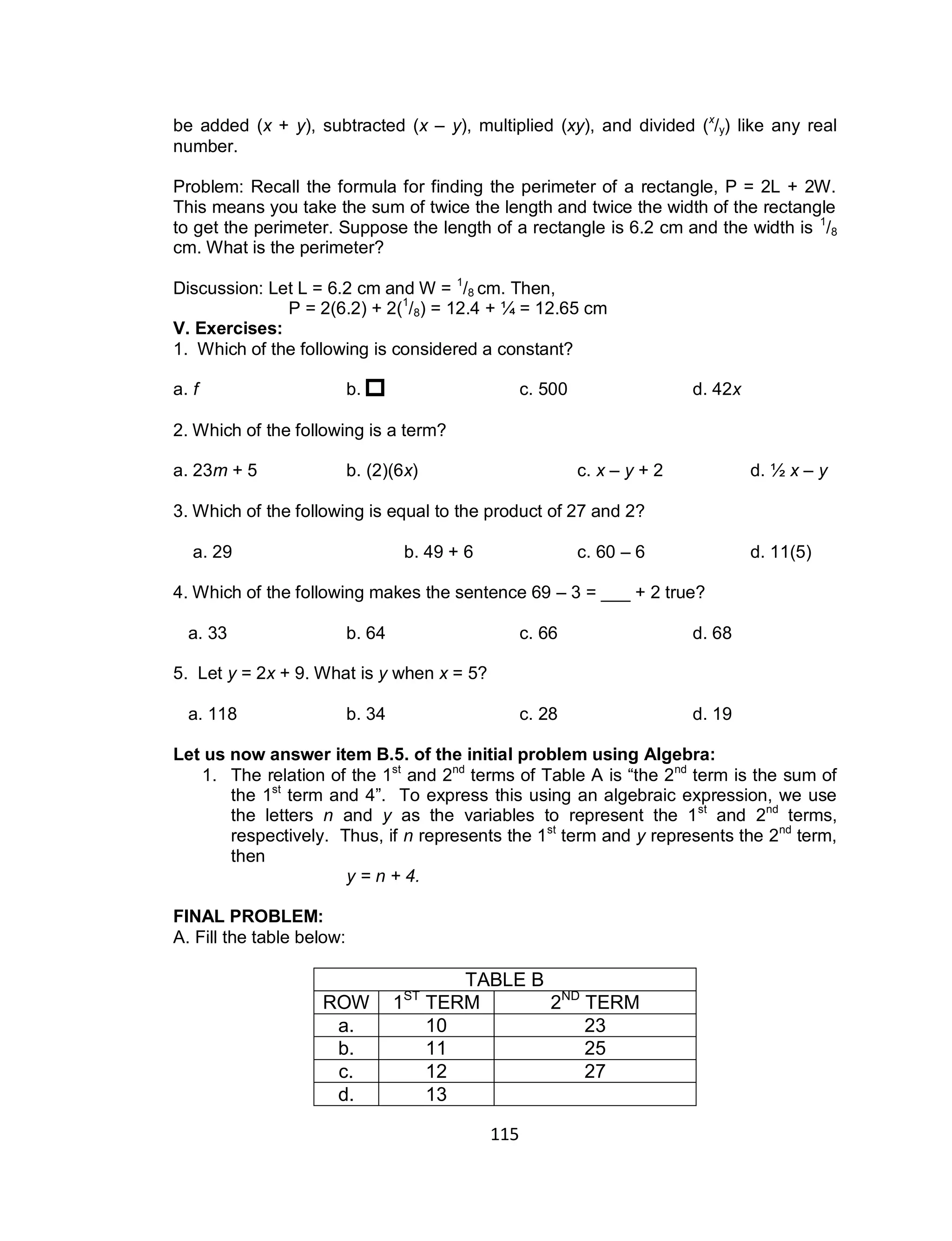 115
be added (x + y), subtracted (x – y), multiplied (xy), and divided (x
/y) like any real
number.
Problem: Recall the formula for finding the perimeter of a rectangle, P = 2L + 2W.
This means you take the sum of twice the length and twice the width of the rectangle
to get the perimeter. Suppose the length of a rectangle is 6.2 cm and the width is 1
/8
cm. What is the perimeter?
Discussion: Let L = 6.2 cm and W = 1
/8 cm. Then,
P = 2(6.2) + 2(1
/8) = 12.4 + 1⁄4 = 12.65 cm
V. Exercises:
1. Which of the following is considered a constant?
a. f b. c. 500 d. 42x
2. Which of the following is a term?
a. 23m + 5 b. (2)(6x) c. x – y + 2 d. 1⁄2 x – y
3. Which of the following is equal to the product of 27 and 2?
a. 29 b. 49 + 6 c. 60 – 6 d. 11(5)
4. Which of the following makes the sentence 69 – 3 = ___ + 2 true?
a. 33 b. 64 c. 66 d. 68
5. Let y = 2x + 9. What is y when x = 5?
a. 118 b. 34 c. 28 d. 19
Let us now answer item B.5. of the initial problem using Algebra:
1. The relation of the 1st
and 2nd
terms of Table A is “the 2nd
term is the sum of
the 1st
term and 4”. To express this using an algebraic expression, we use
the letters n and y as the variables to represent the 1st
and 2nd
terms,
respectively. Thus, if n represents the 1st
term and y represents the 2nd
term,
then
y = n + 4.
FINAL PROBLEM:
A. Fill the table below:
TABLE B
ROW 1ST
TERM 2ND
TERM
a. 10 23
b. 11 25
c. 12 27
d. 13
 