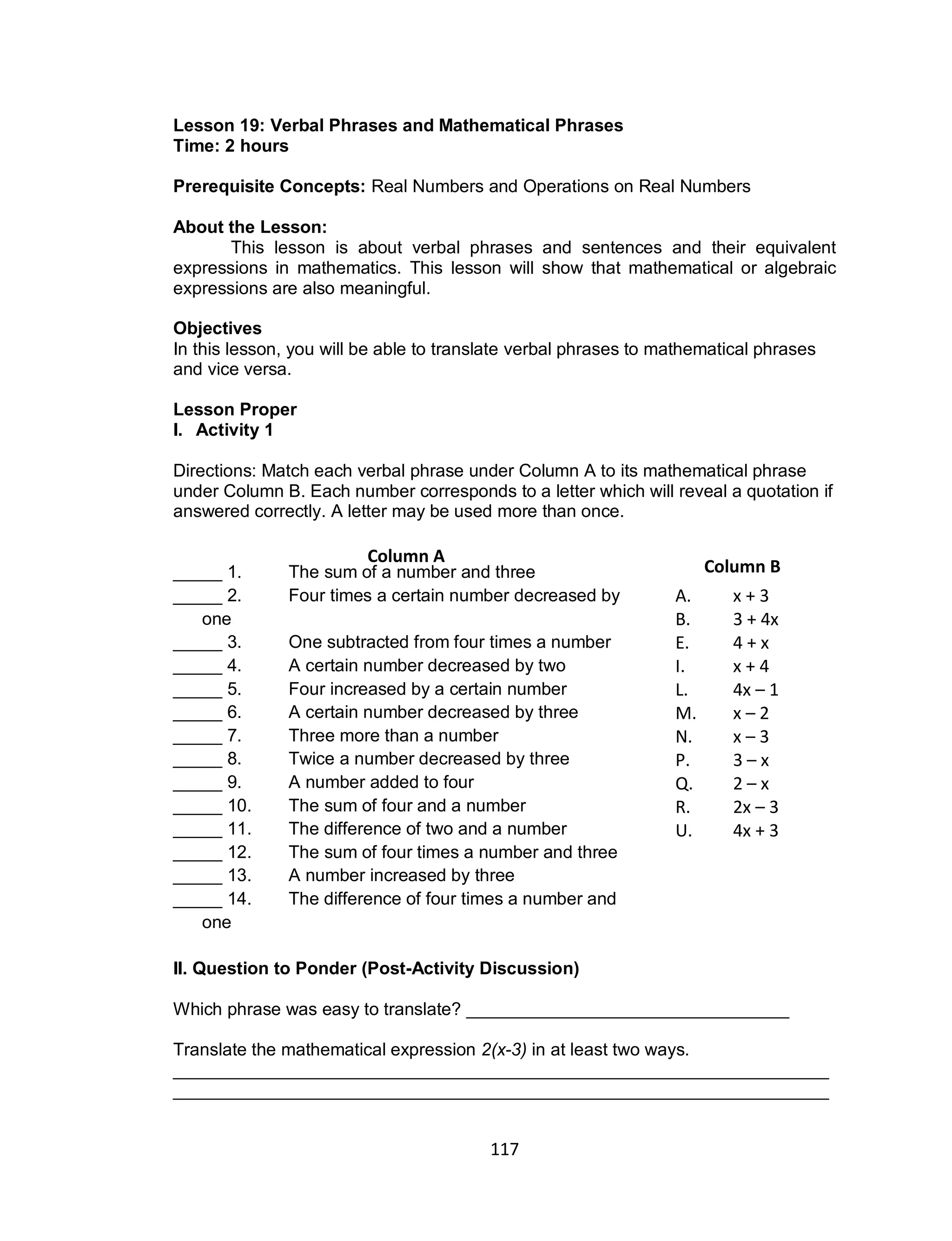 117
Lesson 19: Verbal Phrases and Mathematical Phrases
Time: 2 hours
Prerequisite Concepts: Real Numbers and Operations on Real Numbers
About the Lesson:
This lesson is about verbal phrases and sentences and their equivalent
expressions in mathematics. This lesson will show that mathematical or algebraic
expressions are also meaningful.
Objectives
In this lesson, you will be able to translate verbal phrases to mathematical phrases
and vice versa.
Lesson Proper
I. Activity 1
Directions: Match each verbal phrase under Column A to its mathematical phrase
under Column B. Each number corresponds to a letter which will reveal a quotation if
answered correctly. A letter may be used more than once.
_____ 1. The sum of a number and three
_____ 2. Four times a certain number decreased by
one
_____ 3. One subtracted from four times a number
_____ 4. A certain number decreased by two
_____ 5. Four increased by a certain number
_____ 6. A certain number decreased by three
_____ 7. Three more than a number
_____ 8. Twice a number decreased by three
_____ 9. A number added to four
_____ 10. The sum of four and a number
_____ 11. The difference of two and a number
_____ 12. The sum of four times a number and three
_____ 13. A number increased by three
_____ 14. The difference of four times a number and
one
II. Question to Ponder (Post-Activity Discussion)
Which phrase was easy to translate? _________________________________
Translate the mathematical expression 2(x-3) in at least two ways.
___________________________________________________________________
___________________________________________________________________
Column A
A. x + 3
B. 3 + 4x
E. 4 + x
I. x + 4
L. 4x – 1
M. x – 2
N. x – 3
P. 3 – x
Q. 2 – x
R. 2x – 3
U. 4x + 3
Column B
 