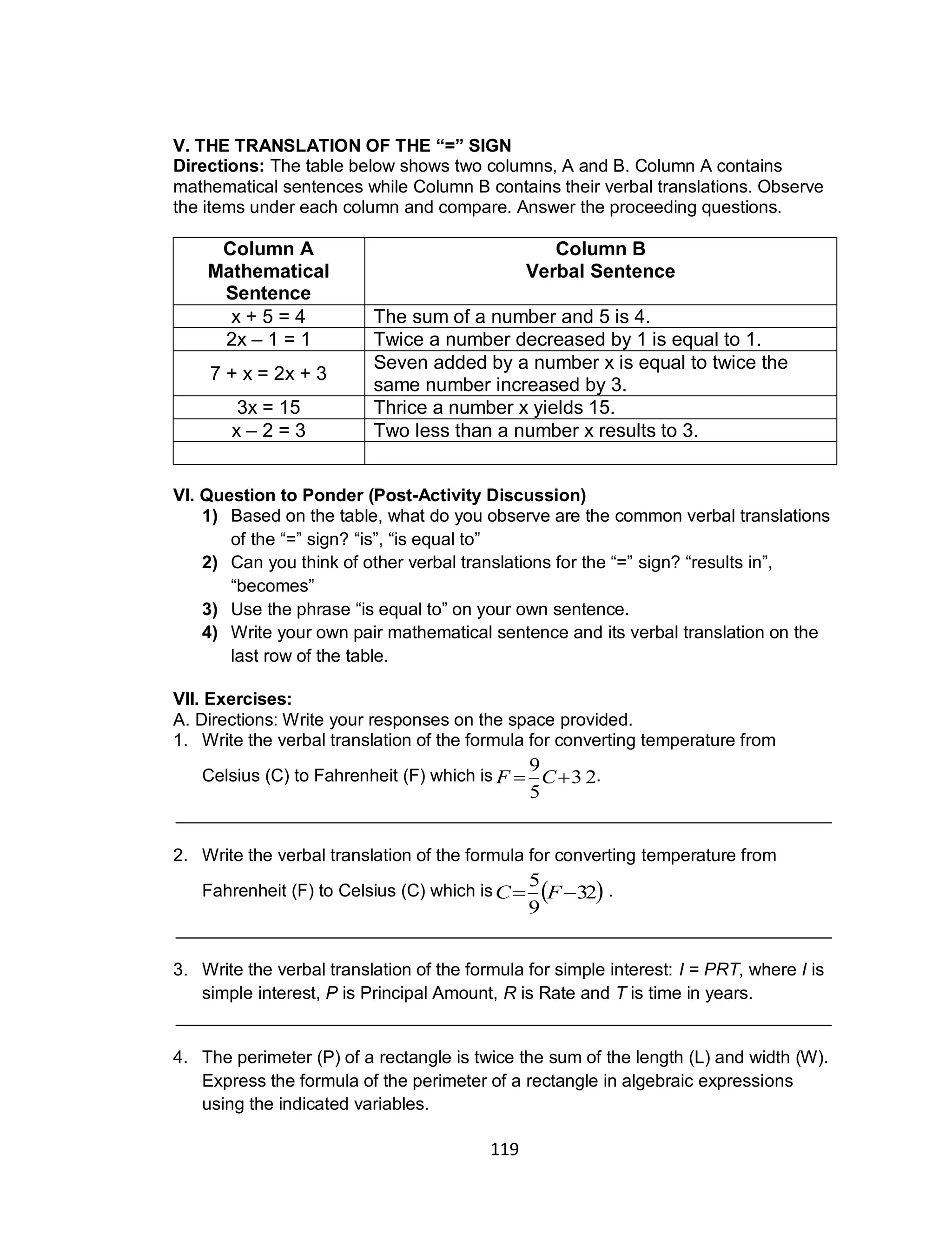 119
V. THE TRANSLATION OF THE “=” SIGN
Directions: The table below shows two columns, A and B. Column A contains
mathematical sentences while Column B contains their verbal translations. Observe
the items under each column and compare. Answer the proceeding questions.
Column A
Mathematical
Sentence
Column B
Verbal Sentence
x + 5 = 4 The sum of a number and 5 is 4.
2x – 1 = 1 Twice a number decreased by 1 is equal to 1.
7 + x = 2x + 3
Seven added by a number x is equal to twice the
same number increased by 3.
3x = 15 Thrice a number x yields 15.
x – 2 = 3 Two less than a number x results to 3.
VI. Question to Ponder (Post-Activity Discussion)
1) Based on the table, what do you observe are the common verbal translations
of the “=” sign? “is”, “is equal to”
2) Can you think of other verbal translations for the “=” sign? “results in”,
“becomes”
3) Use the phrase “is equal to” on your own sentence.
4) Write your own pair mathematical sentence and its verbal translation on the
last row of the table.
VII. Exercises:
A. Directions: Write your responses on the space provided.
1. Write the verbal translation of the formula for converting temperature from
Celsius (C) to Fahrenheit (F) which is .
___________________________________________________________________
2. Write the verbal translation of the formula for converting temperature from
Fahrenheit (F) to Celsius (C) which is .
___________________________________________________________________
3. Write the verbal translation of the formula for simple interest: I = PRT, where I is
simple interest, P is Principal Amount, R is Rate and T is time in years.
___________________________________________________________________
4. The perimeter (P) of a rectangle is twice the sum of the length (L) and width (W).
Express the formula of the perimeter of a rectangle in algebraic expressions
using the indicated variables.
3 2
5
9
 CF
 32
9
5
 FC
 