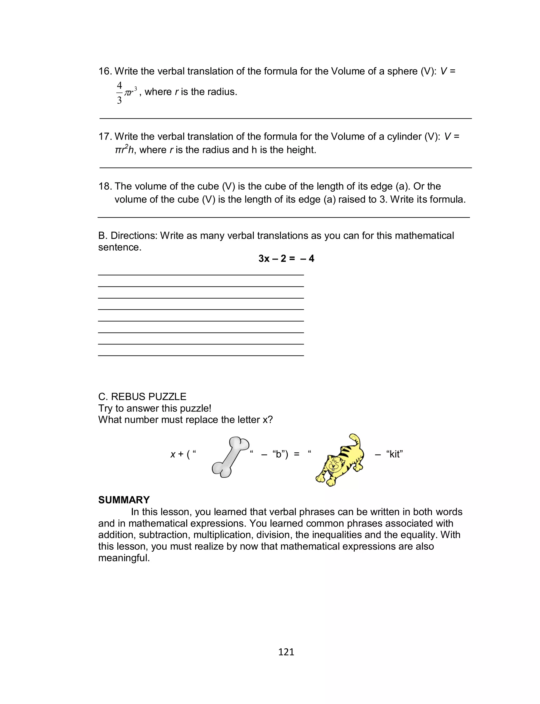 121
16. Write the verbal translation of the formula for the Volume of a sphere (V): V =
, where r is the radius.
___________________________________________________________________
17. Write the verbal translation of the formula for the Volume of a cylinder (V): V =
πr2
h, where r is the radius and h is the height.
___________________________________________________________________
18. The volume of the cube (V) is the cube of the length of its edge (a). Or the
volume of the cube (V) is the length of its edge (a) raised to 3. Write its formula.
___________________________________________________________________
B. Directions: Write as many verbal translations as you can for this mathematical
sentence.
3x – 2 = – 4
_____________________________________
_____________________________________
_____________________________________
_____________________________________
_____________________________________
_____________________________________
_____________________________________
_____________________________________
C. REBUS PUZZLE
Try to answer this puzzle!
What number must replace the letter x?
x + ( “ “ – “b”) = “ – “kit”
SUMMARY
In this lesson, you learned that verbal phrases can be written in both words
and in mathematical expressions. You learned common phrases associated with
addition, subtraction, multiplication, division, the inequalities and the equality. With
this lesson, you must realize by now that mathematical expressions are also
meaningful.
3
3
4
r
 