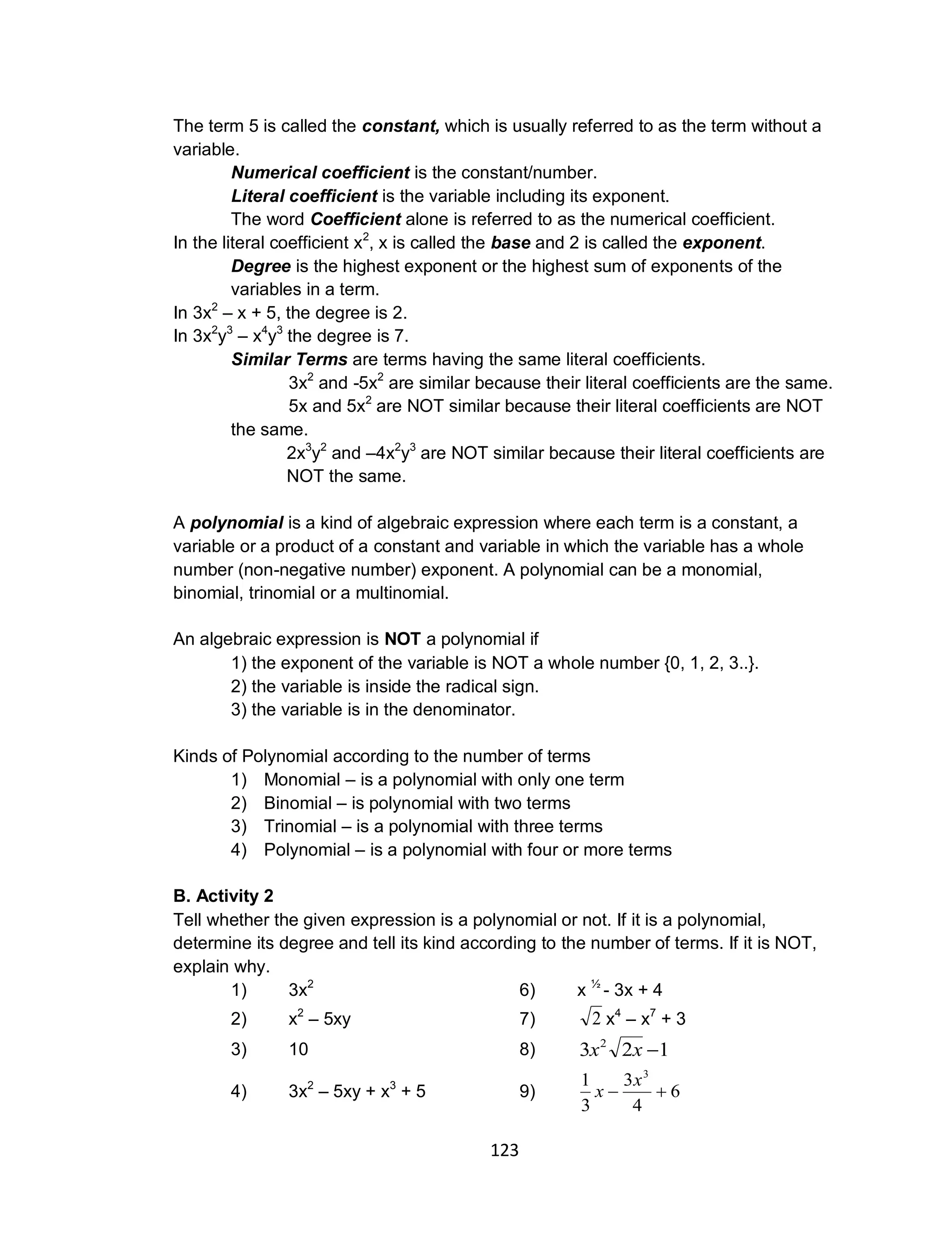 123
The term 5 is called the constant, which is usually referred to as the term without a
variable.
Numerical coefficient is the constant/number.
Literal coefficient is the variable including its exponent.
The word Coefficient alone is referred to as the numerical coefficient.
In the literal coefficient x2
, x is called the base and 2 is called the exponent.
Degree is the highest exponent or the highest sum of exponents of the
variables in a term.
In 3x2
– x + 5, the degree is 2.
In 3x2
y3
– x4
y3
the degree is 7.
Similar Terms are terms having the same literal coefficients.
3x2
and -5x2
are similar because their literal coefficients are the same.
5x and 5x2
are NOT similar because their literal coefficients are NOT
the same.
2x3
y2
and –4x2
y3
are NOT similar because their literal coefficients are
NOT the same.
A polynomial is a kind of algebraic expression where each term is a constant, a
variable or a product of a constant and variable in which the variable has a whole
number (non-negative number) exponent. A polynomial can be a monomial,
binomial, trinomial or a multinomial.
An algebraic expression is NOT a polynomial if
1) the exponent of the variable is NOT a whole number {0, 1, 2, 3..}.
2) the variable is inside the radical sign.
3) the variable is in the denominator.
Kinds of Polynomial according to the number of terms
1) Monomial – is a polynomial with only one term
2) Binomial – is polynomial with two terms
3) Trinomial – is a polynomial with three terms
4) Polynomial – is a polynomial with four or more terms
B. Activity 2
Tell whether the given expression is a polynomial or not. If it is a polynomial,
determine its degree and tell its kind according to the number of terms. If it is NOT,
explain why.
1) 3x2
6) x 1⁄2
- 3x + 4
2) x2
– 5xy 7) 2 x4
– x7
+ 3
3) 10 8) 123 2
xx
4) 3x2
– 5xy + x3
+ 5 9) 6
4
3
3
1 3

x
x
 