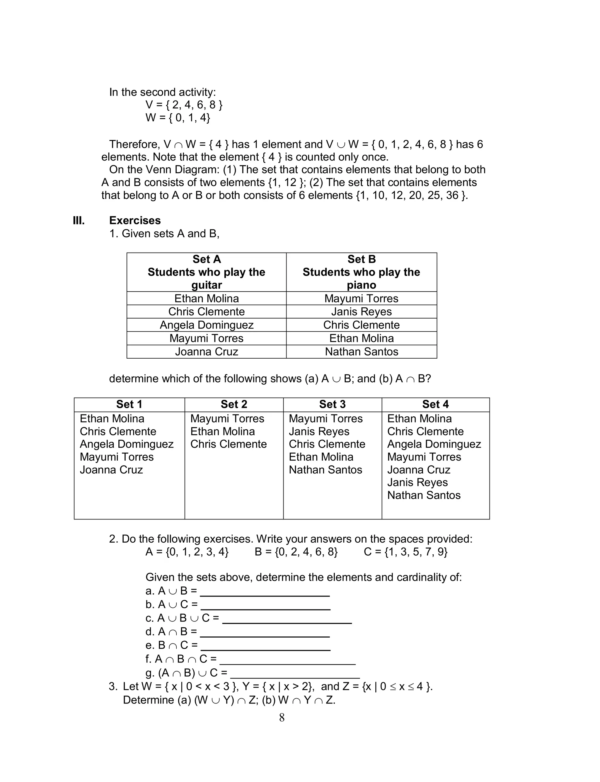 8
In the second activity:
V = { 2, 4, 6, 8 }
W = { 0, 1, 4}
Therefore, V  W = { 4 } has 1 element and V  W = { 0, 1, 2, 4, 6, 8 } has 6
elements. Note that the element { 4 } is counted only once.
On the Venn Diagram: (1) The set that contains elements that belong to both
A and B consists of two elements {1, 12 }; (2) The set that contains elements
that belong to A or B or both consists of 6 elements {1, 10, 12, 20, 25, 36 }.
III. Exercises
1. Given sets A and B,
Set A
Students who play the
guitar
Set B
Students who play the
piano
Ethan Molina Mayumi Torres
Chris Clemente Janis Reyes
Angela Dominguez Chris Clemente
Mayumi Torres Ethan Molina
Joanna Cruz Nathan Santos
determine which of the following shows (a) A  B; and (b) A  B?
Set 1 Set 2 Set 3 Set 4
Ethan Molina
Chris Clemente
Angela Dominguez
Mayumi Torres
Joanna Cruz
Mayumi Torres
Ethan Molina
Chris Clemente
Mayumi Torres
Janis Reyes
Chris Clemente
Ethan Molina
Nathan Santos
Ethan Molina
Chris Clemente
Angela Dominguez
Mayumi Torres
Joanna Cruz
Janis Reyes
Nathan Santos
2. Do the following exercises. Write your answers on the spaces provided:
A = {0, 1, 2, 3, 4} B = {0, 2, 4, 6, 8} C = {1, 3, 5, 7, 9}
Given the sets above, determine the elements and cardinality of:
a. A  B = _____________________
b. A  C = _____________________
c. A  B  C = _____________________
d. A  B = _____________________
e. B  C = _____________________
f. A  B  C = ______________________
g. (A  B)  C = _____________________
3. Let W = { x | 0 < x < 3 }, Y = { x | x > 2}, and Z = {x | 0  x  4 }.
Determine (a) (W  Y)  Z; (b) W  Y  Z.
 