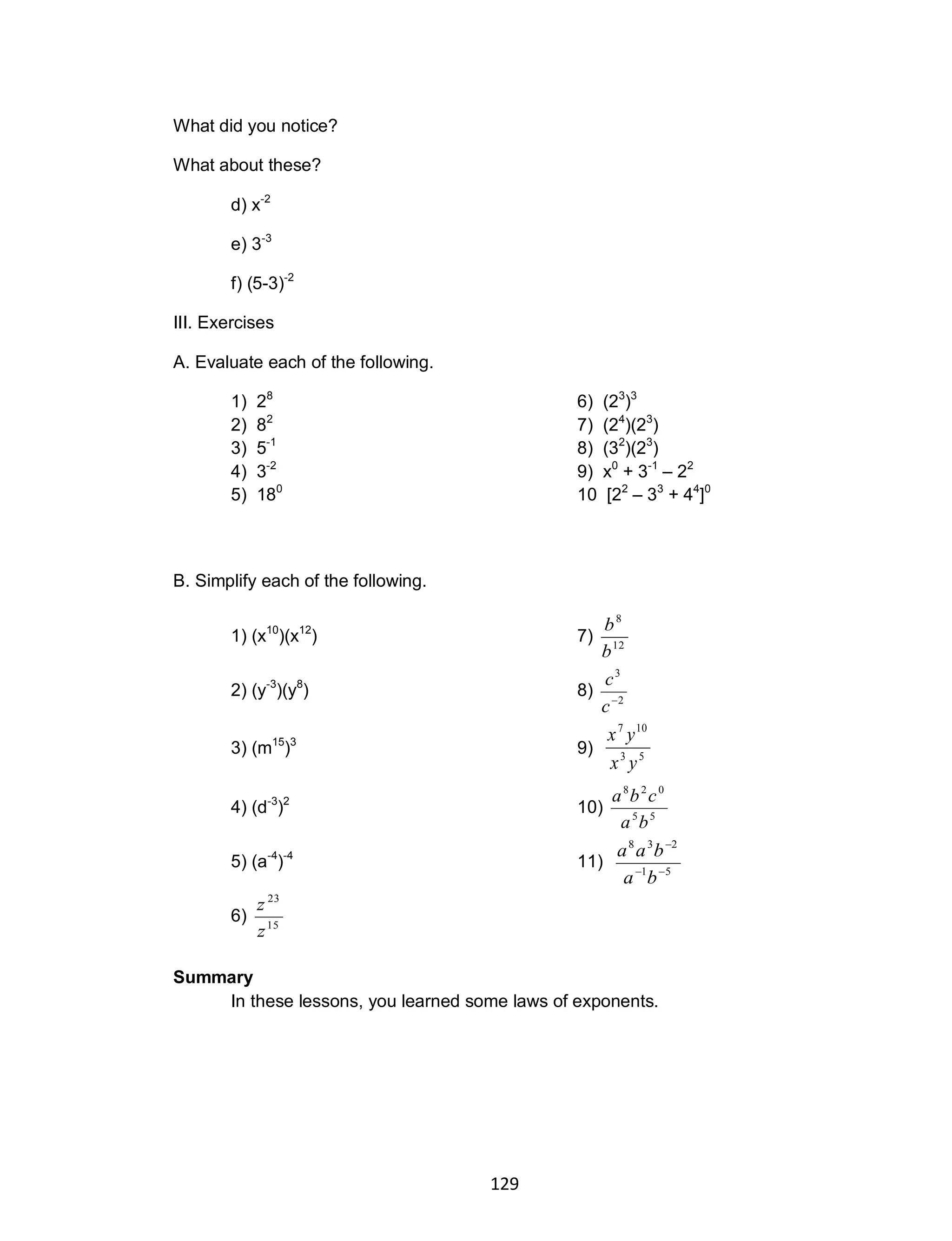129
What did you notice?
What about these?
d) x-2
e) 3-3
f) (5-3)-2
III. Exercises
A. Evaluate each of the following.
1) 28
6) (23
)3
2) 82
7) (24
)(23
)
3) 5-1
8) (32
)(23
)
4) 3-2
9) x0
+ 3-1
– 22
5) 180
10 [22
– 33
+ 44
]0
B. Simplify each of the following.
1) (x10
)(x12
) 7) 12
8
b
b
2) (y-3
)(y8
) 8) 2
3

c
c
3) (m15
)3
9) 53
107
yx
yx
4) (d-3
)2
10) 55
028
ba
cba
5) (a-4
)-4
11) 51
238


ba
baa
6) 15
23
z
z
Summary
In these lessons, you learned some laws of exponents.
 
