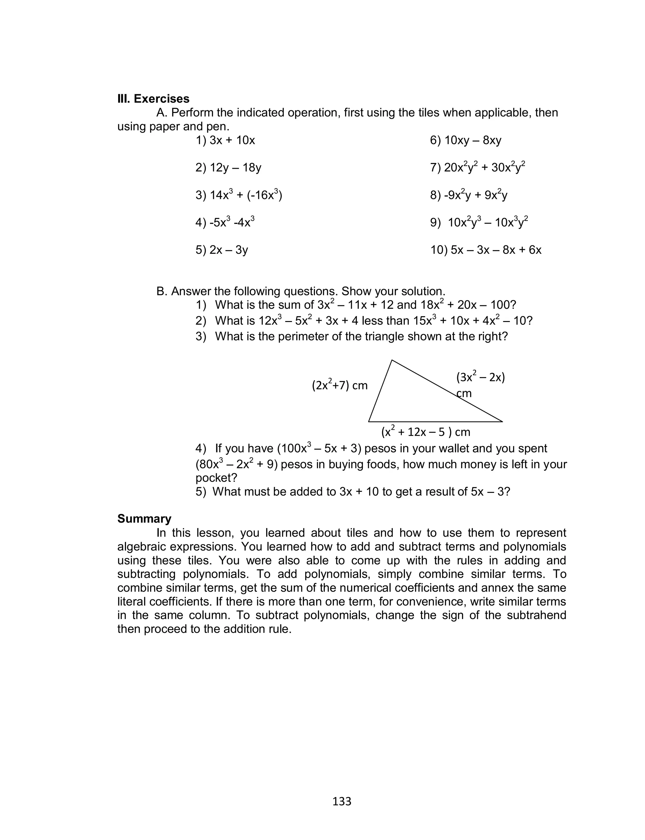 133
III. Exercises
A. Perform the indicated operation, first using the tiles when applicable, then
using paper and pen.
1) 3x + 10x 6) 10xy – 8xy
2) 12y – 18y 7) 20x2
y2
+ 30x2
y2
3) 14x3
+ (-16x3
) 8) -9x2
y + 9x2
y
4) -5x3
-4x3
9) 10x2
y3
– 10x3
y2
5) 2x – 3y 10) 5x – 3x – 8x + 6x
B. Answer the following questions. Show your solution.
1) What is the sum of 3x2
– 11x + 12 and 18x2
+ 20x – 100?
2) What is 12x3
– 5x2
+ 3x + 4 less than 15x3
+ 10x + 4x2
– 10?
3) What is the perimeter of the triangle shown at the right?
4) If you have (100x3
– 5x + 3) pesos in your wallet and you spent
(80x3
– 2x2
+ 9) pesos in buying foods, how much money is left in your
pocket?
5) What must be added to 3x + 10 to get a result of 5x – 3?
Summary
In this lesson, you learned about tiles and how to use them to represent
algebraic expressions. You learned how to add and subtract terms and polynomials
using these tiles. You were also able to come up with the rules in adding and
subtracting polynomials. To add polynomials, simply combine similar terms. To
combine similar terms, get the sum of the numerical coefficients and annex the same
literal coefficients. If there is more than one term, for convenience, write similar terms
in the same column. To subtract polynomials, change the sign of the subtrahend
then proceed to the addition rule.
(3x2
– 2x)
cm
(x2
+ 12x – 5 ) cm
(2x2
+7) cm
 