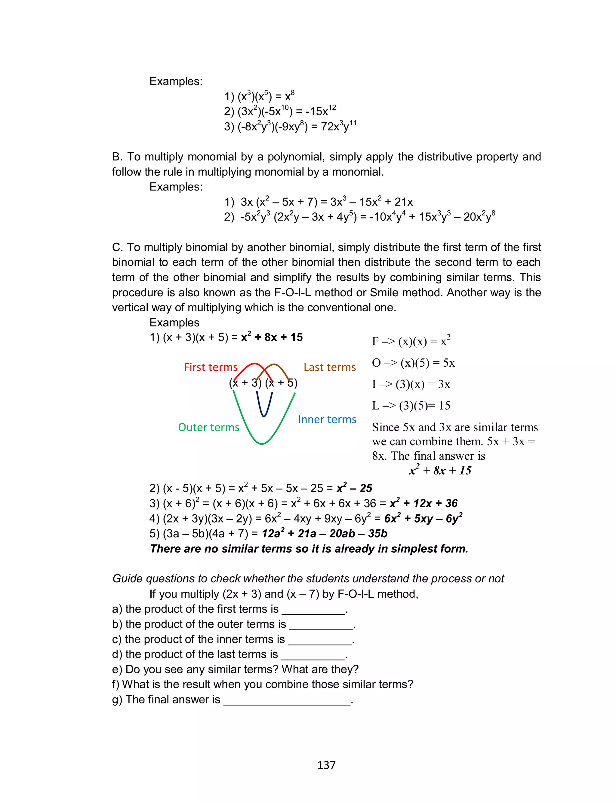 137
Examples:
1) (x3
)(x5
) = x8
2) (3x2
)(-5x10
) = -15x12
3) (-8x2
y3
)(-9xy8
) = 72x3
y11
B. To multiply monomial by a polynomial, simply apply the distributive property and
follow the rule in multiplying monomial by a monomial.
Examples:
1) 3x (x2
– 5x + 7) = 3x3
– 15x2
+ 21x
2) -5x2
y3
(2x2
y – 3x + 4y5
) = -10x4
y4
+ 15x3
y3
– 20x2
y8
C. To multiply binomial by another binomial, simply distribute the first term of the first
binomial to each term of the other binomial then distribute the second term to each
term of the other binomial and simplify the results by combining similar terms. This
procedure is also known as the F-O-I-L method or Smile method. Another way is the
vertical way of multiplying which is the conventional one.
Examples
1) (x + 3)(x + 5) = x2
+ 8x + 15
(x + 3) (x + 5)
2) (x - 5)(x + 5) = x2
+ 5x – 5x – 25 = x2
– 25
3) (x + 6)2
= (x + 6)(x + 6) = x2
+ 6x + 6x + 36 = x2
+ 12x + 36
4) (2x + 3y)(3x – 2y) = 6x2
– 4xy + 9xy – 6y2
= 6x2
+ 5xy – 6y2
5) (3a – 5b)(4a + 7) = 12a2
+ 21a – 20ab – 35b
There are no similar terms so it is already in simplest form.
Guide questions to check whether the students understand the process or not
If you multiply (2x + 3) and (x – 7) by F-O-I-L method,
a) the product of the first terms is __________.
b) the product of the outer terms is __________.
c) the product of the inner terms is __________.
d) the product of the last terms is __________.
e) Do you see any similar terms? What are they?
f) What is the result when you combine those similar terms?
g) The final answer is ____________________.
F –> (x)(x) = x2
O –> (x)(5) = 5x
I –> (3)(x) = 3x
L –> (3)(5)= 15
Since 5x and 3x are similar terms
we can combine them. 5x + 3x =
8x. The final answer is
x2
+ 8x + 15
First terms Last terms
Inner terms
Outer terms
 