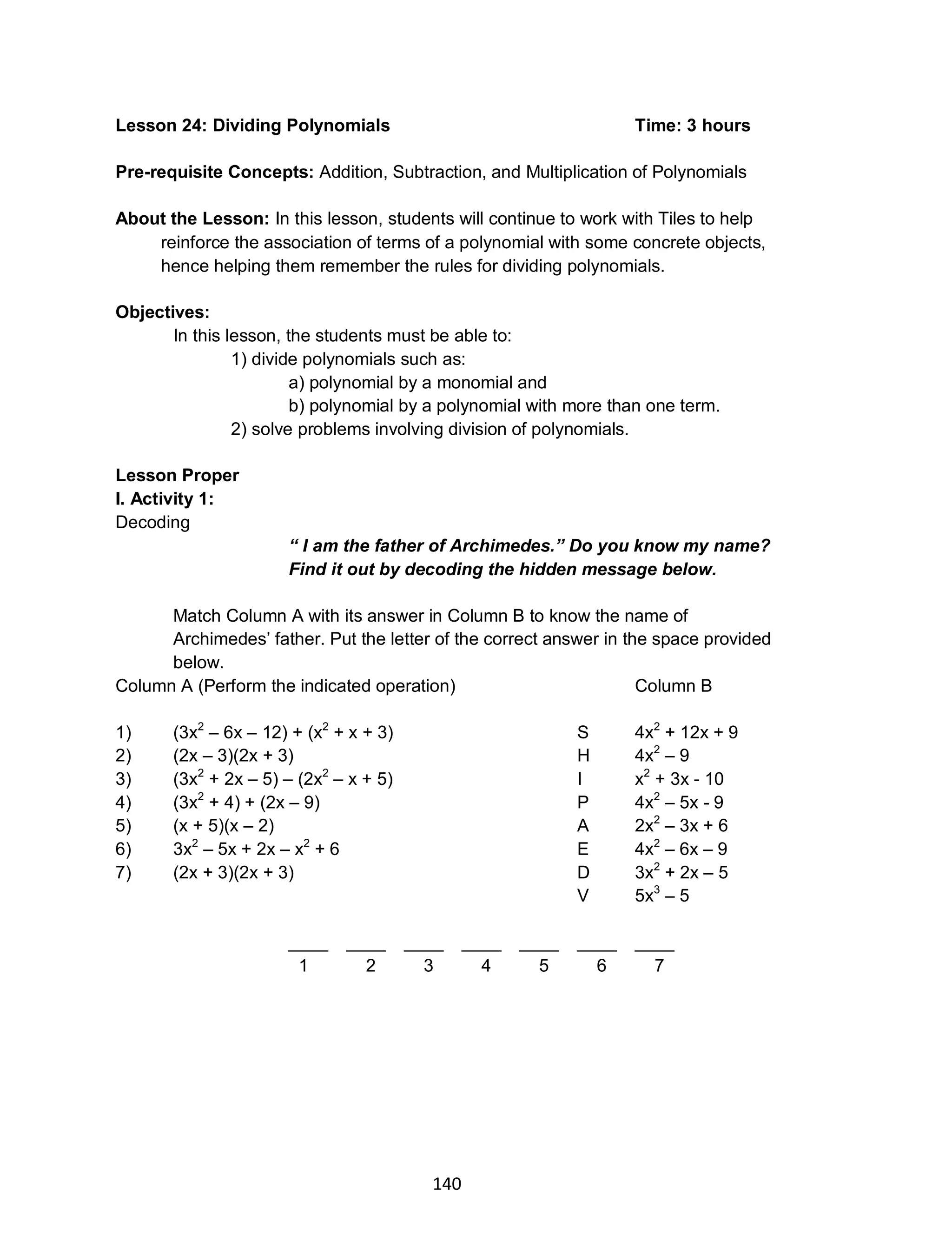 140
Lesson 24: Dividing Polynomials Time: 3 hours
Pre-requisite Concepts: Addition, Subtraction, and Multiplication of Polynomials
About the Lesson: In this lesson, students will continue to work with Tiles to help
reinforce the association of terms of a polynomial with some concrete objects,
hence helping them remember the rules for dividing polynomials.
Objectives:
In this lesson, the students must be able to:
1) divide polynomials such as:
a) polynomial by a monomial and
b) polynomial by a polynomial with more than one term.
2) solve problems involving division of polynomials.
Lesson Proper
I. Activity 1:
Decoding
“ I am the father of Archimedes.” Do you know my name?
Find it out by decoding the hidden message below.
Match Column A with its answer in Column B to know the name of
Archimedes’ father. Put the letter of the correct answer in the space provided
below.
Column A (Perform the indicated operation) Column B
1) (3x2
– 6x – 12) + (x2
+ x + 3) S 4x2
+ 12x + 9
2) (2x – 3)(2x + 3) H 4x2
– 9
3) (3x2
+ 2x – 5) – (2x2
– x + 5) I x2
+ 3x - 10
4) (3x2
+ 4) + (2x – 9) P 4x2
– 5x - 9
5) (x + 5)(x – 2) A 2x2
– 3x + 6
6) 3x2
– 5x + 2x – x2
+ 6 E 4x2
– 6x – 9
7) (2x + 3)(2x + 3) D 3x2
+ 2x – 5
V 5x3
– 5
____ ____ ____ ____ ____ ____ ____
1 2 3 4 5 6 7
 