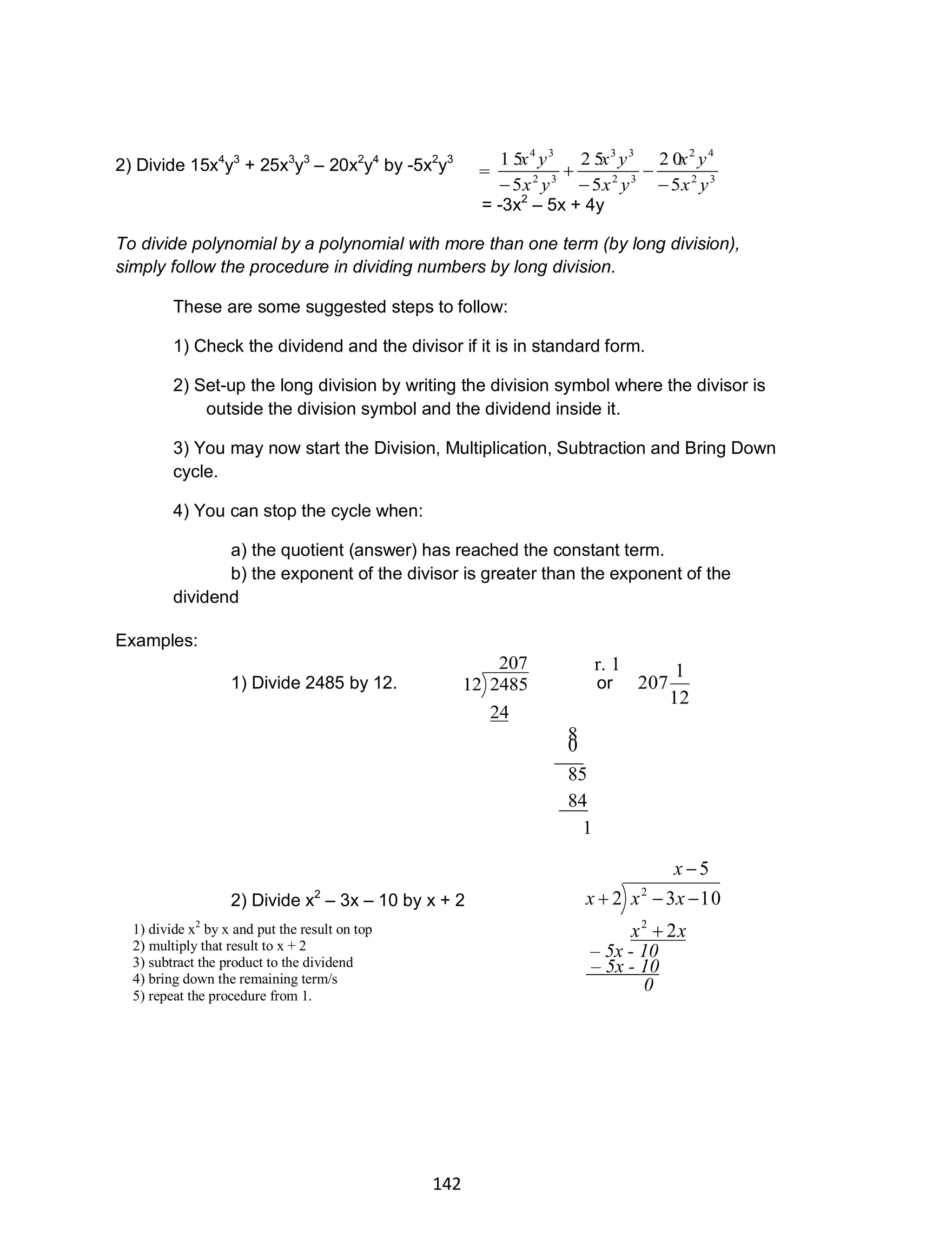 142
2) Divide 15x4
y3
+ 25x3
y3
– 20x2
y4
by -5x2
y3
= -3x2
– 5x + 4y
To divide polynomial by a polynomial with more than one term (by long division),
simply follow the procedure in dividing numbers by long division.
These are some suggested steps to follow:
1) Check the dividend and the divisor if it is in standard form.
2) Set-up the long division by writing the division symbol where the divisor is
outside the division symbol and the dividend inside it.
3) You may now start the Division, Multiplication, Subtraction and Bring Down
cycle.
4) You can stop the cycle when:
a) the quotient (answer) has reached the constant term.
b) the exponent of the divisor is greater than the exponent of the
dividend
Examples:
1) Divide 2485 by 12.
207
24
248512 or
12
1
207
2) Divide x2
– 3x – 10 by x + 2
5
2
1032
2
2



x
xx
xxx
r. 1
___0
8
___84
85
1
0
– 5x - 10
– 5x - 10
1) divide x2
by x and put the result on top
2) multiply that result to x + 2
3) subtract the product to the dividend
4) bring down the remaining term/s
5) repeat the procedure from 1.
= 32
42
32
33
32
34
5
2 0
5
2 5
5
1 5
yx
yx
yx
yx
yx
yx





 