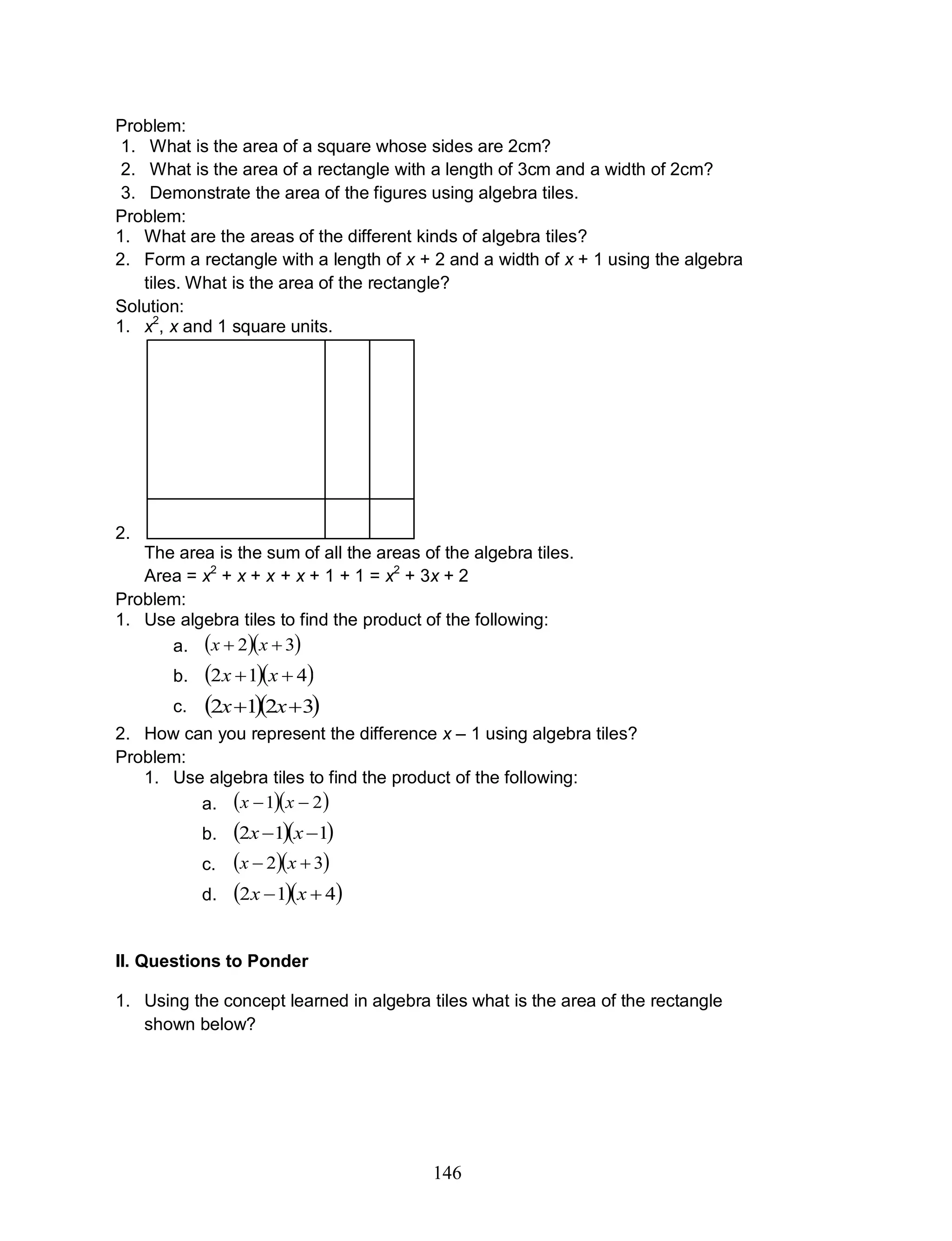 146
Problem:
1. What is the area of a square whose sides are 2cm?
2. What is the area of a rectangle with a length of 3cm and a width of 2cm?
3. Demonstrate the area of the figures using algebra tiles.
Problem:
1. What are the areas of the different kinds of algebra tiles?
2. Form a rectangle with a length of x + 2 and a width of x + 1 using the algebra
tiles. What is the area of the rectangle?
Solution:
1. x2
, x and 1 square units.
2.
The area is the sum of all the areas of the algebra tiles.
Area = x2
+ x + x + x + 1 + 1 = x2
+ 3x + 2
Problem:
1. Use algebra tiles to find the product of the following:
a.   32  xx
b.   412  xx
c.   3212  xx
2. How can you represent the difference x – 1 using algebra tiles?
Problem:
1. Use algebra tiles to find the product of the following:
a.   21  xx
b.   112  xx
c.   32  xx
d.   412  xx
II. Questions to Ponder
1. Using the concept learned in algebra tiles what is the area of the rectangle
shown below?
 