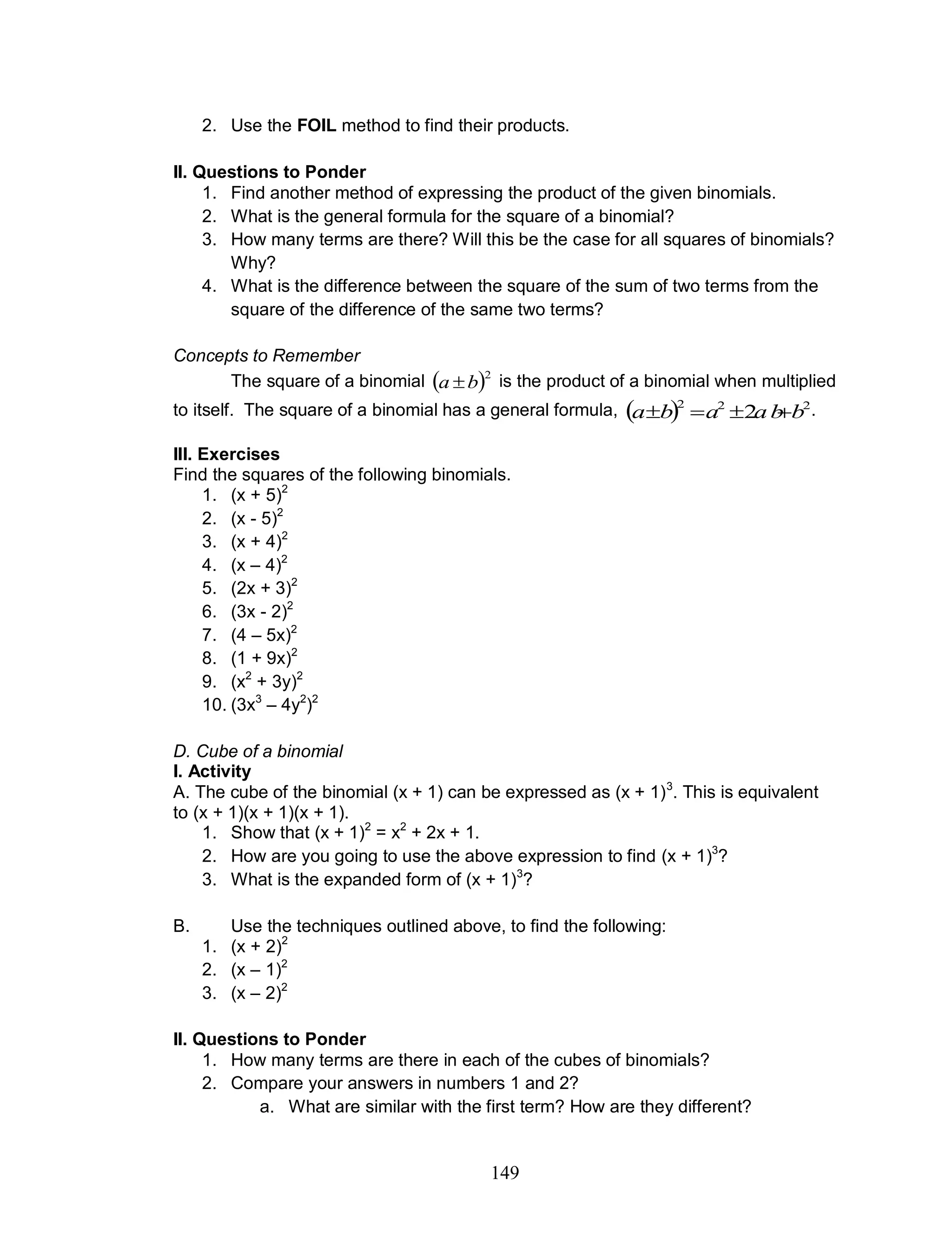 149
2. Use the FOIL method to find their products.
II. Questions to Ponder
1. Find another method of expressing the product of the given binomials.
2. What is the general formula for the square of a binomial?
3. How many terms are there? Will this be the case for all squares of binomials?
Why?
4. What is the difference between the square of the sum of two terms from the
square of the difference of the same two terms?
Concepts to Remember
The square of a binomial  2
ba  is the product of a binomial when multiplied
to itself. The square of a binomial has a general formula,   222
2 ba baba  .
III. Exercises
Find the squares of the following binomials.
1. (x + 5)2
2. (x - 5)2
3. (x + 4)2
4. (x – 4)2
5. (2x + 3)2
6. (3x - 2)2
7. (4 – 5x)2
8. (1 + 9x)2
9. (x2
+ 3y)2
10. (3x3
– 4y2
)2
D. Cube of a binomial
I. Activity
A. The cube of the binomial (x + 1) can be expressed as (x + 1)3
. This is equivalent
to (x + 1)(x + 1)(x + 1).
1. Show that (x + 1)2
= x2
+ 2x + 1.
2. How are you going to use the above expression to find (x + 1)3
?
3. What is the expanded form of (x + 1)3
?
B. Use the techniques outlined above, to find the following:
1. (x + 2)2
2. (x – 1)2
3. (x – 2)2
II. Questions to Ponder
1. How many terms are there in each of the cubes of binomials?
2. Compare your answers in numbers 1 and 2?
a. What are similar with the first term? How are they different?
 
