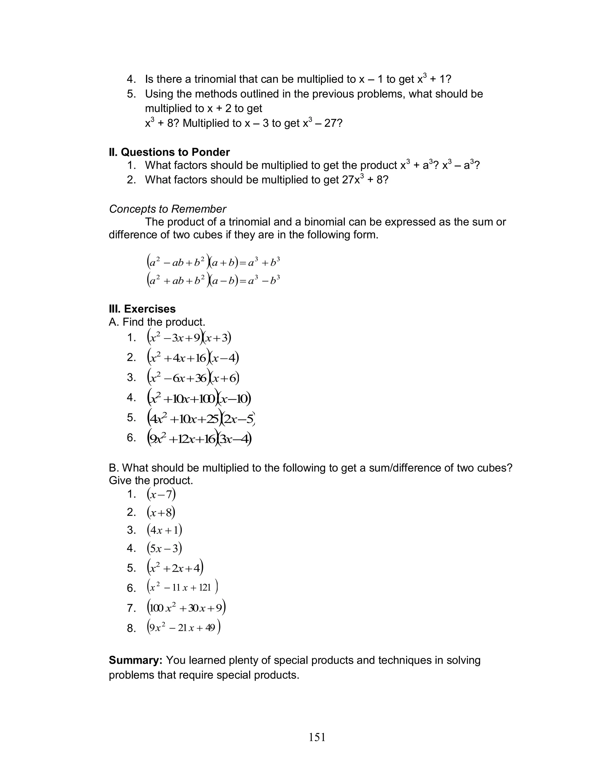151
4. Is there a trinomial that can be multiplied to x – 1 to get x3
+ 1?
5. Using the methods outlined in the previous problems, what should be
multiplied to x + 2 to get
x3
+ 8? Multiplied to x – 3 to get x3
– 27?
II. Questions to Ponder
1. What factors should be multiplied to get the product x3
+ a3
? x3
– a3
?
2. What factors should be multiplied to get 27x3
+ 8?
Concepts to Remember
The product of a trinomial and a binomial can be expressed as the sum or
difference of two cubes if they are in the following form.
   3322
babababa 
   3322
babababa 
III. Exercises
A. Find the product.
1.   3932
 xxx
2.   41642
 xxx
3.   63662
 xxx
4.   10100102
 xxx
5.   5225104 2
 xxx
6.   4316129 2
 xxx
B. What should be multiplied to the following to get a sum/difference of two cubes?
Give the product.
1.  7x
2.  8x
3.  14 x
4.  35 x
5.  422
 xx
6.  121112
 xx
7.  930100 2
 xx
8.  49219 2
 xx
Summary: You learned plenty of special products and techniques in solving
problems that require special products.
 