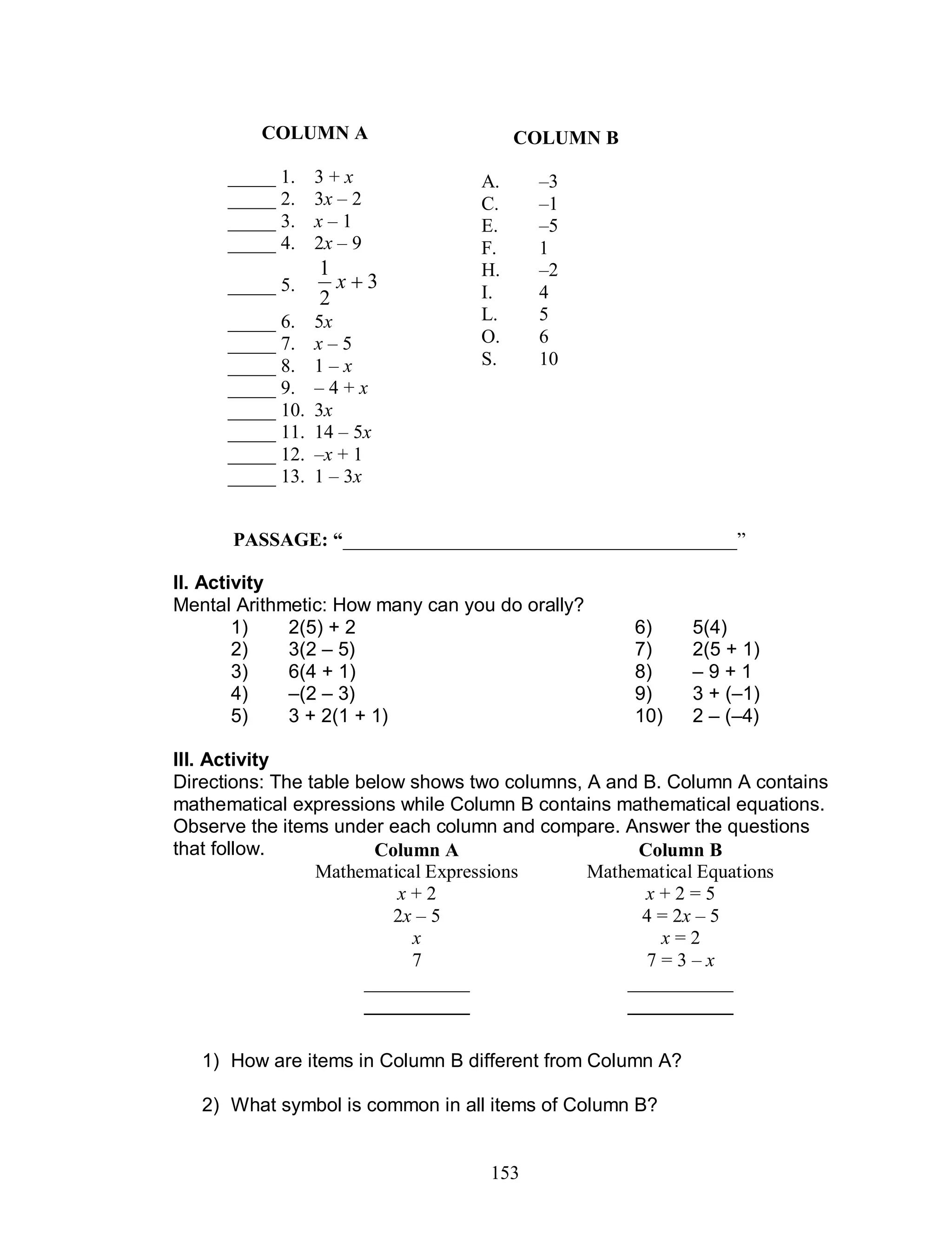 153
II. Activity
Mental Arithmetic: How many can you do orally?
1) 2(5) + 2 6) 5(4)
2) 3(2 – 5) 7) 2(5 + 1)
3) 6(4 + 1) 8) – 9 + 1
4) –(2 – 3) 9) 3 + (–1)
5) 3 + 2(1 + 1) 10) 2 – (–4)
III. Activity
Directions: The table below shows two columns, A and B. Column A contains
mathematical expressions while Column B contains mathematical equations.
Observe the items under each column and compare. Answer the questions
that follow.
1) How are items in Column B different from Column A?
2) What symbol is common in all items of Column B?
PASSAGE: “_________________________________________”
Column A
Mathematical Expressions
Column B
Mathematical Equations
x + 2 x + 2 = 5
2x – 5 4 = 2x – 5
x x = 2
7 7 = 3 – x
___________ ___________
___________ ___________
COLUMN B
A. –3
C. –1
E. –5
F. 1
H. –2
I. 4
L. 5
O. 6
S. 10
COLUMN A
_____ 1. 3 + x
_____ 2. 3x – 2
_____ 3. x – 1
_____ 4. 2x – 9
_____ 5. 3
2
1
x
_____ 6. 5x
_____ 7. x – 5
_____ 8. 1 – x
_____ 9. – 4 + x
_____ 10. 3x
_____ 11. 14 – 5x
_____ 12. –x + 1
_____ 13. 1 – 3x
 