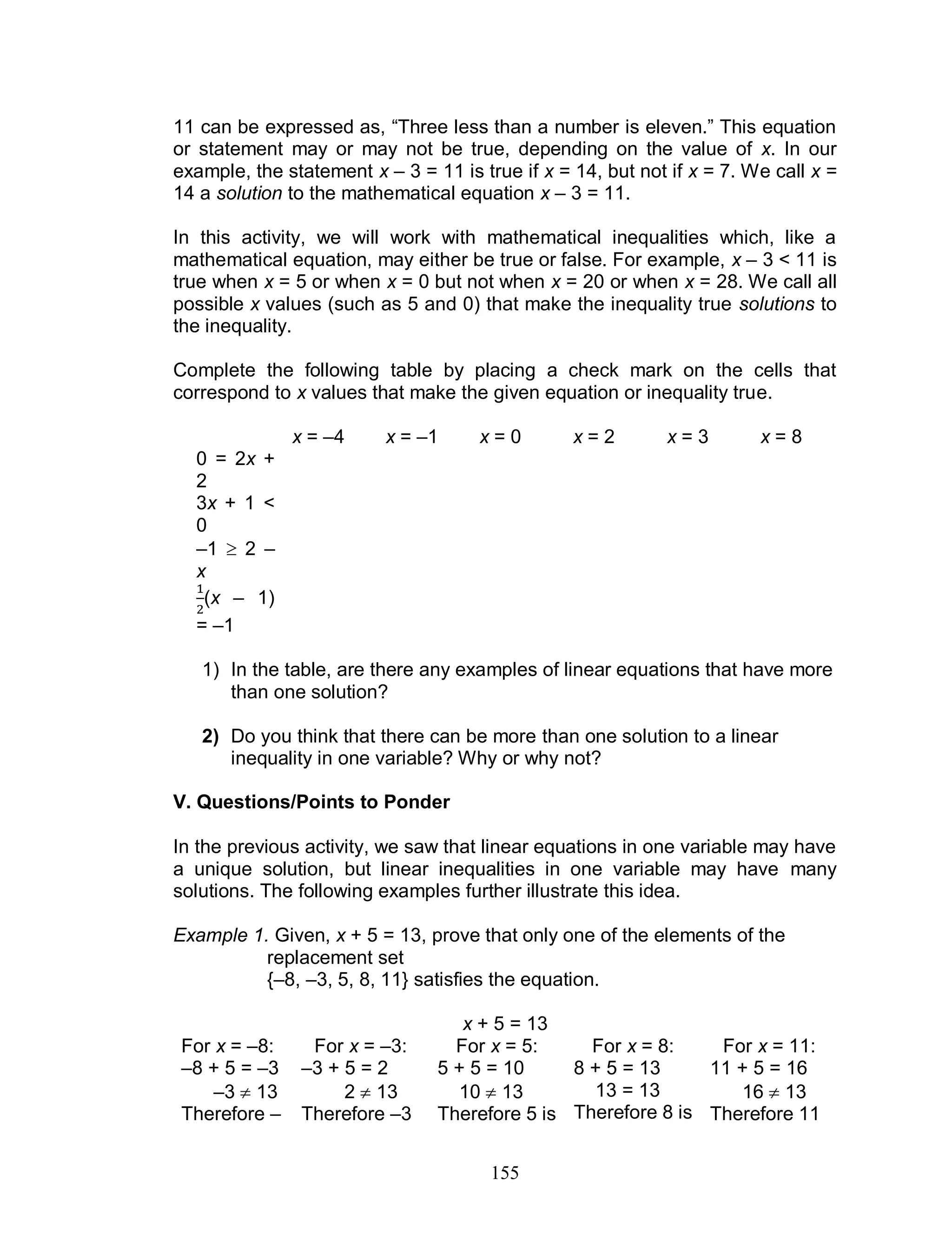 155
11 can be expressed as, “Three less than a number is eleven.” This equation
or statement may or may not be true, depending on the value of x. In our
example, the statement x – 3 = 11 is true if x = 14, but not if x = 7. We call x =
14 a solution to the mathematical equation x – 3 = 11.
In this activity, we will work with mathematical inequalities which, like a
mathematical equation, may either be true or false. For example, x – 3 < 11 is
true when x = 5 or when x = 0 but not when x = 20 or when x = 28. We call all
possible x values (such as 5 and 0) that make the inequality true solutions to
the inequality.
Complete the following table by placing a check mark on the cells that
correspond to x values that make the given equation or inequality true.
x = –4 x = –1 x = 0 x = 2 x = 3 x = 8
0 = 2x +
2
3x + 1 <
0
–1  2 –
x
(x – 1)
= –1
1) In the table, are there any examples of linear equations that have more
than one solution?
2) Do you think that there can be more than one solution to a linear
inequality in one variable? Why or why not?
V. Questions/Points to Ponder
In the previous activity, we saw that linear equations in one variable may have
a unique solution, but linear inequalities in one variable may have many
solutions. The following examples further illustrate this idea.
Example 1. Given, x + 5 = 13, prove that only one of the elements of the
replacement set
{–8, –3, 5, 8, 11} satisfies the equation.
x + 5 = 13
For x = –8:
–8 + 5 = –3
–3  13
Therefore –
For x = –3:
–3 + 5 = 2
2  13
Therefore –3
For x = 5:
5 + 5 = 10
10  13
Therefore 5 is
For x = 8:
8 + 5 = 13
13 = 13
Therefore 8 is
For x = 11:
11 + 5 = 16
16  13
Therefore 11
 