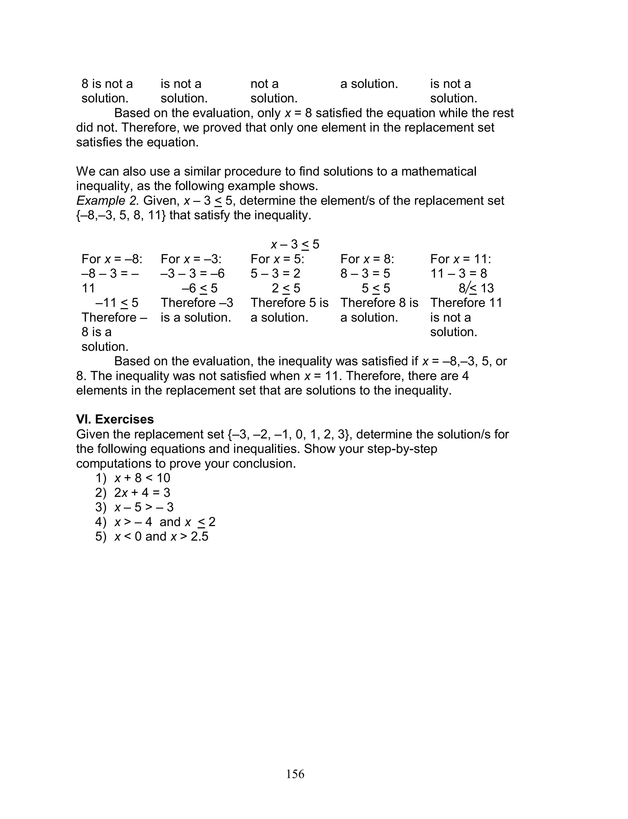 156
8 is not a
solution.
is not a
solution.
not a
solution.
a solution. is not a
solution.
Based on the evaluation, only x = 8 satisfied the equation while the rest
did not. Therefore, we proved that only one element in the replacement set
satisfies the equation.
We can also use a similar procedure to find solutions to a mathematical
inequality, as the following example shows.
Example 2. Given, x – 3 < 5, determine the element/s of the replacement set
{–8,–3, 5, 8, 11} that satisfy the inequality.
x – 3 < 5
For x = –8:
–8 – 3 = –
11
–11 < 5
Therefore –
8 is a
solution.
For x = –3:
–3 – 3 = –6
–6 < 5
Therefore –3
is a solution.
For x = 5:
5 – 3 = 2
2 < 5
Therefore 5 is
a solution.
For x = 8:
8 – 3 = 5
5 < 5
Therefore 8 is
a solution.
For x = 11:
11 – 3 = 8
8 < 13
Therefore 11
is not a
solution.
Based on the evaluation, the inequality was satisfied if x = –8,–3, 5, or
8. The inequality was not satisfied when x = 11. Therefore, there are 4
elements in the replacement set that are solutions to the inequality.
VI. Exercises
Given the replacement set {–3, –2, –1, 0, 1, 2, 3}, determine the solution/s for
the following equations and inequalities. Show your step-by-step
computations to prove your conclusion.
1) x + 8 < 10
2) 2x + 4 = 3
3) x – 5 > – 3
4) x > – 4 and x < 2
5) x < 0 and x > 2.5
 