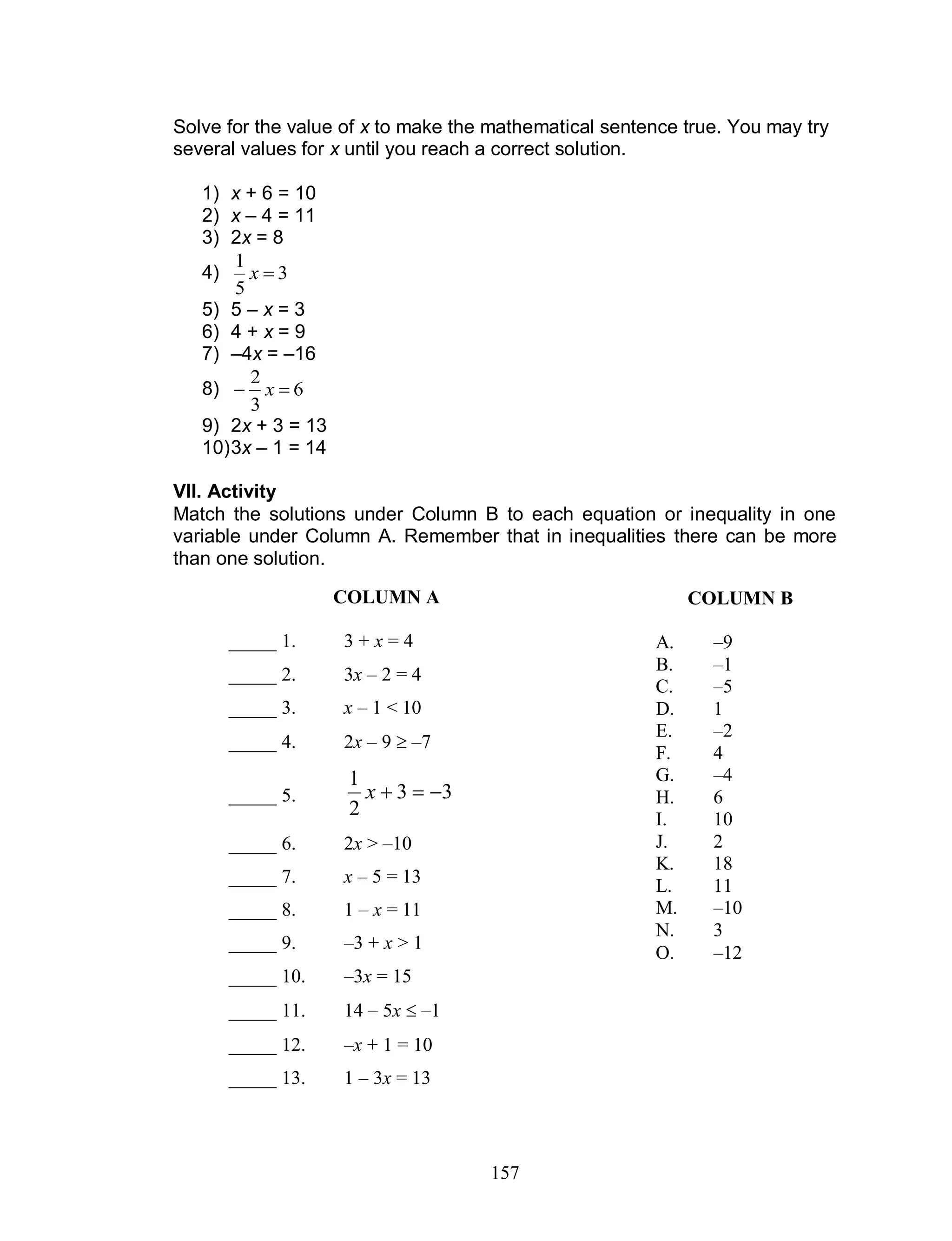 157
Solve for the value of x to make the mathematical sentence true. You may try
several values for x until you reach a correct solution.
1) x + 6 = 10
2) x – 4 = 11
3) 2x = 8
4) 3
5
1
x
5) 5 – x = 3
6) 4 + x = 9
7) –4x = –16
8) 6
3
2
 x
9) 2x + 3 = 13
10)3x – 1 = 14
VII. Activity
Match the solutions under Column B to each equation or inequality in one
variable under Column A. Remember that in inequalities there can be more
than one solution.
COLUMN B
A. –9
B. –1
C. –5
D. 1
E. –2
F. 4
G. –4
H. 6
I. 10
J. 2
K. 18
L. 11
M. –10
N. 3
O. –12
COLUMN A
_____ 1. 3 + x = 4
_____ 2. 3x – 2 = 4
_____ 3. x – 1 < 10
_____ 4. 2x – 9  –7
_____ 5. 33
2
1
x
_____ 6. 2x > –10
_____ 7. x – 5 = 13
_____ 8. 1 – x = 11
_____ 9. –3 + x > 1
_____ 10. –3x = 15
_____ 11. 14 – 5x  –1
_____ 12. –x + 1 = 10
_____ 13. 1 – 3x = 13
 