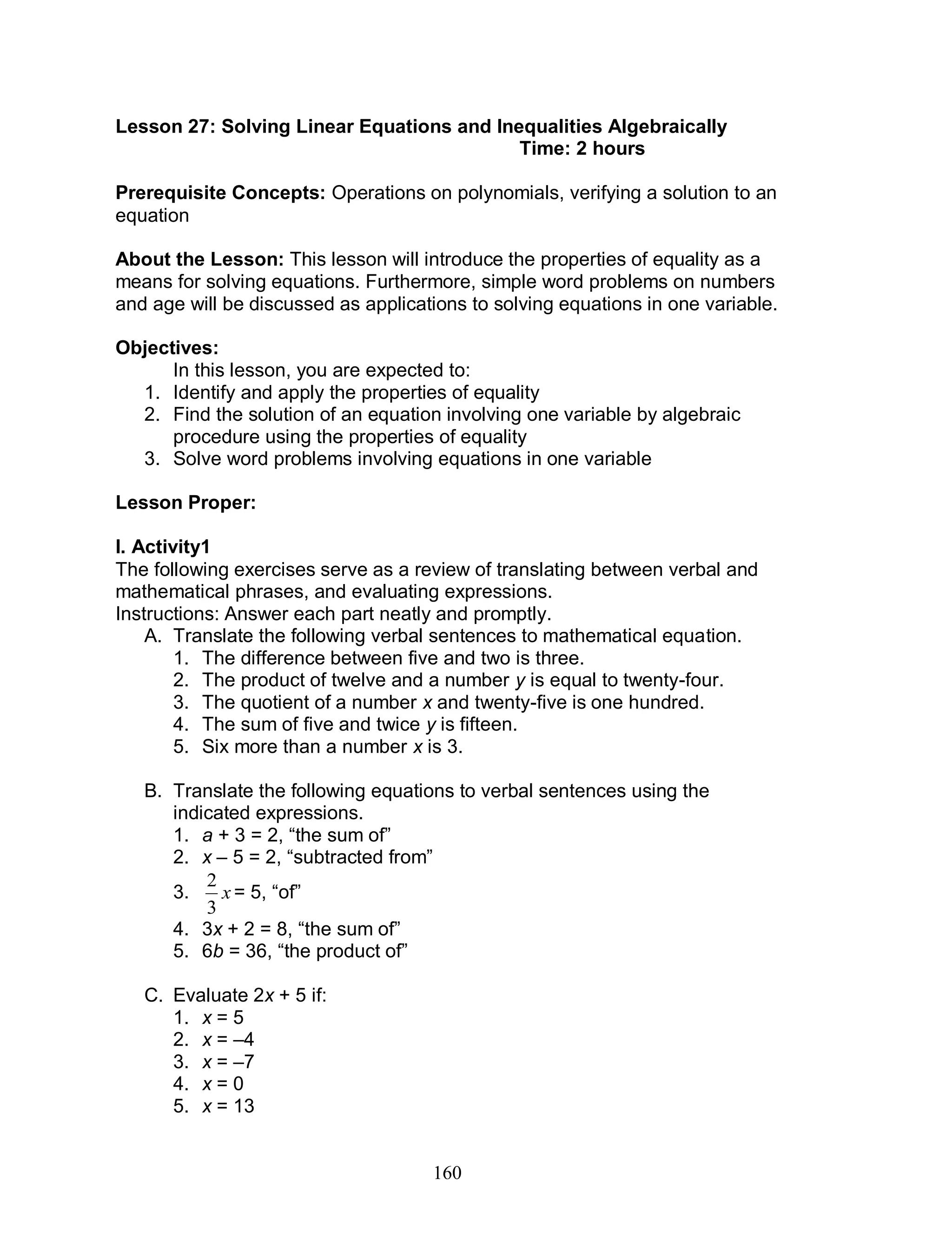 160
Lesson 27: Solving Linear Equations and Inequalities Algebraically
Time: 2 hours
Prerequisite Concepts: Operations on polynomials, verifying a solution to an
equation
About the Lesson: This lesson will introduce the properties of equality as a
means for solving equations. Furthermore, simple word problems on numbers
and age will be discussed as applications to solving equations in one variable.
Objectives:
In this lesson, you are expected to:
1. Identify and apply the properties of equality
2. Find the solution of an equation involving one variable by algebraic
procedure using the properties of equality
3. Solve word problems involving equations in one variable
Lesson Proper:
I. Activity1
The following exercises serve as a review of translating between verbal and
mathematical phrases, and evaluating expressions.
Instructions: Answer each part neatly and promptly.
A. Translate the following verbal sentences to mathematical equation.
1. The difference between five and two is three.
2. The product of twelve and a number y is equal to twenty-four.
3. The quotient of a number x and twenty-five is one hundred.
4. The sum of five and twice y is fifteen.
5. Six more than a number x is 3.
B. Translate the following equations to verbal sentences using the
indicated expressions.
1. a + 3 = 2, “the sum of”
2. x – 5 = 2, “subtracted from”
3. x
3
2
= 5, “of”
4. 3x + 2 = 8, “the sum of”
5. 6b = 36, “the product of”
C. Evaluate 2x + 5 if:
1. x = 5
2. x = –4
3. x = –7
4. x = 0
5. x = 13
 