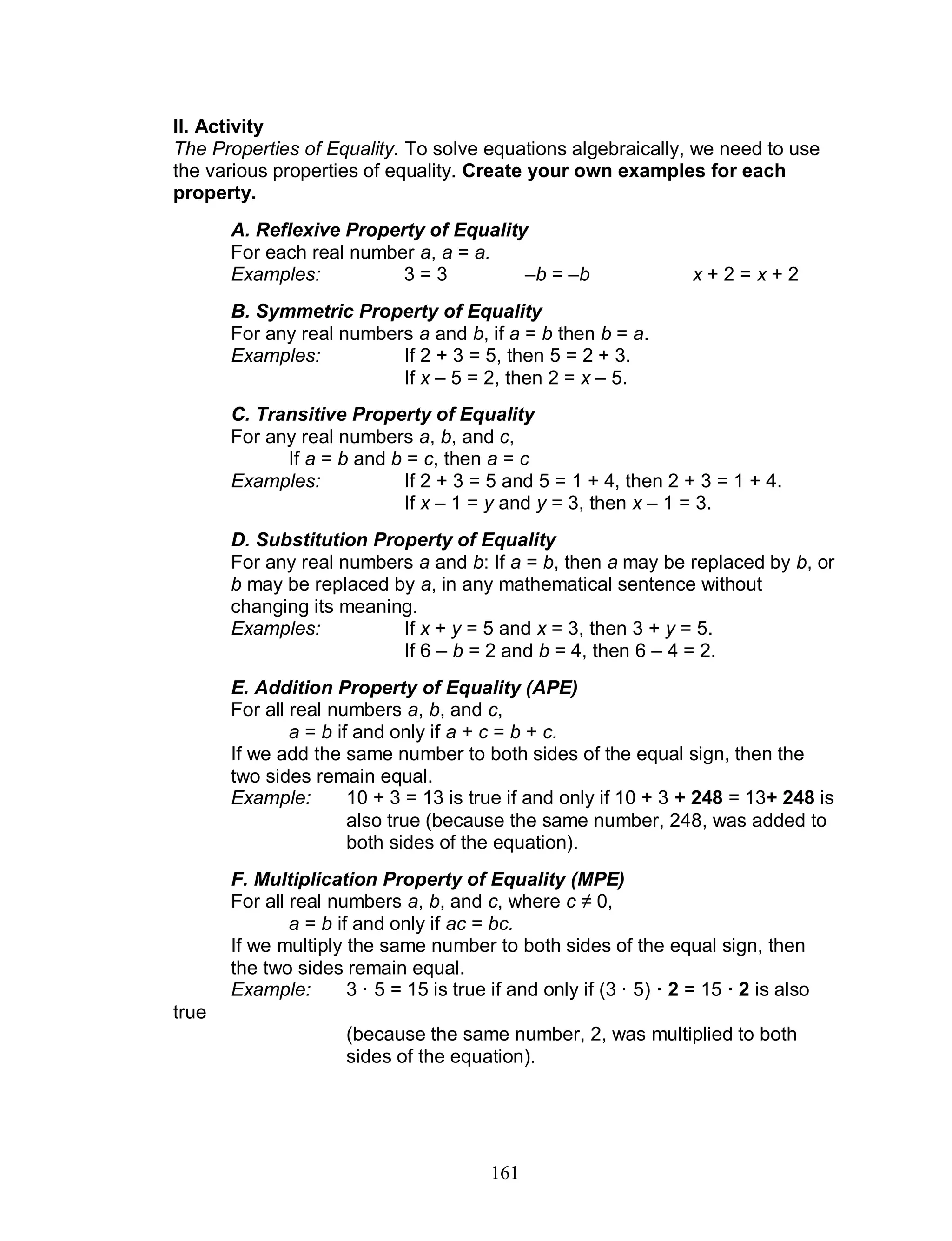 161
II. Activity
The Properties of Equality. To solve equations algebraically, we need to use
the various properties of equality. Create your own examples for each
property.
A. Reflexive Property of Equality
For each real number a, a = a.
Examples: 3 = 3 –b = –b x + 2 = x + 2
B. Symmetric Property of Equality
For any real numbers a and b, if a = b then b = a.
Examples: If 2 + 3 = 5, then 5 = 2 + 3.
If x – 5 = 2, then 2 = x – 5.
C. Transitive Property of Equality
For any real numbers a, b, and c,
If a = b and b = c, then a = c
Examples: If 2 + 3 = 5 and 5 = 1 + 4, then 2 + 3 = 1 + 4.
If x – 1 = y and y = 3, then x – 1 = 3.
D. Substitution Property of Equality
For any real numbers a and b: If a = b, then a may be replaced by b, or
b may be replaced by a, in any mathematical sentence without
changing its meaning.
Examples: If x + y = 5 and x = 3, then 3 + y = 5.
If 6 – b = 2 and b = 4, then 6 – 4 = 2.
E. Addition Property of Equality (APE)
For all real numbers a, b, and c,
a = b if and only if a + c = b + c.
If we add the same number to both sides of the equal sign, then the
two sides remain equal.
Example: 10 + 3 = 13 is true if and only if 10 + 3 + 248 = 13+ 248 is
also true (because the same number, 248, was added to
both sides of the equation).
F. Multiplication Property of Equality (MPE)
For all real numbers a, b, and c, where c ≠ 0,
a = b if and only if ac = bc.
If we multiply the same number to both sides of the equal sign, then
the two sides remain equal.
Example: 3 · 5 = 15 is true if and only if (3 · 5) · 2 = 15 · 2 is also
true
(because the same number, 2, was multiplied to both
sides of the equation).
 