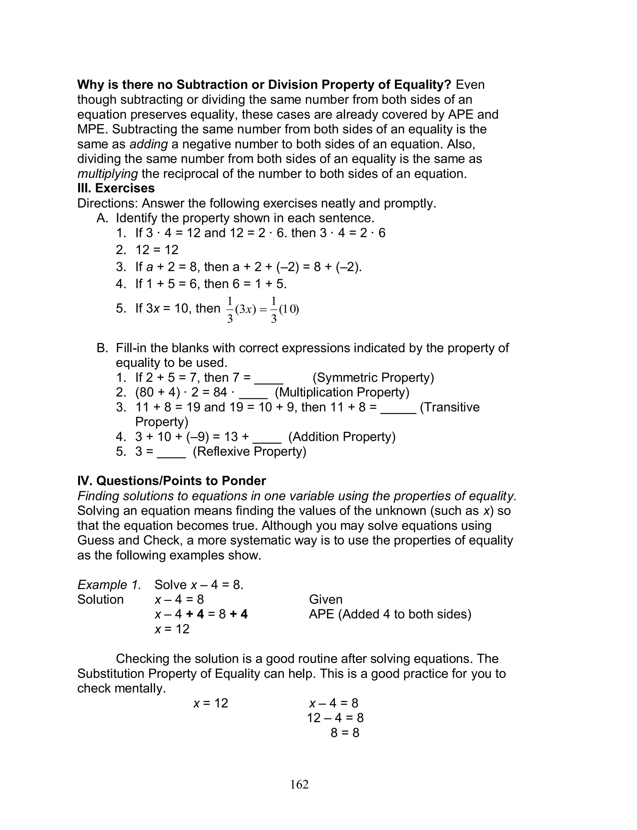 162
Why is there no Subtraction or Division Property of Equality? Even
though subtracting or dividing the same number from both sides of an
equation preserves equality, these cases are already covered by APE and
MPE. Subtracting the same number from both sides of an equality is the
same as adding a negative number to both sides of an equation. Also,
dividing the same number from both sides of an equality is the same as
multiplying the reciprocal of the number to both sides of an equation.
III. Exercises
Directions: Answer the following exercises neatly and promptly.
A. Identify the property shown in each sentence.
1. If 3 · 4 = 12 and 12 = 2 · 6. then 3 · 4 = 2 · 6
2. 12 = 12
3. If a + 2 = 8, then a + 2 + (–2) = 8 + (–2).
4. If 1 + 5 = 6, then 6 = 1 + 5.
5. If 3x = 10, then )10(
3
1
)3(
3
1
x
B. Fill-in the blanks with correct expressions indicated by the property of
equality to be used.
1. If 2 + 5 = 7, then 7 = ____ (Symmetric Property)
2. (80 + 4) · 2 = 84 · ____ (Multiplication Property)
3. 11 + 8 = 19 and 19 = 10 + 9, then 11 + 8 = _____ (Transitive
Property)
4. 3 + 10 + (–9) = 13 + ____ (Addition Property)
5. 3 = ____ (Reflexive Property)
IV. Questions/Points to Ponder
Finding solutions to equations in one variable using the properties of equality.
Solving an equation means finding the values of the unknown (such as x) so
that the equation becomes true. Although you may solve equations using
Guess and Check, a more systematic way is to use the properties of equality
as the following examples show.
Example 1. Solve x – 4 = 8.
Solution x – 4 = 8 Given
x – 4 + 4 = 8 + 4 APE (Added 4 to both sides)
x = 12
Checking the solution is a good routine after solving equations. The
Substitution Property of Equality can help. This is a good practice for you to
check mentally.
x = 12 x – 4 = 8
12 – 4 = 8
8 = 8
 