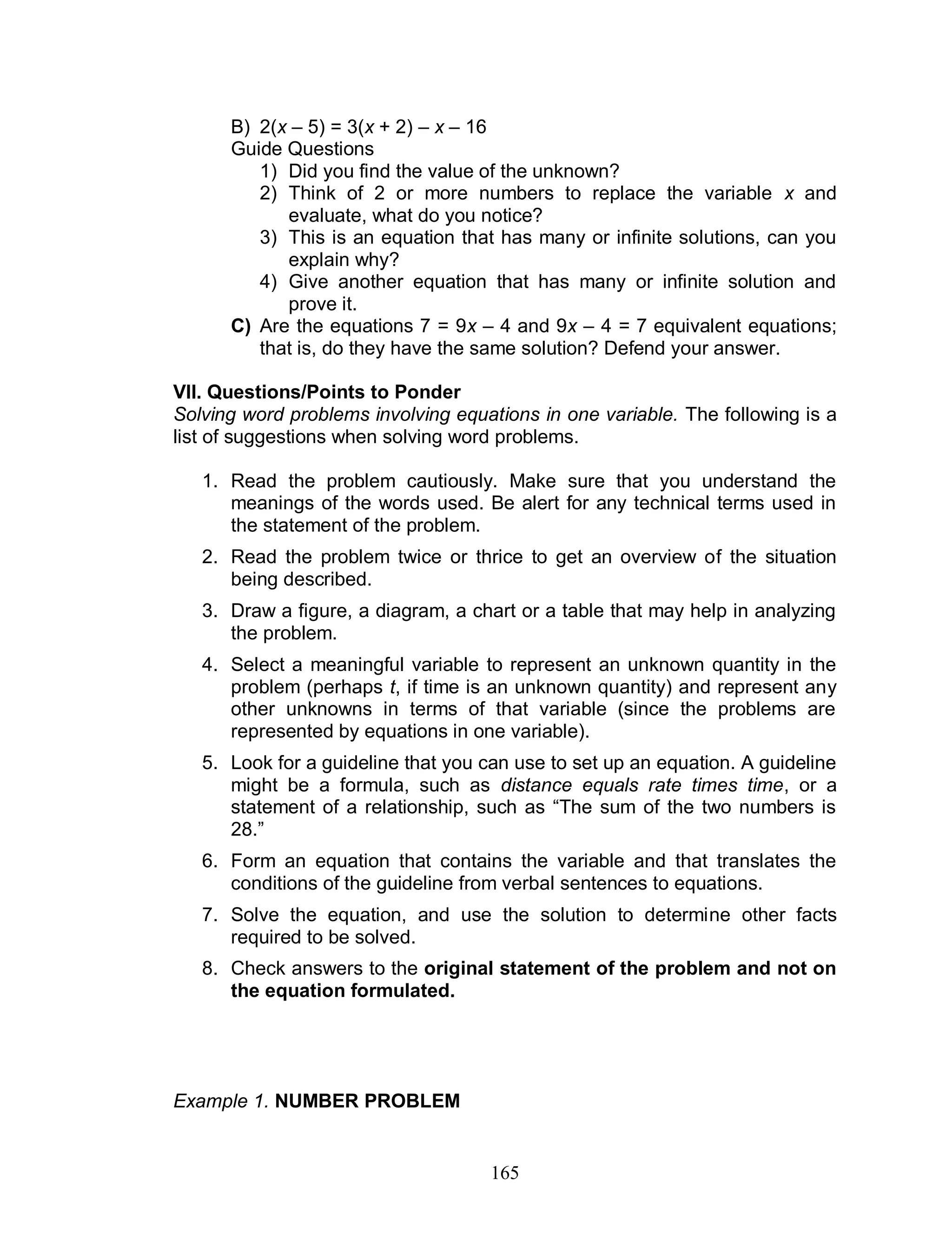 165
B) 2(x – 5) = 3(x + 2) – x – 16
Guide Questions
1) Did you find the value of the unknown?
2) Think of 2 or more numbers to replace the variable x and
evaluate, what do you notice?
3) This is an equation that has many or infinite solutions, can you
explain why?
4) Give another equation that has many or infinite solution and
prove it.
C) Are the equations 7 = 9x – 4 and 9x – 4 = 7 equivalent equations;
that is, do they have the same solution? Defend your answer.
VII. Questions/Points to Ponder
Solving word problems involving equations in one variable. The following is a
list of suggestions when solving word problems.
1. Read the problem cautiously. Make sure that you understand the
meanings of the words used. Be alert for any technical terms used in
the statement of the problem.
2. Read the problem twice or thrice to get an overview of the situation
being described.
3. Draw a figure, a diagram, a chart or a table that may help in analyzing
the problem.
4. Select a meaningful variable to represent an unknown quantity in the
problem (perhaps t, if time is an unknown quantity) and represent any
other unknowns in terms of that variable (since the problems are
represented by equations in one variable).
5. Look for a guideline that you can use to set up an equation. A guideline
might be a formula, such as distance equals rate times time, or a
statement of a relationship, such as “The sum of the two numbers is
28.”
6. Form an equation that contains the variable and that translates the
conditions of the guideline from verbal sentences to equations.
7. Solve the equation, and use the solution to determine other facts
required to be solved.
8. Check answers to the original statement of the problem and not on
the equation formulated.
Example 1. NUMBER PROBLEM
 