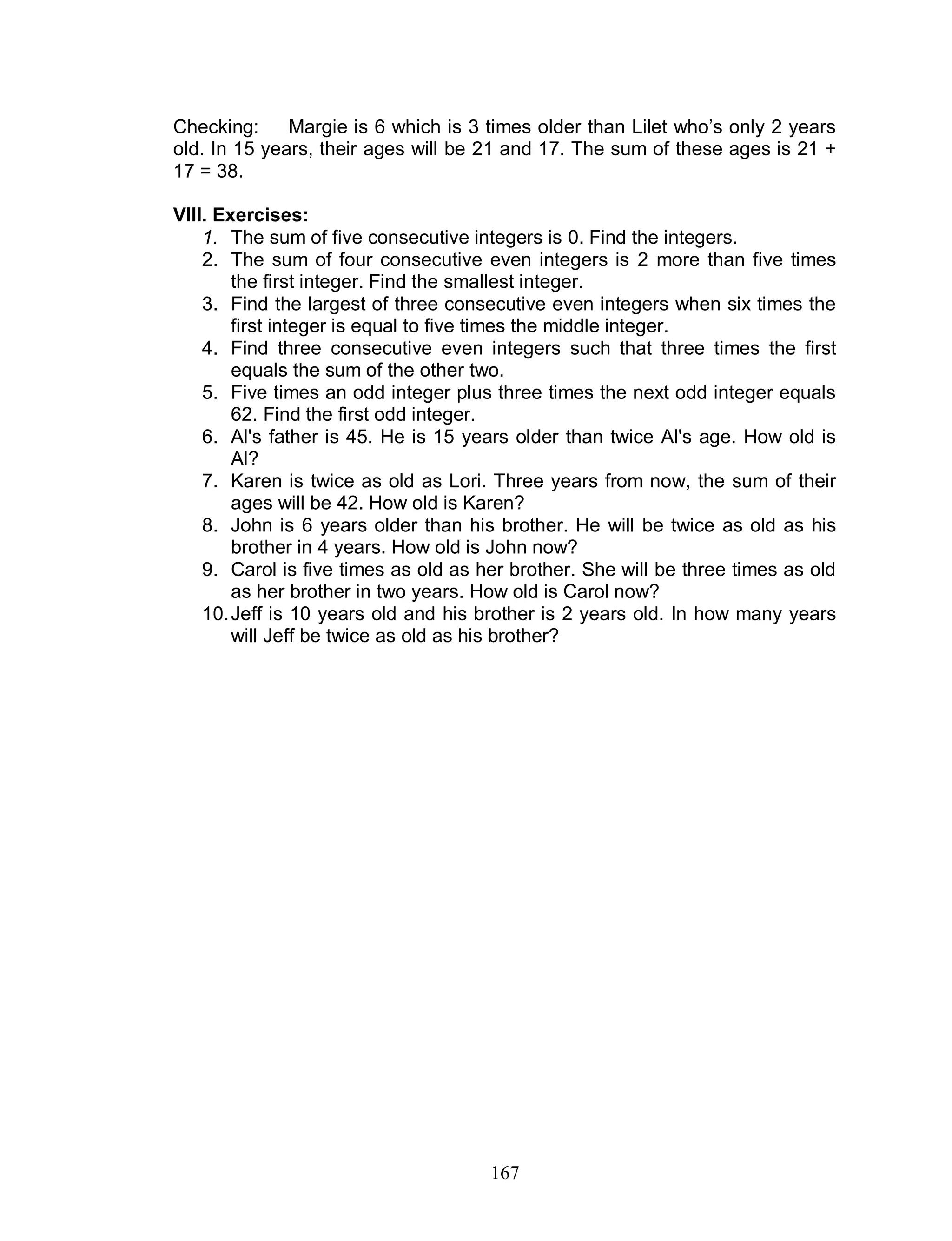 167
Checking: Margie is 6 which is 3 times older than Lilet who’s only 2 years
old. In 15 years, their ages will be 21 and 17. The sum of these ages is 21 +
17 = 38.
VIII. Exercises:
1. The sum of five consecutive integers is 0. Find the integers.
2. The sum of four consecutive even integers is 2 more than five times
the first integer. Find the smallest integer.
3. Find the largest of three consecutive even integers when six times the
first integer is equal to five times the middle integer.
4. Find three consecutive even integers such that three times the first
equals the sum of the other two.
5. Five times an odd integer plus three times the next odd integer equals
62. Find the first odd integer.
6. Al's father is 45. He is 15 years older than twice Al's age. How old is
Al?
7. Karen is twice as old as Lori. Three years from now, the sum of their
ages will be 42. How old is Karen?
8. John is 6 years older than his brother. He will be twice as old as his
brother in 4 years. How old is John now?
9. Carol is five times as old as her brother. She will be three times as old
as her brother in two years. How old is Carol now?
10.Jeff is 10 years old and his brother is 2 years old. In how many years
will Jeff be twice as old as his brother?
 