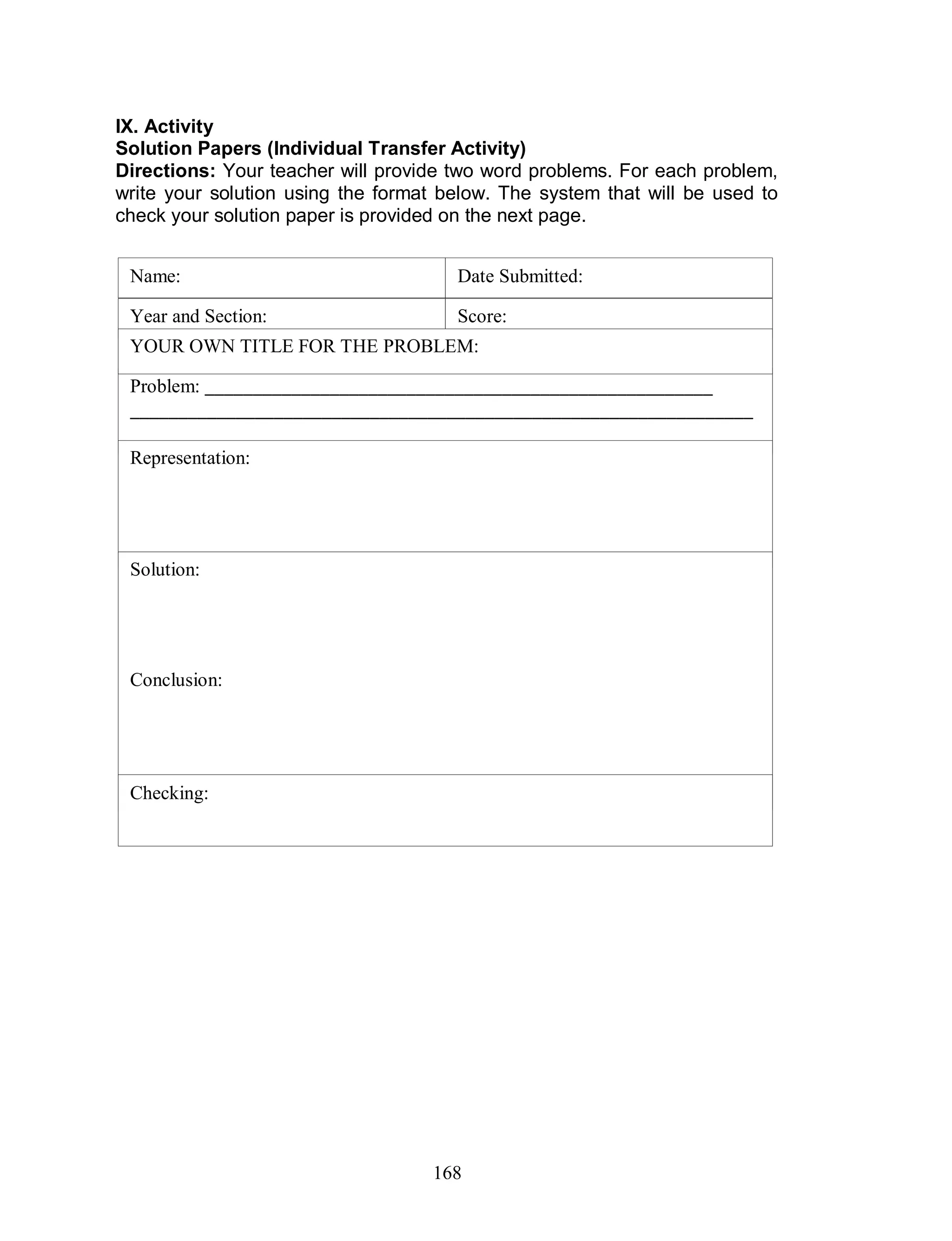 168
IX. Activity
Solution Papers (Individual Transfer Activity)
Directions: Your teacher will provide two word problems. For each problem,
write your solution using the format below. The system that will be used to
check your solution paper is provided on the next page.
Name:
Year and Section:
Date Submitted:
Score:
Problem: _____________________________________________________
_________________________________________________________________
________________________________________________________
Representation:
YOUR OWN TITLE FOR THE PROBLEM:
Solution:
Conclusion:
Checking:
 