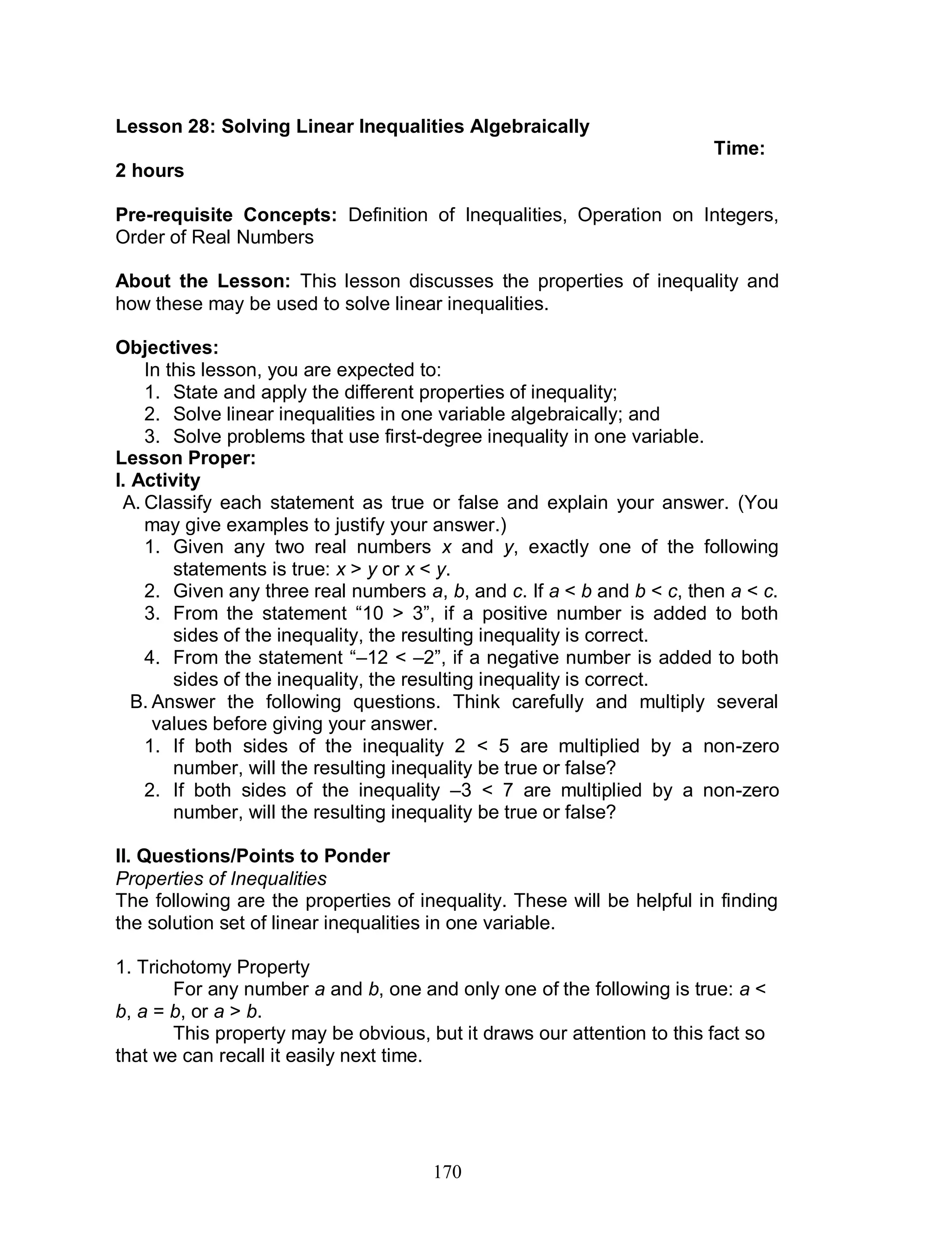 170
Lesson 28: Solving Linear Inequalities Algebraically
Time:
2 hours
Pre-requisite Concepts: Definition of Inequalities, Operation on Integers,
Order of Real Numbers
About the Lesson: This lesson discusses the properties of inequality and
how these may be used to solve linear inequalities.
Objectives:
In this lesson, you are expected to:
1. State and apply the different properties of inequality;
2. Solve linear inequalities in one variable algebraically; and
3. Solve problems that use first-degree inequality in one variable.
Lesson Proper:
I. Activity
A. Classify each statement as true or false and explain your answer. (You
may give examples to justify your answer.)
1. Given any two real numbers x and y, exactly one of the following
statements is true: x > y or x < y.
2. Given any three real numbers a, b, and c. If a < b and b < c, then a < c.
3. From the statement “10 > 3”, if a positive number is added to both
sides of the inequality, the resulting inequality is correct.
4. From the statement “–12 < –2”, if a negative number is added to both
sides of the inequality, the resulting inequality is correct.
B. Answer the following questions. Think carefully and multiply several
values before giving your answer.
1. If both sides of the inequality 2 < 5 are multiplied by a non-zero
number, will the resulting inequality be true or false?
2. If both sides of the inequality –3 < 7 are multiplied by a non-zero
number, will the resulting inequality be true or false?
II. Questions/Points to Ponder
Properties of Inequalities
The following are the properties of inequality. These will be helpful in finding
the solution set of linear inequalities in one variable.
1. Trichotomy Property
For any number a and b, one and only one of the following is true: a <
b, a = b, or a > b.
This property may be obvious, but it draws our attention to this fact so
that we can recall it easily next time.
 