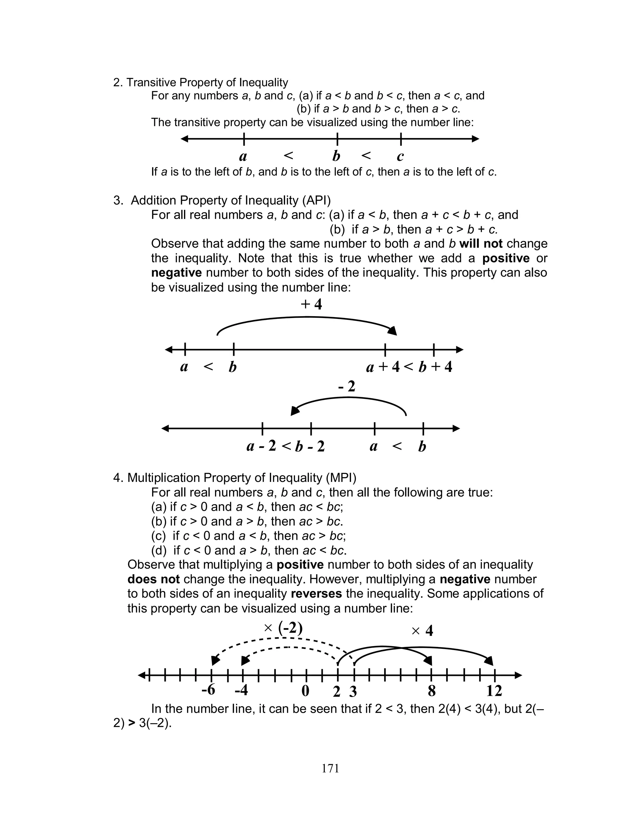171
2. Transitive Property of Inequality
For any numbers a, b and c, (a) if a < b and b < c, then a < c, and
(b) if a > b and b > c, then a > c.
The transitive property can be visualized using the number line:
If a is to the left of b, and b is to the left of c, then a is to the left of c.
3. Addition Property of Inequality (API)
For all real numbers a, b and c: (a) if a < b, then a + c < b + c, and
(b) if a > b, then a + c > b + c.
Observe that adding the same number to both a and b will not change
the inequality. Note that this is true whether we add a positive or
negative number to both sides of the inequality. This property can also
be visualized using the number line:
4. Multiplication Property of Inequality (MPI)
For all real numbers a, b and c, then all the following are true:
(a) if c > 0 and a < b, then ac < bc;
(b) if c > 0 and a > b, then ac > bc.
(c) if c < 0 and a < b, then ac > bc;
(d) if c < 0 and a > b, then ac < bc.
Observe that multiplying a positive number to both sides of an inequality
does not change the inequality. However, multiplying a negative number
to both sides of an inequality reverses the inequality. Some applications of
this property can be visualized using a number line:
In the number line, it can be seen that if 2 < 3, then 2(4) < 3(4), but 2(–
2) > 3(–2).
a b c< <
a b a + 4 b + 4
+ 4
< <
a - 2 b - 2 a b
- 2
< <
0 2 3 8 12
 (-2)
-4-6
 4
 