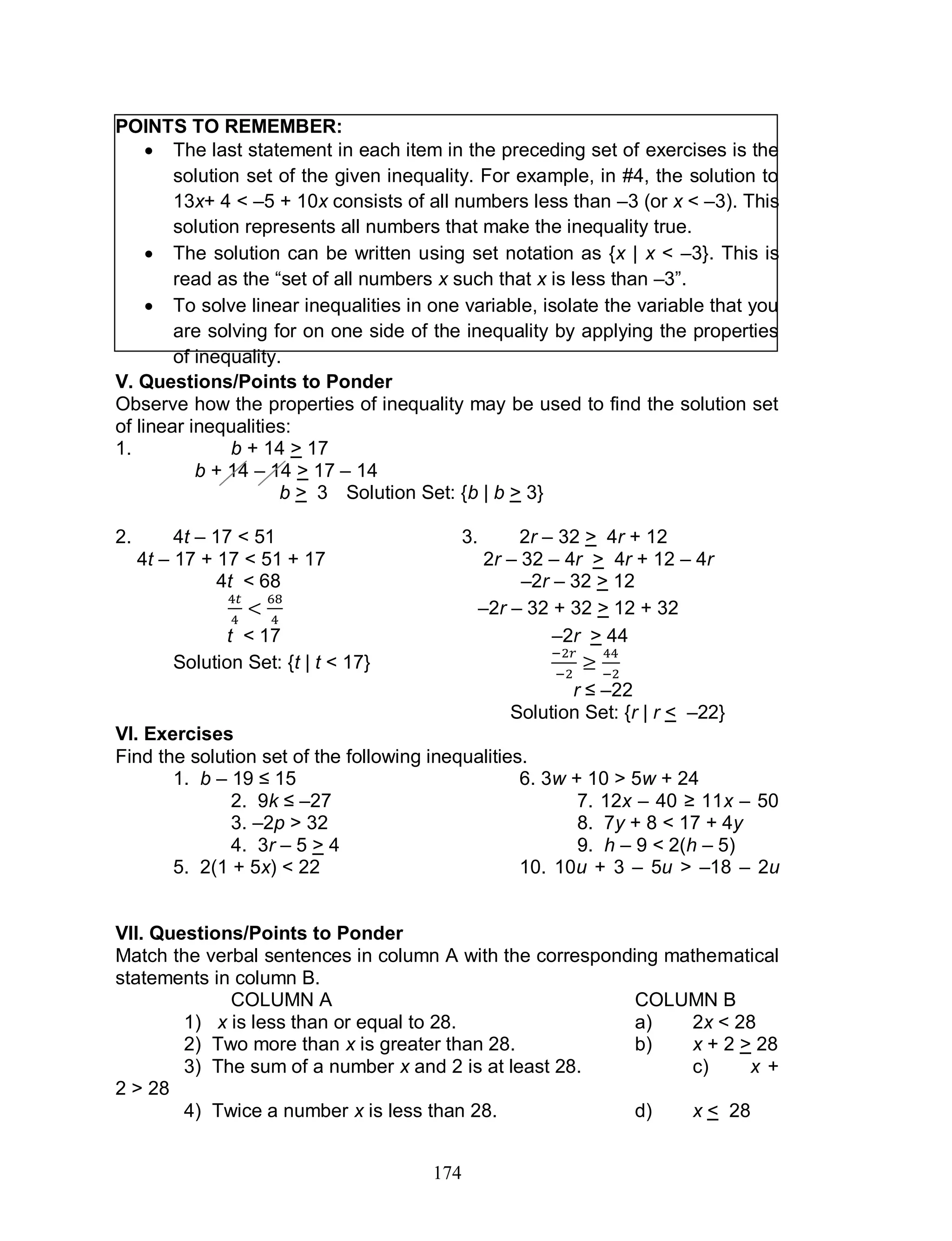 174
POINTS TO REMEMBER:
 The last statement in each item in the preceding set of exercises is the
solution set of the given inequality. For example, in #4, the solution to
13x+ 4 < –5 + 10x consists of all numbers less than –3 (or x < –3). This
solution represents all numbers that make the inequality true.
 The solution can be written using set notation as {x | x < –3}. This is
read as the “set of all numbers x such that x is less than –3”.
 To solve linear inequalities in one variable, isolate the variable that you
are solving for on one side of the inequality by applying the properties
of inequality.
V. Questions/Points to Ponder
Observe how the properties of inequality may be used to find the solution set
of linear inequalities:
1. b + 14 > 17
b + 14 – 14 > 17 – 14
b > 3 Solution Set: {b | b > 3}
2. 4t – 17 < 51 3. 2r – 32 > 4r + 12
4t – 17 + 17 < 51 + 17 2r – 32 – 4r > 4r + 12 – 4r
4t < 68 –2r – 32 > 12
–2r – 32 + 32 > 12 + 32
t < 17 –2r > 44
Solution Set: {t | t < 17}
r ≤ –22
Solution Set: {r | r < –22}
VI. Exercises
Find the solution set of the following inequalities.
1. b – 19 ≤ 15 6. 3w + 10 > 5w + 24
2. 9k ≤ –27 7. 12x – 40 ≥ 11x – 50
3. –2p > 32 8. 7y + 8 < 17 + 4y
4. 3r – 5 > 4 9. h – 9 < 2(h – 5)
5. 2(1 + 5x) < 22 10. 10u + 3 – 5u > –18 – 2u
VII. Questions/Points to Ponder
Match the verbal sentences in column A with the corresponding mathematical
statements in column B.
COLUMN A COLUMN B
1) x is less than or equal to 28. a) 2x < 28
2) Two more than x is greater than 28. b) x + 2 > 28
3) The sum of a number x and 2 is at least 28. c) x +
2 > 28
4) Twice a number x is less than 28. d) x < 28
 
