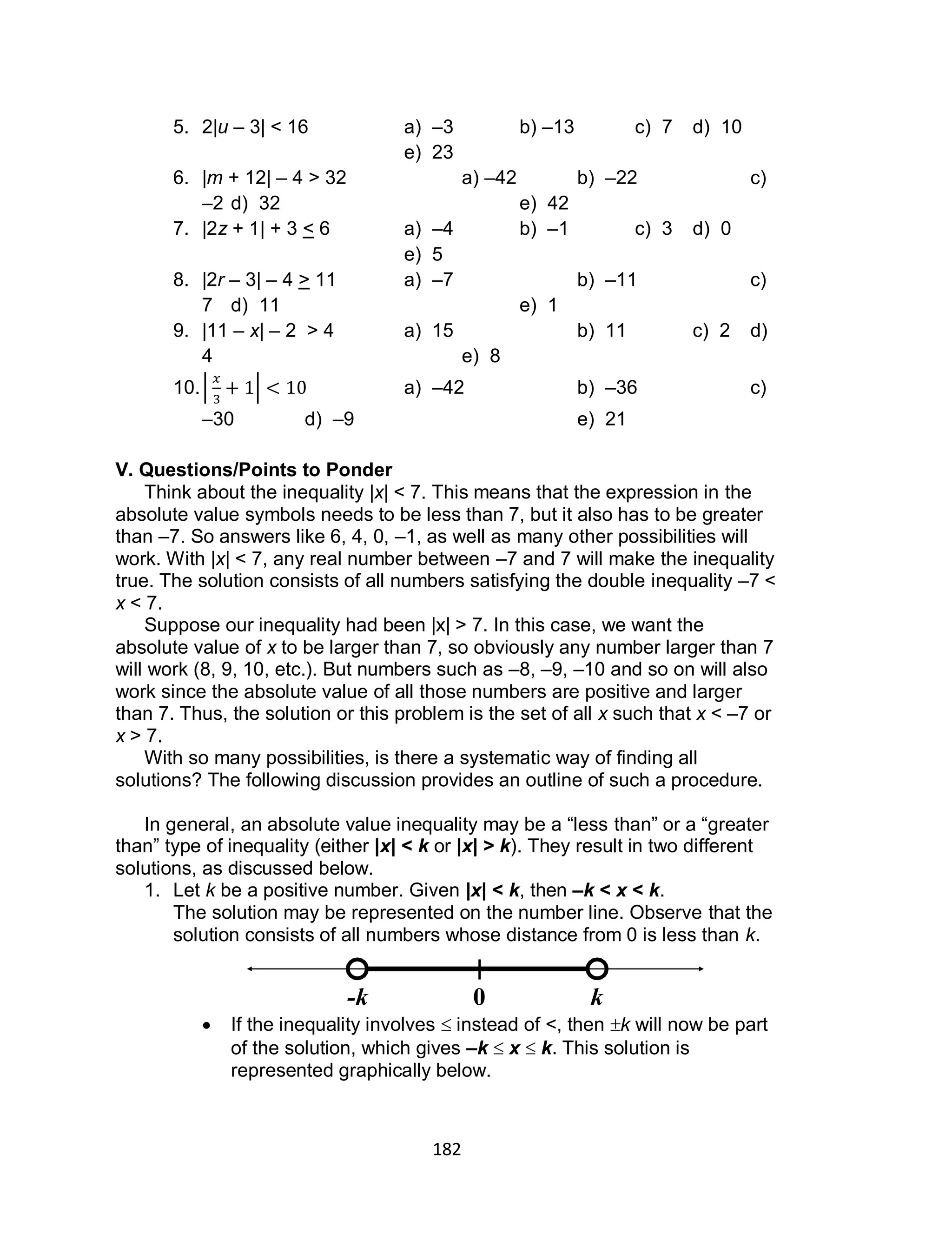 182
5. 2|u – 3| < 16 a) –3 b) –13 c) 7 d) 10
e) 23
6. |m + 12| – 4 > 32 a) –42 b) –22 c)
–2 d) 32 e) 42
7. |2z + 1| + 3 < 6 a) –4 b) –1 c) 3 d) 0
e) 5
8. |2r – 3| – 4 > 11 a) –7 b) –11 c)
7 d) 11 e) 1
9. |11 – x| – 2 > 4 a) 15 b) 11 c) 2 d)
4 e) 8
10.| | a) –42 b) –36 c)
–30 d) –9 e) 21
V. Questions/Points to Ponder
Think about the inequality |x| < 7. This means that the expression in the
absolute value symbols needs to be less than 7, but it also has to be greater
than –7. So answers like 6, 4, 0, –1, as well as many other possibilities will
work. With |x| < 7, any real number between –7 and 7 will make the inequality
true. The solution consists of all numbers satisfying the double inequality –7 <
x < 7.
Suppose our inequality had been |x| > 7. In this case, we want the
absolute value of x to be larger than 7, so obviously any number larger than 7
will work (8, 9, 10, etc.). But numbers such as –8, –9, –10 and so on will also
work since the absolute value of all those numbers are positive and larger
than 7. Thus, the solution or this problem is the set of all x such that x < –7 or
x > 7.
With so many possibilities, is there a systematic way of finding all
solutions? The following discussion provides an outline of such a procedure.
In general, an absolute value inequality may be a “less than” or a “greater
than” type of inequality (either |x| < k or |x| > k). They result in two different
solutions, as discussed below.
1. Let k be a positive number. Given |x| < k, then –k < x < k.
The solution may be represented on the number line. Observe that the
solution consists of all numbers whose distance from 0 is less than k.
 If the inequality involves  instead of <, then k will now be part
of the solution, which gives –k  x  k. This solution is
represented graphically below.
0-k k
 