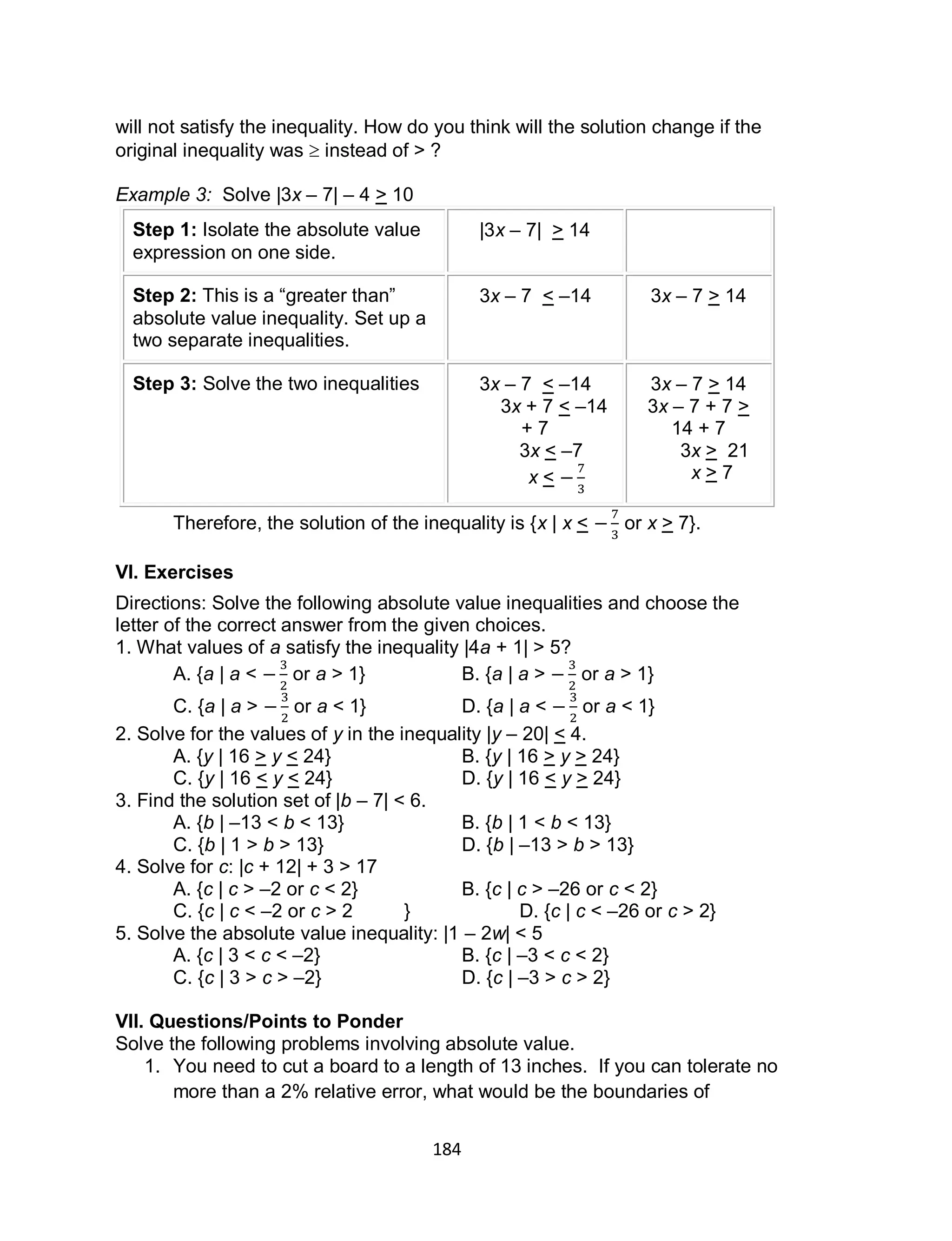 184
will not satisfy the inequality. How do you think will the solution change if the
original inequality was  instead of > ?
Example 3: Solve |3x – 7| – 4 > 10
Step 1: Isolate the absolute value
expression on one side.
|3x – 7| > 14
Step 2: This is a “greater than”
absolute value inequality. Set up a
two separate inequalities.
3x – 7 < –14 3x – 7 > 14
Step 3: Solve the two inequalities 3x – 7 < –14
3x + 7 < –14
+ 7
3x < –7
x <
3x – 7 > 14
3x – 7 + 7 >
14 + 7
3x > 21
x > 7
Therefore, the solution of the inequality is {x | x < or x > 7}.
VI. Exercises
Directions: Solve the following absolute value inequalities and choose the
letter of the correct answer from the given choices.
1. What values of a satisfy the inequality |4a + 1| > 5?
A. {a | a < or a > 1} B. {a | a > or a > 1}
C. {a | a > or a < 1} D. {a | a < or a < 1}
2. Solve for the values of y in the inequality |y – 20| < 4.
A. {y | 16 > y < 24} B. {y | 16 > y > 24}
C. {y | 16 < y < 24} D. {y | 16 < y > 24}
3. Find the solution set of |b – 7| < 6.
A. {b | –13 < b < 13} B. {b | 1 < b < 13}
C. {b | 1 > b > 13} D. {b | –13 > b > 13}
4. Solve for c: |c + 12| + 3 > 17
A. {c | c > –2 or c < 2} B. {c | c > –26 or c < 2}
C. {c | c < –2 or c > 2 } D. {c | c < –26 or c > 2}
5. Solve the absolute value inequality: |1 – 2w| < 5
A. {c | 3 < c < –2} B. {c | –3 < c < 2}
C. {c | 3 > c > –2} D. {c | –3 > c > 2}
VII. Questions/Points to Ponder
Solve the following problems involving absolute value.
1. You need to cut a board to a length of 13 inches. If you can tolerate no
more than a 2% relative error, what would be the boundaries of
 