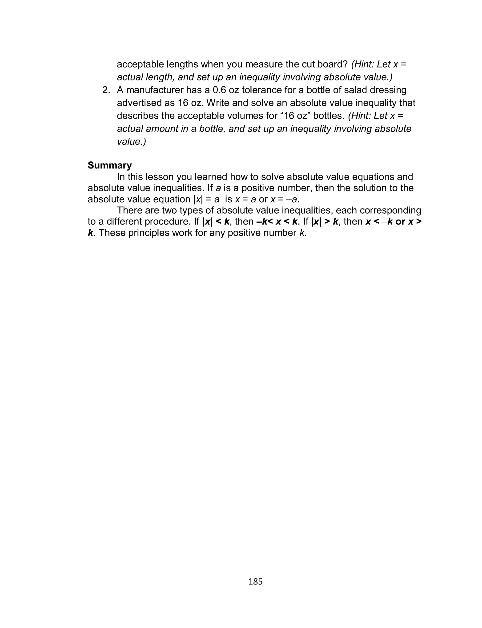 185
acceptable lengths when you measure the cut board? (Hint: Let x =
actual length, and set up an inequality involving absolute value.)
2. A manufacturer has a 0.6 oz tolerance for a bottle of salad dressing
advertised as 16 oz. Write and solve an absolute value inequality that
describes the acceptable volumes for “16 oz” bottles. (Hint: Let x =
actual amount in a bottle, and set up an inequality involving absolute
value.)
Summary
In this lesson you learned how to solve absolute value equations and
absolute value inequalities. If a is a positive number, then the solution to the
absolute value equation |x| = a is x = a or x = –a.
There are two types of absolute value inequalities, each corresponding
to a different procedure. If |x| < k, then –k< x < k. If |x| > k, then x < –k or x >
k. These principles work for any positive number k.
 