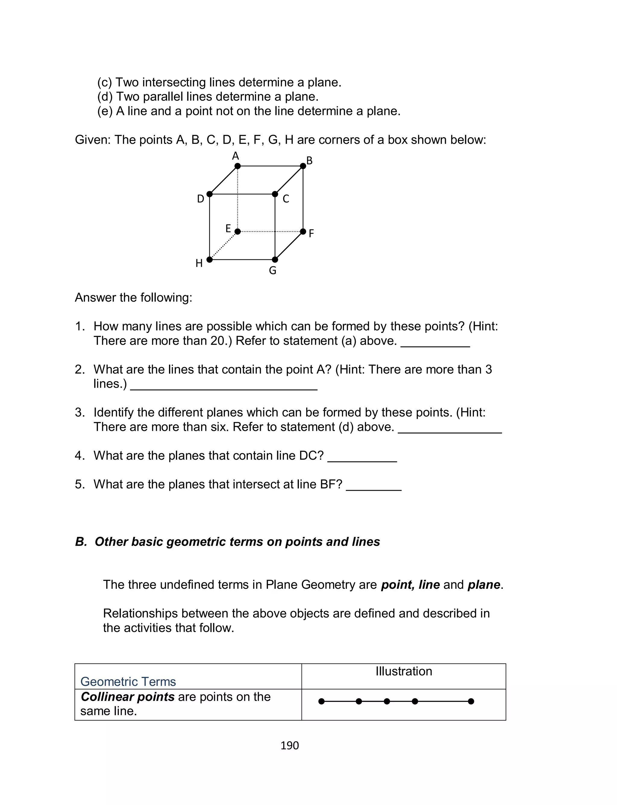 190
(c) Two intersecting lines determine a plane.
(d) Two parallel lines determine a plane.
(e) A line and a point not on the line determine a plane.
Given: The points A, B, C, D, E, F, G, H are corners of a box shown below:
Answer the following:
1. How many lines are possible which can be formed by these points? (Hint:
There are more than 20.) Refer to statement (a) above. __________
2. What are the lines that contain the point A? (Hint: There are more than 3
lines.) ___________________________
3. Identify the different planes which can be formed by these points. (Hint:
There are more than six. Refer to statement (d) above. _______________
4. What are the planes that contain line DC? __________
5. What are the planes that intersect at line BF? ________
B. Other basic geometric terms on points and lines
The three undefined terms in Plane Geometry are point, line and plane.
Relationships between the above objects are defined and described in
the activities that follow.
Geometric Terms
Illustration
Collinear points are points on the
same line.
A B
CD
H
G
FE
 