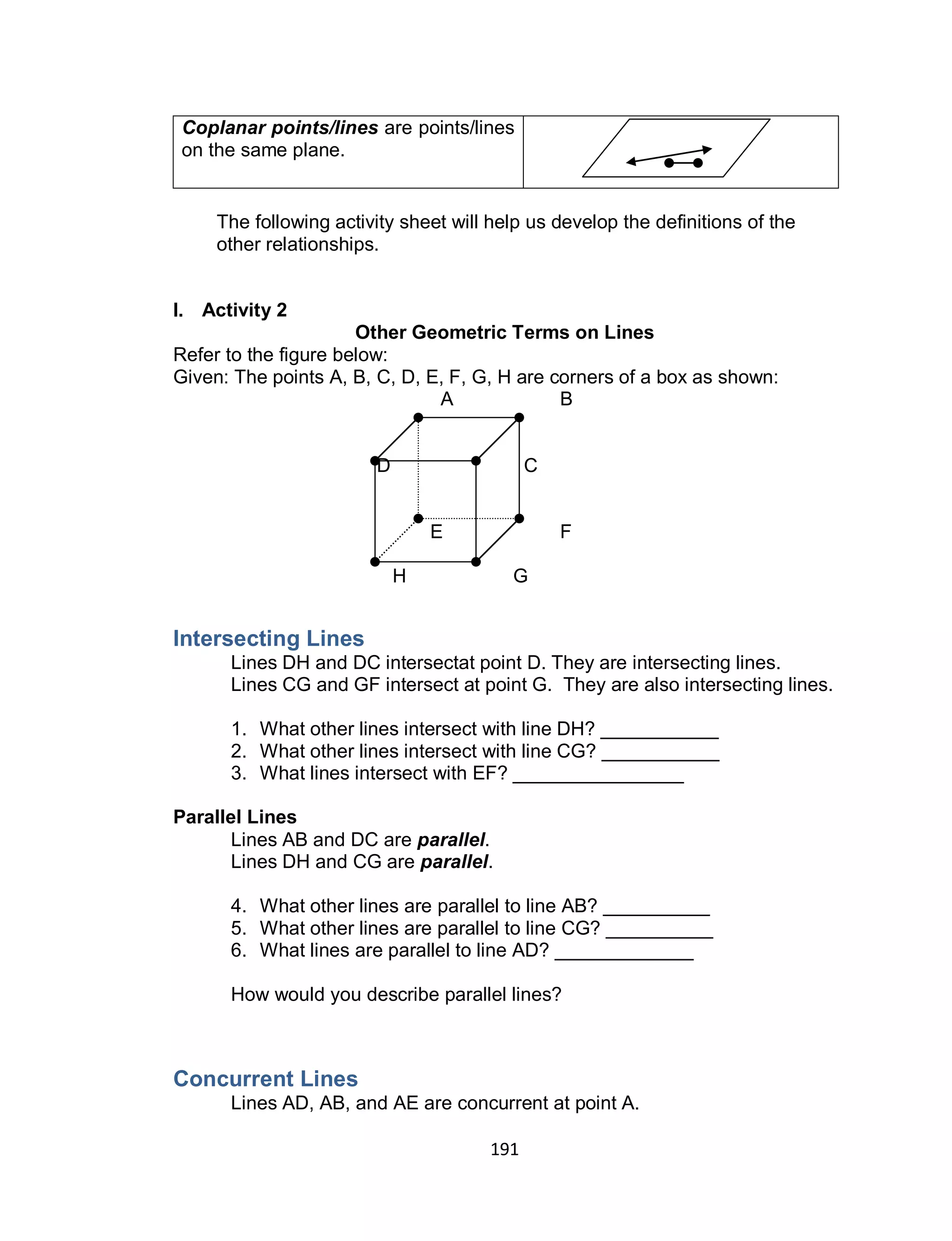 191
Coplanar points/lines are points/lines
on the same plane.
The following activity sheet will help us develop the definitions of the
other relationships.
I. Activity 2
Other Geometric Terms on Lines
Refer to the figure below:
Given: The points A, B, C, D, E, F, G, H are corners of a box as shown:
A B
D C
E F
H G
Intersecting Lines
Lines DH and DC intersectat point D. They are intersecting lines.
Lines CG and GF intersect at point G. They are also intersecting lines.
1. What other lines intersect with line DH? ___________
2. What other lines intersect with line CG? ___________
3. What lines intersect with EF? ________________
Parallel Lines
Lines AB and DC are parallel.
Lines DH and CG are parallel.
4. What other lines are parallel to line AB? __________
5. What other lines are parallel to line CG? __________
6. What lines are parallel to line AD? _____________
How would you describe parallel lines?
Concurrent Lines
Lines AD, AB, and AE are concurrent at point A.
 