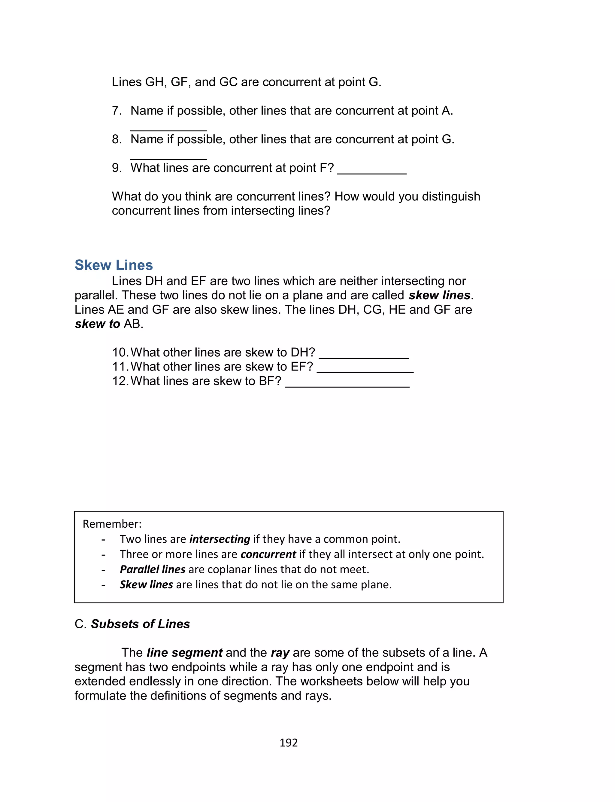 192
Lines GH, GF, and GC are concurrent at point G.
7. Name if possible, other lines that are concurrent at point A.
___________
8. Name if possible, other lines that are concurrent at point G.
___________
9. What lines are concurrent at point F? __________
What do you think are concurrent lines? How would you distinguish
concurrent lines from intersecting lines?
Skew Lines
Lines DH and EF are two lines which are neither intersecting nor
parallel. These two lines do not lie on a plane and are called skew lines.
Lines AE and GF are also skew lines. The lines DH, CG, HE and GF are
skew to AB.
10.What other lines are skew to DH? _____________
11.What other lines are skew to EF? ______________
12.What lines are skew to BF? __________________
C. Subsets of Lines
The line segment and the ray are some of the subsets of a line. A
segment has two endpoints while a ray has only one endpoint and is
extended endlessly in one direction. The worksheets below will help you
formulate the definitions of segments and rays.
Remember:
- Two lines are intersecting if they have a common point.
- Three or more lines are concurrent if they all intersect at only one point.
- Parallel lines are coplanar lines that do not meet.
- Skew lines are lines that do not lie on the same plane.
 