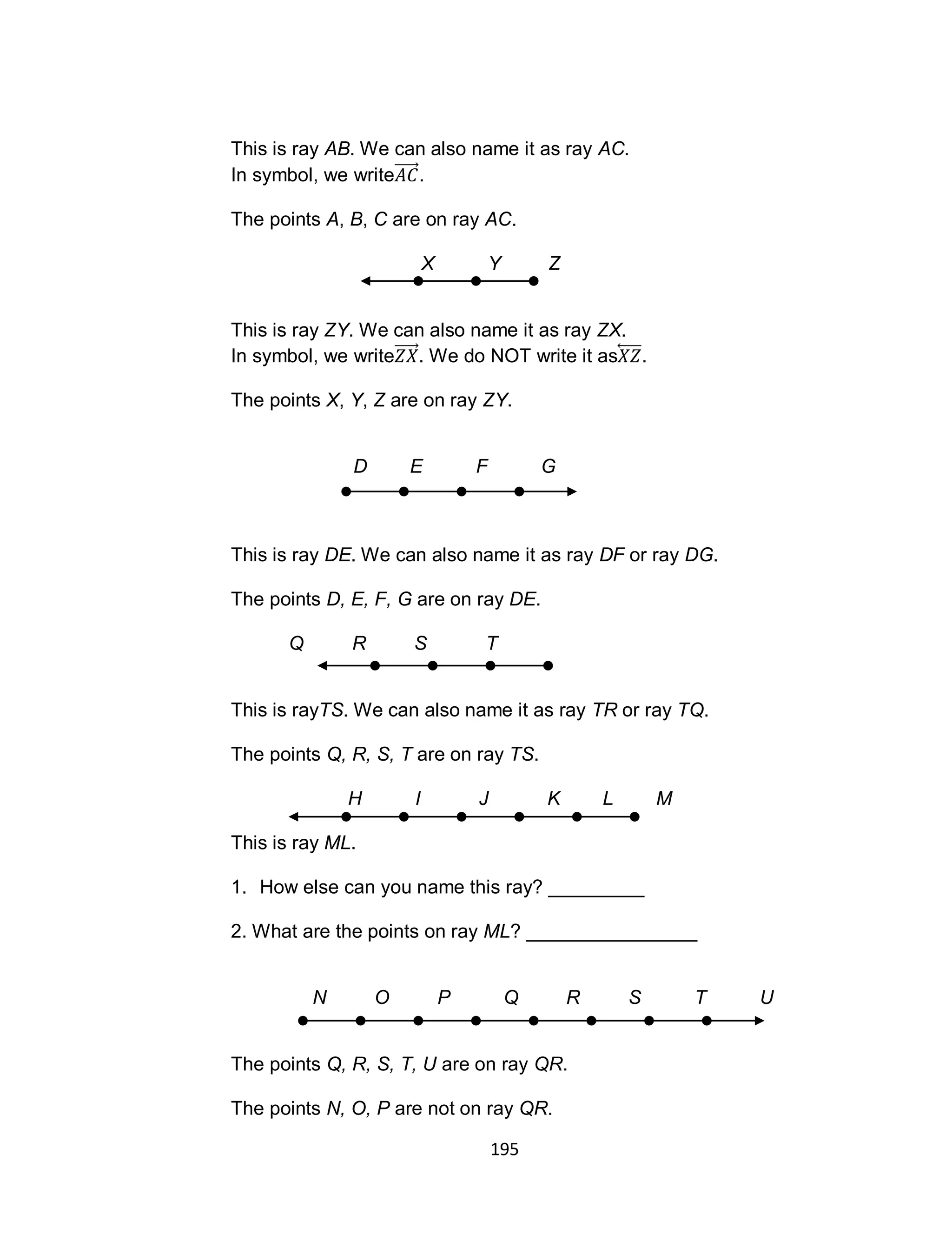 195
This is ray AB. We can also name it as ray AC.
In symbol, we write .
The points A, B, C are on ray AC.
X Y Z
This is ray ZY. We can also name it as ray ZX.
In symbol, we write . We do NOT write it as⃡ .
The points X, Y, Z are on ray ZY.
D E F G
This is ray DE. We can also name it as ray DF or ray DG.
The points D, E, F, G are on ray DE.
Q R S T
This is rayTS. We can also name it as ray TR or ray TQ.
The points Q, R, S, T are on ray TS.
H I J K L M
This is ray ML.
1. How else can you name this ray? _________
2. What are the points on ray ML? ________________
N O P Q R S T U
The points Q, R, S, T, U are on ray QR.
The points N, O, P are not on ray QR.
 