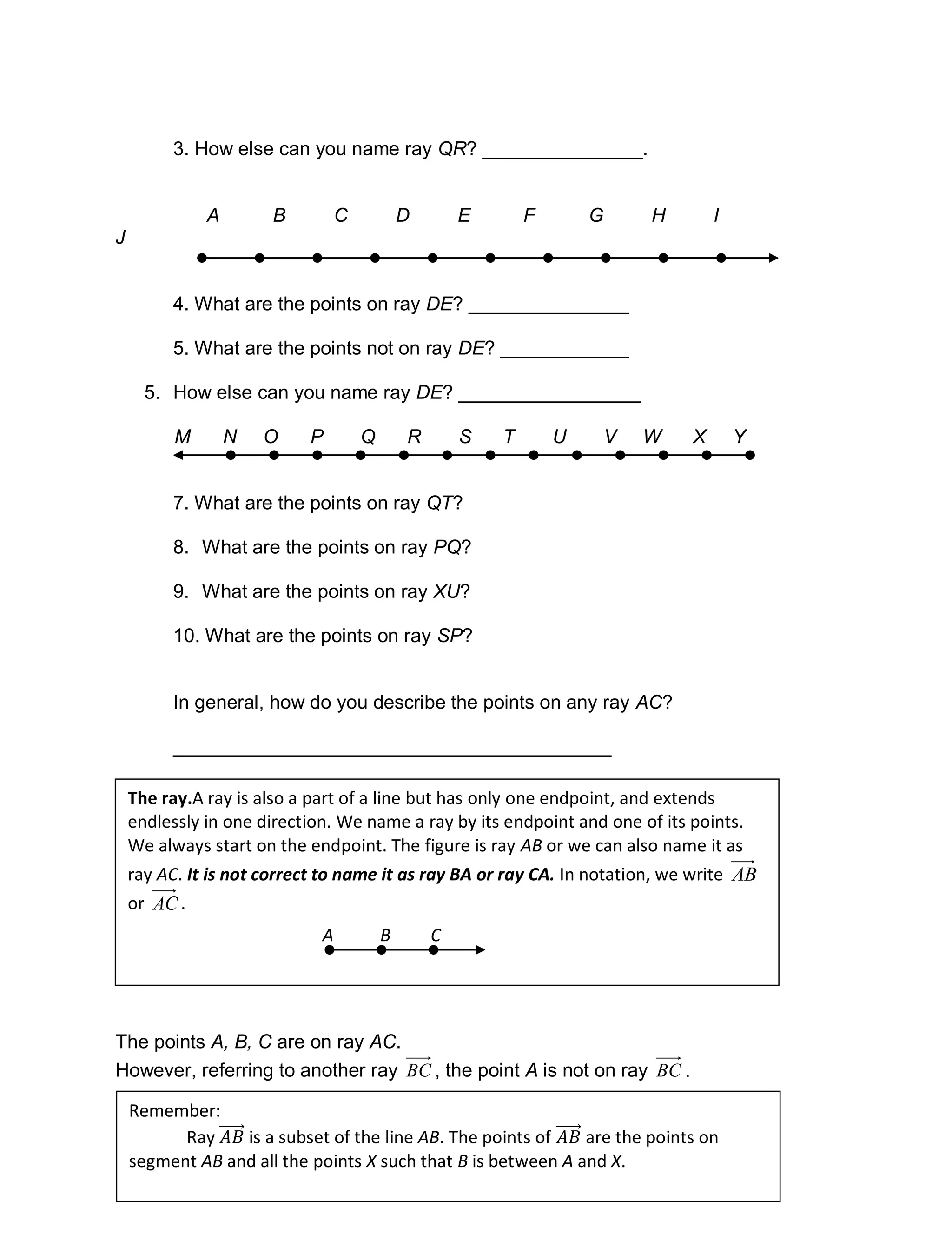 196
3. How else can you name ray QR? _______________.
A B C D E F G H I
J
4. What are the points on ray DE? _______________
5. What are the points not on ray DE? ____________
5. How else can you name ray DE? _________________
M N O P Q R S T U V W X Y
7. What are the points on ray QT?
8. What are the points on ray PQ?
9. What are the points on ray XU?
10. What are the points on ray SP?
In general, how do you describe the points on any ray AC?
_________________________________________
The points A, B, C are on ray AC.
However, referring to another ray BC , the point A is not on ray BC .
The ray.A ray is also a part of a line but has only one endpoint, and extends
endlessly in one direction. We name a ray by its endpoint and one of its points.
We always start on the endpoint. The figure is ray AB or we can also name it as
ray AC. It is not correct to name it as ray BA or ray CA. In notation, we write AB
or AC .
A CB
Remember:
Ray is a subset of the line AB. The points of are the points on
segment AB and all the points X such that B is between A and X.
 