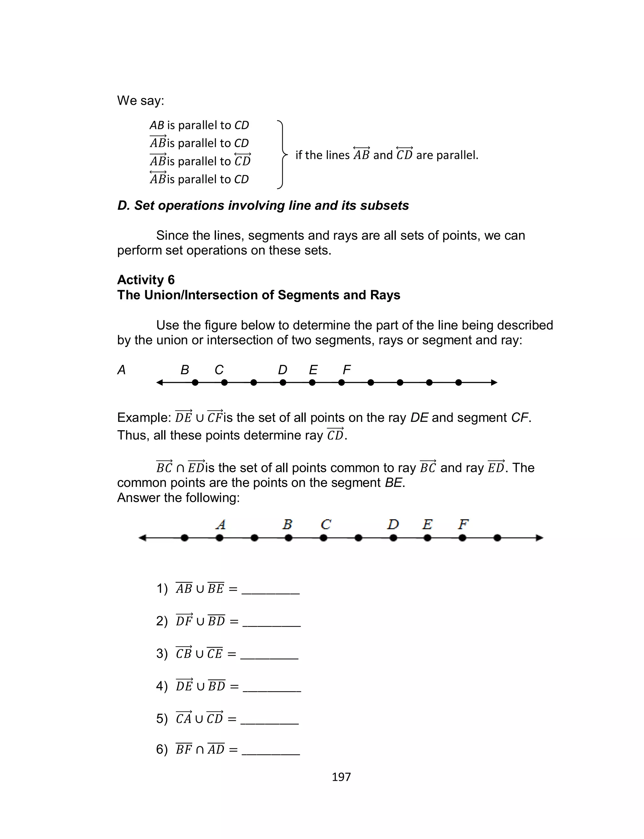 197
We say:
D. Set operations involving line and its subsets
Since the lines, segments and rays are all sets of points, we can
perform set operations on these sets.
Activity 6
The Union/Intersection of Segments and Rays
Use the figure below to determine the part of the line being described
by the union or intersection of two segments, rays or segment and ray:
A B C D E F
Example: is the set of all points on the ray DE and segment CF.
Thus, all these points determine ray .
is the set of all points common to ray and ray . The
common points are the points on the segment BE.
Answer the following:
1) ̅̅̅̅ ̅̅̅̅
2) ̅̅̅̅
3) ̅̅̅̅
4) ̅̅̅̅
5)
6) ̅̅̅̅ ̅̅̅̅
AB is parallel to CD
is parallel to CD
is parallel to ⃡
⃡ is parallel to CD
if the lines ⃡ and ⃡ are parallel.
 