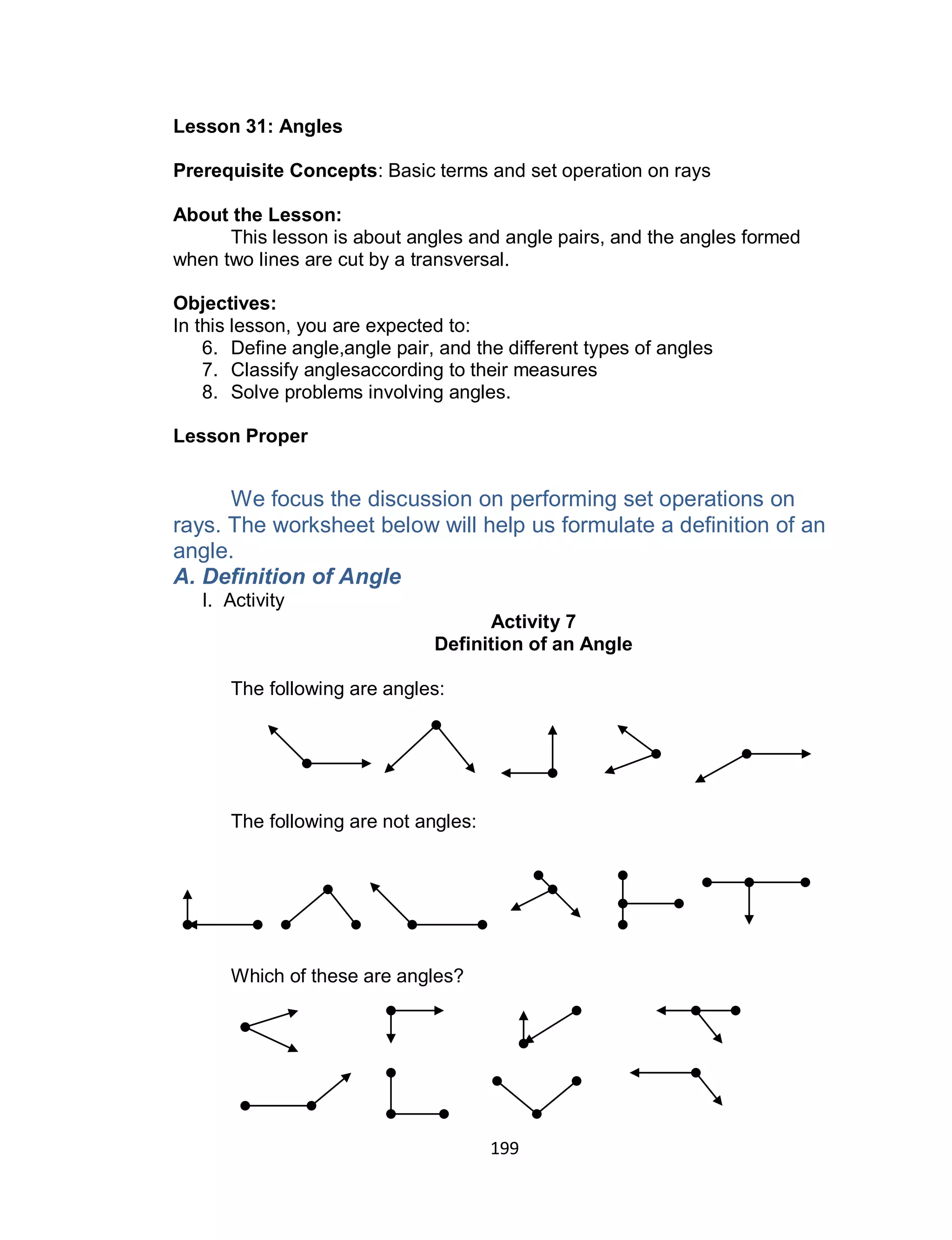 199
Lesson 31: Angles
Prerequisite Concepts: Basic terms and set operation on rays
About the Lesson:
This lesson is about angles and angle pairs, and the angles formed
when two lines are cut by a transversal.
Objectives:
In this lesson, you are expected to:
6. Define angle,angle pair, and the different types of angles
7. Classify anglesaccording to their measures
8. Solve problems involving angles.
Lesson Proper
We focus the discussion on performing set operations on
rays. The worksheet below will help us formulate a definition of an
angle.
A. Definition of Angle
I. Activity
Activity 7
Definition of an Angle
The following are angles:
The following are not angles:
Which of these are angles?
 
