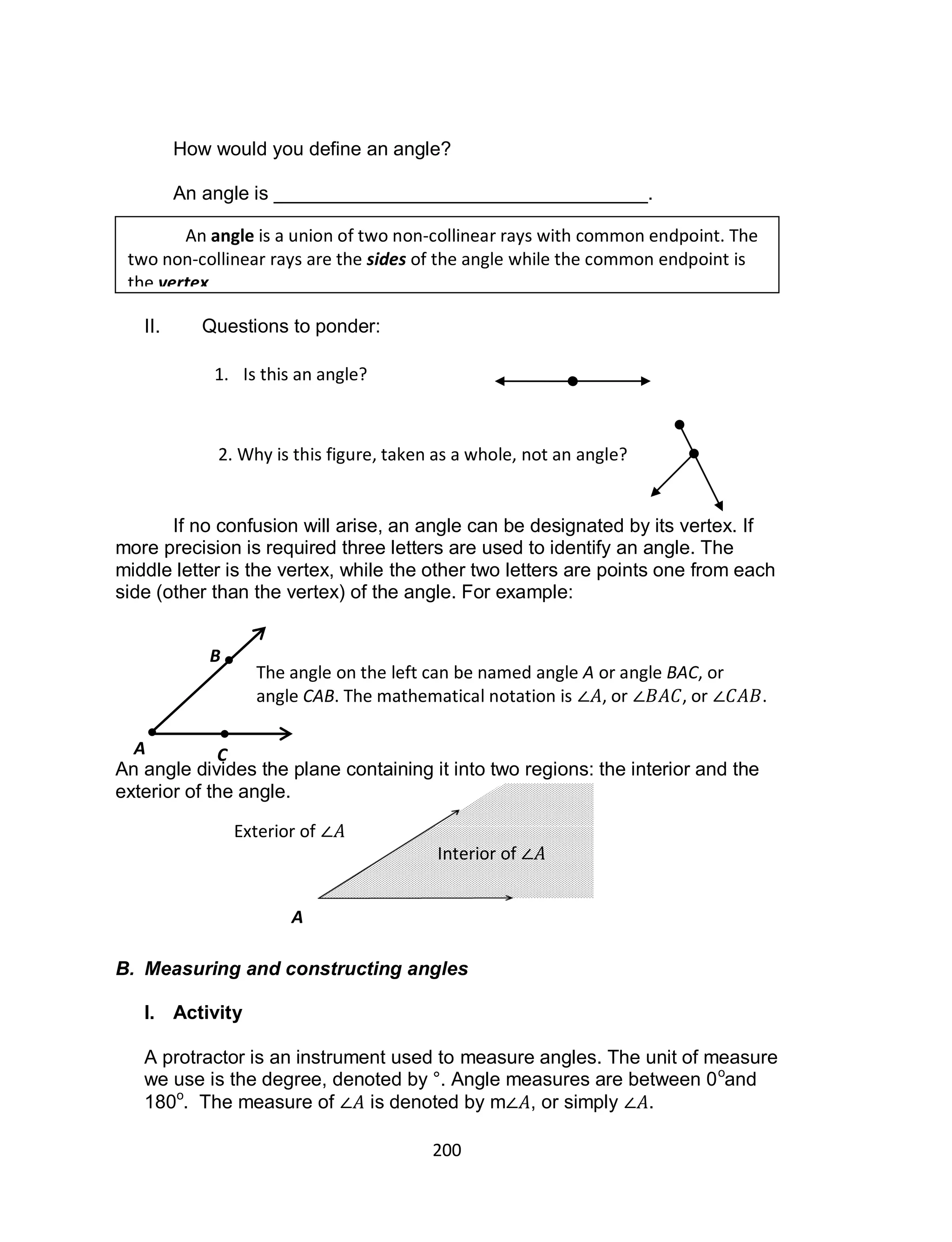200
How would you define an angle?
An angle is ___________________________________.
II. Questions to ponder:
If no confusion will arise, an angle can be designated by its vertex. If
more precision is required three letters are used to identify an angle. The
middle letter is the vertex, while the other two letters are points one from each
side (other than the vertex) of the angle. For example:
An angle divides the plane containing it into two regions: the interior and the
exterior of the angle.
B. Measuring and constructing angles
I. Activity
A protractor is an instrument used to measure angles. The unit of measure
we use is the degree, denoted by °. Angle measures are between 0o
and
180o
. The measure of is denoted by m , or simply .
An angle is a union of two non-collinear rays with common endpoint. The
two non-collinear rays are the sides of the angle while the common endpoint is
the vertex.
1. Is this an angle?
2. Why is this figure, taken as a whole, not an angle?
A
B
C
The angle on the left can be named angle A or angle BAC, or
angle CAB. The mathematical notation is , or , or .
Interior of
Exterior of
A
 