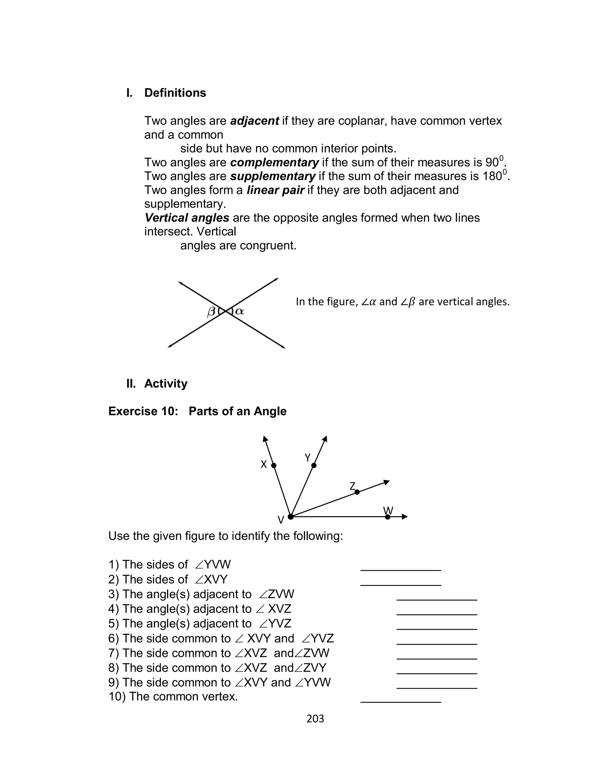 203
I. Definitions
Two angles are adjacent if they are coplanar, have common vertex
and a common
side but have no common interior points.
Two angles are complementary if the sum of their measures is 900
.
Two angles are supplementary if the sum of their measures is 1800
.
Two angles form a linear pair if they are both adjacent and
supplementary.
Vertical angles are the opposite angles formed when two lines
intersect. Vertical
angles are congruent.
II. Activity
Exercise 10: Parts of an Angle
Use the given figure to identify the following:
1) The sides of YVW ____________
2) The sides of XVY ____________
3) The angle(s) adjacent to ZVW ____________
4) The angle(s) adjacent to  XVZ ____________
5) The angle(s) adjacent to YVZ ____________
6) The side common to  XVY and YVZ ____________
7) The side common to XVZ andZVW ____________
8) The side common to XVZ andZVY ____________
9) The side common to XVY and YVW ____________
10) The common vertex. ____________
X
Y
Z
W
V
In the figure, and are vertical angles.
 